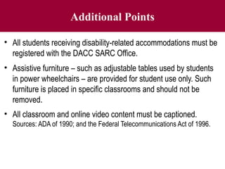 Additional Points
• All students receiving disability-related accommodations must be
registered with the DACC SARC Office.
• Assistive furniture – such as adjustable tables used by students
in power wheelchairs – are provided for student use only. Such
furniture is placed in specific classrooms and should not be
removed.
• All classroom and online video content must be captioned.
Sources: ADA of 1990; and the Federal Telecommunications Act of 1996.
 