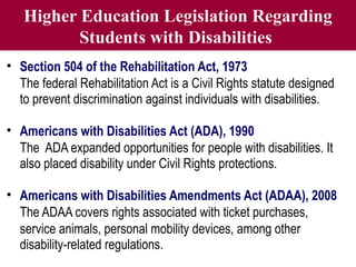 Higher Education Legislation Regarding
Students with Disabilities
• Section 504 of the Rehabilitation Act, 1973
The federal Rehabilitation Act is a Civil Rights statute designed
to prevent discrimination against individuals with disabilities.
• Americans with Disabilities Act (ADA), 1990
The ADA expanded opportunities for people with disabilities. It
also placed disability under Civil Rights protections.
• Americans with Disabilities Amendments Act (ADAA), 2008
The ADAA covers rights associated with ticket purchases,
service animals, personal mobility devices, among other
disability-related regulations.
 