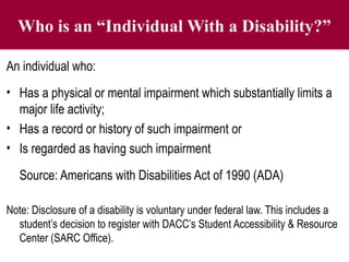 Who is an “Individual With a Disability?”
An individual who:
• Has a physical or mental impairment which substantially limits a
major life activity;
• Has a record or history of such impairment or
• Is regarded as having such impairment
Source: Americans with Disabilities Act of 1990 (ADA)
Note: Disclosure of a disability is voluntary under federal law. This includes a
student’s decision to register with DACC’s Student Accessibility & Resource
Center (SARC Office).
 