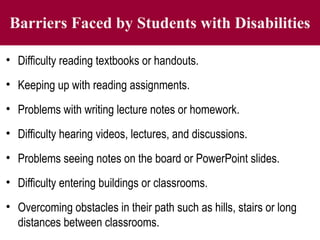 Barriers Faced by Students with Disabilities
• Difficulty reading textbooks or handouts.
• Keeping up with reading assignments.
• Problems with writing lecture notes or homework.
• Difficulty hearing videos, lectures, and discussions.
• Problems seeing notes on the board or PowerPoint slides.
• Difficulty entering buildings or classrooms.
• Overcoming obstacles in their path such as hills, stairs or long
distances between classrooms.
 