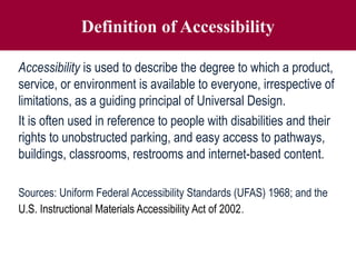 Definition of Accessibility
Accessibility is used to describe the degree to which a product,
service, or environment is available to everyone, irrespective of
limitations, as a guiding principal of Universal Design.
It is often used in reference to people with disabilities and their
rights to unobstructed parking, and easy access to pathways,
buildings, classrooms, restrooms and internet-based content.
Sources: Uniform Federal Accessibility Standards (UFAS) 1968; and the
U.S. Instructional Materials Accessibility Act of 2002.
 
