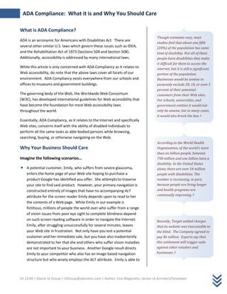 ADA Compliance: What it is and Why You Should Care

What is ADA Compliance?
                                                                                       Though estimates vary, most
ADA is an acronymic for Americans with Disabilities Act. There are
                                                                                       studies find that about one fifth
several other similar U.S. laws which govern these issues such as IDEA,                (20%) of the population has some
and the Rehabilitation Act of 1973 (Sections 504 and Section 508).                     kind of disability. Not all of these
Additionally, accessibility is addressed by many international laws.                   people have disabilities that make
                                                                                       it difficult for them to access the
While this article is only concerned with ADA Compliancy as it relates to              internet, but it is still a significant
Web accessibility, do note that the above laws cover all facets of our                 portion of the population.
environment. ADA Compliancy exists everywhere from our schools and                     Businesses would be unwise to
offices to museums and government buildings.                                           purposely exclude 20, 10, or even 5
                                                                                       percent of their potential
The governing body of the Web, the Worldwide Web Consortium                            customers from their Web sites.
(W3C), has developed international guidelines for Web accessibility that               For schools, universities, and
have become the foundation for most Web accessibility laws                             government entities it would not
throughout the world.                                                                  only be unwise, but in many cases,
                                                                                       it would also break the law. 1
Essentially, ADA Compliancy, as it relates to the Internet and specifically
Web sites, concerns itself with the ability of disabled individuals to
perform all the same tasks as able-bodied persons while browsing,
searching, buying, or otherwise navigating on the Web.
                                                                                       According to the World Health
Why Your Business Should Care                                                          Organization, of the world's more
                                                                                       than six billion people, between
Imagine the following scenarios…                                                       750 million and one billion have a
                                                                                       disability. In the United States
    A potential customer, Emily, who suffers from severe glaucoma,                     alone, there are over 54 million
    enters the home page of your Web site hoping to purchase a                         people with disabilities. The
    product Google has identified you offer. She attempts to traverse                  number is increasing, in part,
    your site to find said product. However, your primary navigation is                because people are living longer
    constructed entirely of images that have no accompanying ALT                       and health programs are
    attribute for the screen reader Emily depends upon to read to her                  continually improving. 2
    the contents of a Web page. While Emily in our example is
    fictitious, millions of people the world over who suffer from a range
    of vision issues from poor eye sight to complete blindness depend
    on such screen reading software in order to navigate the Internet.                Recently, Target settled charges
    Emily, after struggling unsuccessfully for several minutes, leaves                that its website was inaccessible to
    your Web site in frustration. Not only have you lost a potential                  the blind. The Company agreed to
    customer and her immediate sale, but you have also inadvertently                  pay $6 million. Experts say that
    demonstrated to her that she and others who suffer vision maladies                this settlement will trigger suits
    are not important to your business. Another Google result directs                 against other retailers and
    Emily to your competitor who also has an image based navigation                   businesses. 3
    structure but who wisely employs the ALT attribute. Emily is able to



03.19.09 | Alpine UI Group | UIGroup@alpineinc.com | Author: Ezio Magarotto, Senior UI Architect/Developer
 
