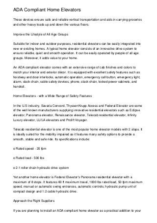 ADA Compliant Home Elevators

These devices ensure safe and reliable vertical transportation and aids in carrying groceries
and other heavy loads up and down the various floors.


Improve the Lifestyle of All Age Groups


Suitable for indoor and outdoor purposes, residential elevators can be easily integrated into
new or existing homes. A typical home elevator consists of an innovative drive system to
ensure reliable, quiet and smooth operation. It can be easily operated by people of all age
groups. Moreover, it adds value to your home.


An ADA compliant elevator comes with an extensive range of cab finishes and colors to
match your interior and exterior décor. It is equipped with excellent safety features such as
hoistway and door interlocks, automatic operation, emergency call button, emergency light,
alarm, slack chain, cable safety devices, phone, slack chain, locked power cabinets, and
handrail.


Home Elevators - with a Wide Range of Safety Features


In the U.S industry, Savaria Concord, ThyssenKrupp Access and Federal Elevator are some
of the well known manufacturers supplying innovative residential elevators such as Eclipse
elevator, Panorama elevator, Renaissance elevator, Telecab residential elevator, Infinity
Luxury elevator, LU/LA elevators and Prolift Voyager.


Telecab residential elevator is one of the most popular home elevator models with 2 stops. It
is ideally suited for the mobility impaired as it features many safety options to provide a
smooth, stable and safe ride. Its specifications include:


o Rated speed - 25 fpm


o Rated load - 500 lbs


o 2:1 roller chain hydraulic drive system


Yet another home elevator is Federal Elevator's Panorama residential elevator with a
maximum of 8 stops. It features 60 ft maximum travel, 1000 lbs rated load, 50 fpm maximum
speed, manual or automatic swing entrances, automatic controls, hydraulic pump unit of
compact design and 1:2 cable hydraulic drive.


Approach the Right Suppliers


If you are planning to install an ADA compliant home elevator as a practical addition to your
 