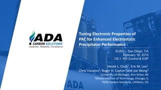 Expertise. Reliability. Compliance.
1
Tuning Electronic Properties of
PAC for Enhanced Electrostatic
Precipitator Performance
EUEC – San Diego, CA
February 18, 2015
C8.1 HG Control & ESP
Herek L. Clack1, Eric M. Lee2
,
Chris Vizcaino3, Roger H. Cayton3 and Joe Wong3
1University of Michigan, Ann Arbor, MI
2Illinois Institute of Technology, Chicago, IL
3ADA-Carbon Solutions, Littleton, CO
 