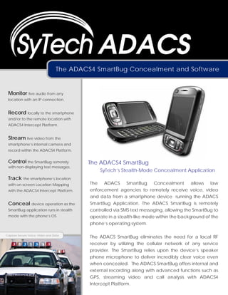 ADACS
                                 The ADACS4 SmartBug Concealment and Software


 Monitor live audio from any
 location with an IP connection.


 Record locally to the smartphone
 and/or to the remote location with
 ADACS4 Intercept Platform.


 Stream live video from the
 smartphone’s internal camera and
 record within the ADACS4 Platform.


 Control the SmartBug remotely           The ADACS4 SmartBug
 with non-displaying text messages.
                                              SyTech’s Stealth-Mode Concealment Application
 Track the smartphone’s location
 with on-screen Location Mapping          The ADACS SmartBug Concealment allows law
 with the ADACS4 Intercept Platform.      enforcement agencies to remotely receive voice, video
                                          and data from a smartphone device running the ADACS
 Conceal device operation as the          SmartBug Application. The ADACS SmartBug is remotely
 SmartBug application runs in stealth     controlled via SMS text messaging, allowing the SmartBug to
 mode with the phone’s OS.                operate in a stealth-like mode within the background of the
                                          phone’s operating system.

Capture Secure Voice, Video and Data
                                          The ADACS SmartBug eliminates the need for a local RF
                                          receiver by utilizing the cellular network of any service
                                          provider. The SmartBug relies upon the device’s speaker
                                          phone microphone to deliver incredibly clear voice even
                                          when concealed. The ADACS SmartBug offers internal and
                                          external recording along with advanced functions such as
                                          GPS, streaming video and call analysis with ADACS4
                                          Intercept Platform.
 