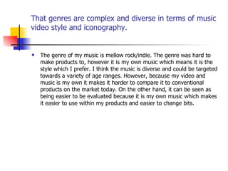 That genres are complex and diverse in terms of music video style and iconography. The genre of my music is mellow rock/indie. The genre was hard to make products to, however it is my own music which means it is the style which I prefer. I think the music is diverse and could be targeted towards a variety of age ranges. However, because my video and music is my own it makes it harder to compare it to conventional products on the market today. On the other hand, it can be seen as being easier to be evaluated because it is my own music which makes it easier to use within my products and easier to change bits. 