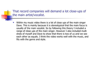That record companies will demand a lot close-ups of the main artist/vocalist. Within my music video there is a lot of close ups of the main singer Dave. This is mainly because it is stereotypical that the main focus is usually of the main vocalist. So by following this theory I included a range of close ups of the main singer. However I also included multi shots of myself and Dave to show that there is two of us and we see each other as equals. I think the video works well with the music, and fits with the genre and style. 