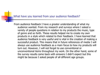 What have you learned from your audience feedback? From audience feedback I have a greater understanding of what my audience wanted. From my research and surveys where I asked a variety of people questions in relation to my products the music, type of genre and so forth. These results helped me to create my own products in a style which related to their feedback. I have learned that audience feedback is very useful and is vital in the creation of making a successful product. This means that in future references of media I will always use audience feedback as a main focus to how my products will turn out. However, I will not forget to use conventional or unconventional items throughout my work. On the other hand, some of the survey results came back with answers I didn’t expect but this might be because I asked people of all different age groups. 