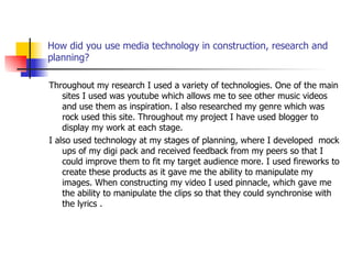 How did you use media technology in construction, research and planning? Throughout my research I used a variety of technologies. One of the main sites I used was youtube which allows me to see other music videos and use them as inspiration. I also researched my genre which was rock used this site. Throughout my project I have used blogger to display my work at each stage.  I also used technology at my stages of planning, where I developed  mock ups of my digi pack and received feedback from my peers so that I could improve them to fit my target audience more. I used fireworks to create these products as it gave me the ability to manipulate my images. When constructing my video I used pinnacle, which gave me the ability to manipulate the clips so that they could synchronise with the lyrics . 