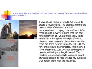 In what ways does your media product use, develop or challenge forms as conventions of real media products? I have chose within my media A2 project to create a music video. The products on the left use a variety of conventional and unconventional to engage my audience. After research and surveys, I found that the age range between 16 -25 are more likely to be interested in the genre and style of music. However from research I have found out that there are some people within the 30 – 40 age range that would be interested. This means I have to take into consideration both types of people. Widening my target market. This resulted in using basic style fonts and bright attractive colours to help engage my audience then retain them with the text used. 