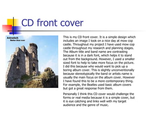 CD front cover This is my CD front cover. It is a simple design which includes an image I took on a nice day at mow cop castle. Throughout my project I have used mow cop castle throughout my research and planning stages. The Album title and band name are contrasting because it is in a dark font, which helps it to stand out from the background. However, I used a smaller sized font to help to take more focus on the picture. I did this because who would want to pick up a boring album cover. This is slightly unconventionally because stereotypically the band or artists name is usually the main focus on the album cover. However I have found this to be a more contemporary thing. For example, the Beatles used basic album covers but got a great response from them. Personally I think this CD cover would challenge the forms or real media because it is a simple cover, but it is eye catching and links well with my target audience and the genre of music. 