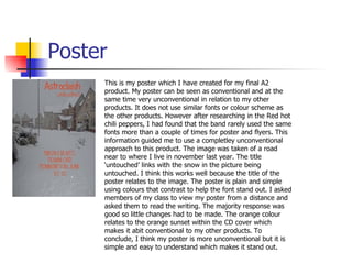 Poster This is my poster which I have created for my final A2 product. My poster can be seen as conventional and at the same time very unconventional in relation to my other products. It does not use similar fonts or colour scheme as the other products. However after researching in the Red hot chili peppers, I had found that the band rarely used the same fonts more than a couple of times for poster and flyers. This information guided me to use a completley unconventional approach to this product. The image was taken of a road near to where I live in november last year. The title ‘untouched’ links with the snow in the picture being untouched. I think this works well because the title of the poster relates to the image. The poster is plain and simple using colours that contrast to help the font stand out. I asked members of my class to view my poster from a distance and asked them to read the writing. The majority response was good so little changes had to be made. The orange colour relates to the orange sunset within the CD cover which makes it abit conventional to my other products. To conclude, I think my poster is more unconventional but it is simple and easy to understand which makes it stand out. 