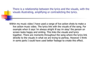 There is a relationship between the lyrics and the visuals, with the visuals illustrating, amplifying or contradicting the lyrics. Within my music video I have used a range of live action shots to make a live action music video. The lyrics link with the visuals of the song. For example when it says ‘im always alright ill say im okay’ the person on screen looks happy and smiling. This links the visuals and lyrics together. There are moments throughout the song where the lyrics link directly to the visuals in what we are trying to portray. However I think in some parts I could have used better footage to create this effect. 