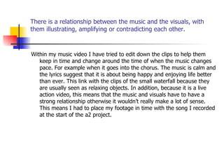 There is a relationship between the music and the visuals, with them illustrating, amplifying or contradicting each other. Within my music video I have tried to edit down the clips to help them keep in time and change around the time of when the music changes pace. For example when it goes into the chorus. The music is calm and the lyrics suggest that it is about being happy and enjoying life better than ever. This link with the clips of the small waterfall because they are usually seen as relaxing objects. In addition, because it is a live action video, this means that the music and visuals have to have a strong relationship otherwise it wouldn’t really make a lot of sense. This means I had to place my footage in time with the song I recorded at the start of the a2 project. 