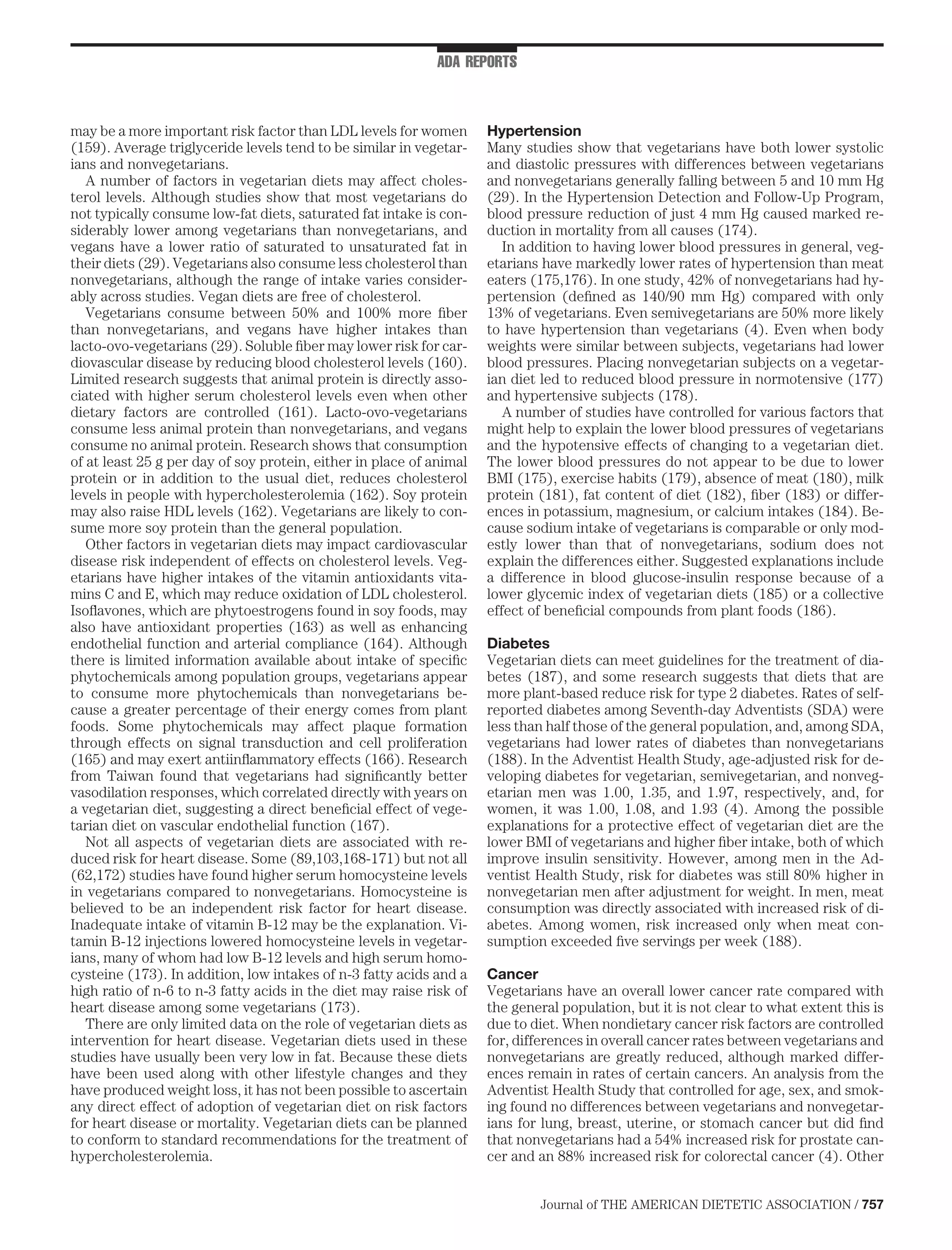 ADA REPORTS



may be a more important risk factor than LDL levels for women        Hypertension
(159). Average triglyceride levels tend to be similar in vegetar-    Many studies show that vegetarians have both lower systolic
ians and nonvegetarians.                                             and diastolic pressures with differences between vegetarians
   A number of factors in vegetarian diets may affect choles-        and nonvegetarians generally falling between 5 and 10 mm Hg
terol levels. Although studies show that most vegetarians do         (29). In the Hypertension Detection and Follow-Up Program,
not typically consume low-fat diets, saturated fat intake is con-    blood pressure reduction of just 4 mm Hg caused marked re-
siderably lower among vegetarians than nonvegetarians, and           duction in mortality from all causes (174).
vegans have a lower ratio of saturated to unsaturated fat in            In addition to having lower blood pressures in general, veg-
their diets (29). Vegetarians also consume less cholesterol than     etarians have markedly lower rates of hypertension than meat
nonvegetarians, although the range of intake varies consider-        eaters (175,176). In one study, 42% of nonvegetarians had hy-
ably across studies. Vegan diets are free of cholesterol.            pertension (deﬁned as 140/90 mm Hg) compared with only
   Vegetarians consume between 50% and 100% more ﬁber                13% of vegetarians. Even semivegetarians are 50% more likely
than nonvegetarians, and vegans have higher intakes than             to have hypertension than vegetarians (4). Even when body
lacto-ovo-vegetarians (29). Soluble ﬁber may lower risk for car-     weights were similar between subjects, vegetarians had lower
diovascular disease by reducing blood cholesterol levels (160).      blood pressures. Placing nonvegetarian subjects on a vegetar-
Limited research suggests that animal protein is directly asso-      ian diet led to reduced blood pressure in normotensive (177)
ciated with higher serum cholesterol levels even when other          and hypertensive subjects (178).
dietary factors are controlled (161). Lacto-ovo-vegetarians             A number of studies have controlled for various factors that
consume less animal protein than nonvegetarians, and vegans          might help to explain the lower blood pressures of vegetarians
consume no animal protein. Research shows that consumption           and the hypotensive effects of changing to a vegetarian diet.
of at least 25 g per day of soy protein, either in place of animal   The lower blood pressures do not appear to be due to lower
protein or in addition to the usual diet, reduces cholesterol        BMI (175), exercise habits (179), absence of meat (180), milk
levels in people with hypercholesterolemia (162). Soy protein        protein (181), fat content of diet (182), ﬁber (183) or differ-
may also raise HDL levels (162). Vegetarians are likely to con-      ences in potassium, magnesium, or calcium intakes (184). Be-
sume more soy protein than the general population.                   cause sodium intake of vegetarians is comparable or only mod-
   Other factors in vegetarian diets may impact cardiovascular       estly lower than that of nonvegetarians, sodium does not
disease risk independent of effects on cholesterol levels. Veg-      explain the differences either. Suggested explanations include
etarians have higher intakes of the vitamin antioxidants vita-       a difference in blood glucose-insulin response because of a
mins C and E, which may reduce oxidation of LDL cholesterol.         lower glycemic index of vegetarian diets (185) or a collective
Isoﬂavones, which are phytoestrogens found in soy foods, may         effect of beneﬁcial compounds from plant foods (186).
also have antioxidant properties (163) as well as enhancing
endothelial function and arterial compliance (164). Although         Diabetes
there is limited information available about intake of speciﬁc       Vegetarian diets can meet guidelines for the treatment of dia-
phytochemicals among population groups, vegetarians appear           betes (187), and some research suggests that diets that are
to consume more phytochemicals than nonvegetarians be-               more plant-based reduce risk for type 2 diabetes. Rates of self-
cause a greater percentage of their energy comes from plant          reported diabetes among Seventh-day Adventists (SDA) were
foods. Some phytochemicals may affect plaque formation               less than half those of the general population, and, among SDA,
through effects on signal transduction and cell proliferation        vegetarians had lower rates of diabetes than nonvegetarians
(165) and may exert antiinﬂammatory effects (166). Research          (188). In the Adventist Health Study, age-adjusted risk for de-
from Taiwan found that vegetarians had signiﬁcantly better           veloping diabetes for vegetarian, semivegetarian, and nonveg-
vasodilation responses, which correlated directly with years on      etarian men was 1.00, 1.35, and 1.97, respectively, and, for
a vegetarian diet, suggesting a direct beneﬁcial effect of vege-     women, it was 1.00, 1.08, and 1.93 (4). Among the possible
tarian diet on vascular endothelial function (167).                  explanations for a protective effect of vegetarian diet are the
   Not all aspects of vegetarian diets are associated with re-       lower BMI of vegetarians and higher ﬁber intake, both of which
duced risk for heart disease. Some (89,103,168-171) but not all      improve insulin sensitivity. However, among men in the Ad-
(62,172) studies have found higher serum homocysteine levels         ventist Health Study, risk for diabetes was still 80% higher in
in vegetarians compared to nonvegetarians. Homocysteine is           nonvegetarian men after adjustment for weight. In men, meat
believed to be an independent risk factor for heart disease.         consumption was directly associated with increased risk of di-
Inadequate intake of vitamin B-12 may be the explanation. Vi-        abetes. Among women, risk increased only when meat con-
tamin B-12 injections lowered homocysteine levels in vegetar-        sumption exceeded ﬁve servings per week (188).
ians, many of whom had low B-12 levels and high serum homo-
cysteine (173). In addition, low intakes of n-3 fatty acids and a    Cancer
high ratio of n-6 to n-3 fatty acids in the diet may raise risk of   Vegetarians have an overall lower cancer rate compared with
heart disease among some vegetarians (173).                          the general population, but it is not clear to what extent this is
   There are only limited data on the role of vegetarian diets as    due to diet. When nondietary cancer risk factors are controlled
intervention for heart disease. Vegetarian diets used in these       for, differences in overall cancer rates between vegetarians and
studies have usually been very low in fat. Because these diets       nonvegetarians are greatly reduced, although marked differ-
have been used along with other lifestyle changes and they           ences remain in rates of certain cancers. An analysis from the
have produced weight loss, it has not been possible to ascertain     Adventist Health Study that controlled for age, sex, and smok-
any direct effect of adoption of vegetarian diet on risk factors     ing found no differences between vegetarians and nonvegetar-
for heart disease or mortality. Vegetarian diets can be planned      ians for lung, breast, uterine, or stomach cancer but did ﬁnd
to conform to standard recommendations for the treatment of          that nonvegetarians had a 54% increased risk for prostate can-
hypercholesterolemia.                                                cer and an 88% increased risk for colorectal cancer (4). Other


                                                                             Journal of THE AMERICAN DIETETIC ASSOCIATION / 757
 