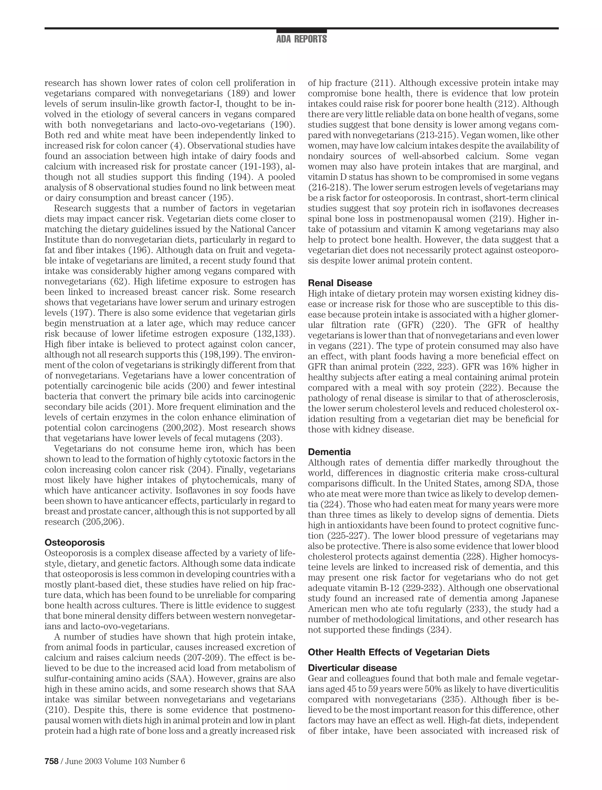 ADA REPORTS



research has shown lower rates of colon cell proliferation in        of hip fracture (211). Although excessive protein intake may
vegetarians compared with nonvegetarians (189) and lower             compromise bone health, there is evidence that low protein
levels of serum insulin-like growth factor-I, thought to be in-      intakes could raise risk for poorer bone health (212). Although
volved in the etiology of several cancers in vegans compared         there are very little reliable data on bone health of vegans, some
with both nonvegetarians and lacto-ovo-vegetarians (190).            studies suggest that bone density is lower among vegans com-
Both red and white meat have been independently linked to            pared with nonvegetarians (213-215). Vegan women, like other
increased risk for colon cancer (4). Observational studies have      women, may have low calcium intakes despite the availability of
found an association between high intake of dairy foods and          nondairy sources of well-absorbed calcium. Some vegan
calcium with increased risk for prostate cancer (191-193), al-       women may also have protein intakes that are marginal, and
though not all studies support this ﬁnding (194). A pooled           vitamin D status has shown to be compromised in some vegans
analysis of 8 observational studies found no link between meat       (216-218). The lower serum estrogen levels of vegetarians may
or dairy consumption and breast cancer (195).                        be a risk factor for osteoporosis. In contrast, short-term clinical
   Research suggests that a number of factors in vegetarian          studies suggest that soy protein rich in isoﬂavones decreases
diets may impact cancer risk. Vegetarian diets come closer to        spinal bone loss in postmenopausal women (219). Higher in-
matching the dietary guidelines issued by the National Cancer        take of potassium and vitamin K among vegetarians may also
Institute than do nonvegetarian diets, particularly in regard to     help to protect bone health. However, the data suggest that a
fat and ﬁber intakes (196). Although data on fruit and vegeta-       vegetarian diet does not necessarily protect against osteoporo-
ble intake of vegetarians are limited, a recent study found that     sis despite lower animal protein content.
intake was considerably higher among vegans compared with
nonvegetarians (62). High lifetime exposure to estrogen has          Renal Disease
been linked to increased breast cancer risk. Some research           High intake of dietary protein may worsen existing kidney dis-
shows that vegetarians have lower serum and urinary estrogen         ease or increase risk for those who are susceptible to this dis-
levels (197). There is also some evidence that vegetarian girls      ease because protein intake is associated with a higher glomer-
begin menstruation at a later age, which may reduce cancer           ular ﬁltration rate (GFR) (220). The GFR of healthy
risk because of lower lifetime estrogen exposure (132,133).          vegetarians is lower than that of nonvegetarians and even lower
High ﬁber intake is believed to protect against colon cancer,        in vegans (221). The type of protein consumed may also have
although not all research supports this (198,199). The environ-      an effect, with plant foods having a more beneﬁcial effect on
ment of the colon of vegetarians is strikingly different from that   GFR than animal protein (222, 223). GFR was 16% higher in
of nonvegetarians. Vegetarians have a lower concentration of         healthy subjects after eating a meal containing animal protein
potentially carcinogenic bile acids (200) and fewer intestinal       compared with a meal with soy protein (222). Because the
bacteria that convert the primary bile acids into carcinogenic       pathology of renal disease is similar to that of atherosclerosis,
secondary bile acids (201). More frequent elimination and the        the lower serum cholesterol levels and reduced cholesterol ox-
levels of certain enzymes in the colon enhance elimination of        idation resulting from a vegetarian diet may be beneﬁcial for
potential colon carcinogens (200,202). Most research shows           those with kidney disease.
that vegetarians have lower levels of fecal mutagens (203).
   Vegetarians do not consume heme iron, which has been              Dementia
shown to lead to the formation of highly cytotoxic factors in the    Although rates of dementia differ markedly throughout the
colon increasing colon cancer risk (204). Finally, vegetarians       world, differences in diagnostic criteria make cross-cultural
most likely have higher intakes of phytochemicals, many of           comparisons difﬁcult. In the United States, among SDA, those
which have anticancer activity. Isoﬂavones in soy foods have         who ate meat were more than twice as likely to develop demen-
been shown to have anticancer effects, particularly in regard to     tia (224). Those who had eaten meat for many years were more
breast and prostate cancer, although this is not supported by all    than three times as likely to develop signs of dementia. Diets
research (205,206).                                                  high in antioxidants have been found to protect cognitive func-
                                                                     tion (225-227). The lower blood pressure of vegetarians may
Osteoporosis                                                         also be protective. There is also some evidence that lower blood
Osteoporosis is a complex disease affected by a variety of life-     cholesterol protects against dementia (228). Higher homocys-
style, dietary, and genetic factors. Although some data indicate     teine levels are linked to increased risk of dementia, and this
that osteoporosis is less common in developing countries with a      may present one risk factor for vegetarians who do not get
mostly plant-based diet, these studies have relied on hip frac-      adequate vitamin B-12 (229-232). Although one observational
ture data, which has been found to be unreliable for comparing       study found an increased rate of dementia among Japanese
bone health across cultures. There is little evidence to suggest     American men who ate tofu regularly (233), the study had a
that bone mineral density differs between western nonvegetar-        number of methodological limitations, and other research has
ians and lacto-ovo-vegetarians.                                      not supported these ﬁndings (234).
   A number of studies have shown that high protein intake,
from animal foods in particular, causes increased excretion of
                                                                     Other Health Effects of Vegetarian Diets
calcium and raises calcium needs (207-209). The effect is be-
lieved to be due to the increased acid load from metabolism of       Diverticular disease
sulfur-containing amino acids (SAA). However, grains are also        Gear and colleagues found that both male and female vegetar-
high in these amino acids, and some research shows that SAA          ians aged 45 to 59 years were 50% as likely to have diverticulitis
intake was similar between nonvegetarians and vegetarians            compared with nonvegetarians (235). Although ﬁber is be-
(210). Despite this, there is some evidence that postmeno-           lieved to be the most important reason for this difference, other
pausal women with diets high in animal protein and low in plant      factors may have an effect as well. High-fat diets, independent
protein had a high rate of bone loss and a greatly increased risk    of ﬁber intake, have been associated with increased risk of


758 / June 2003 Volume 103 Number 6
 