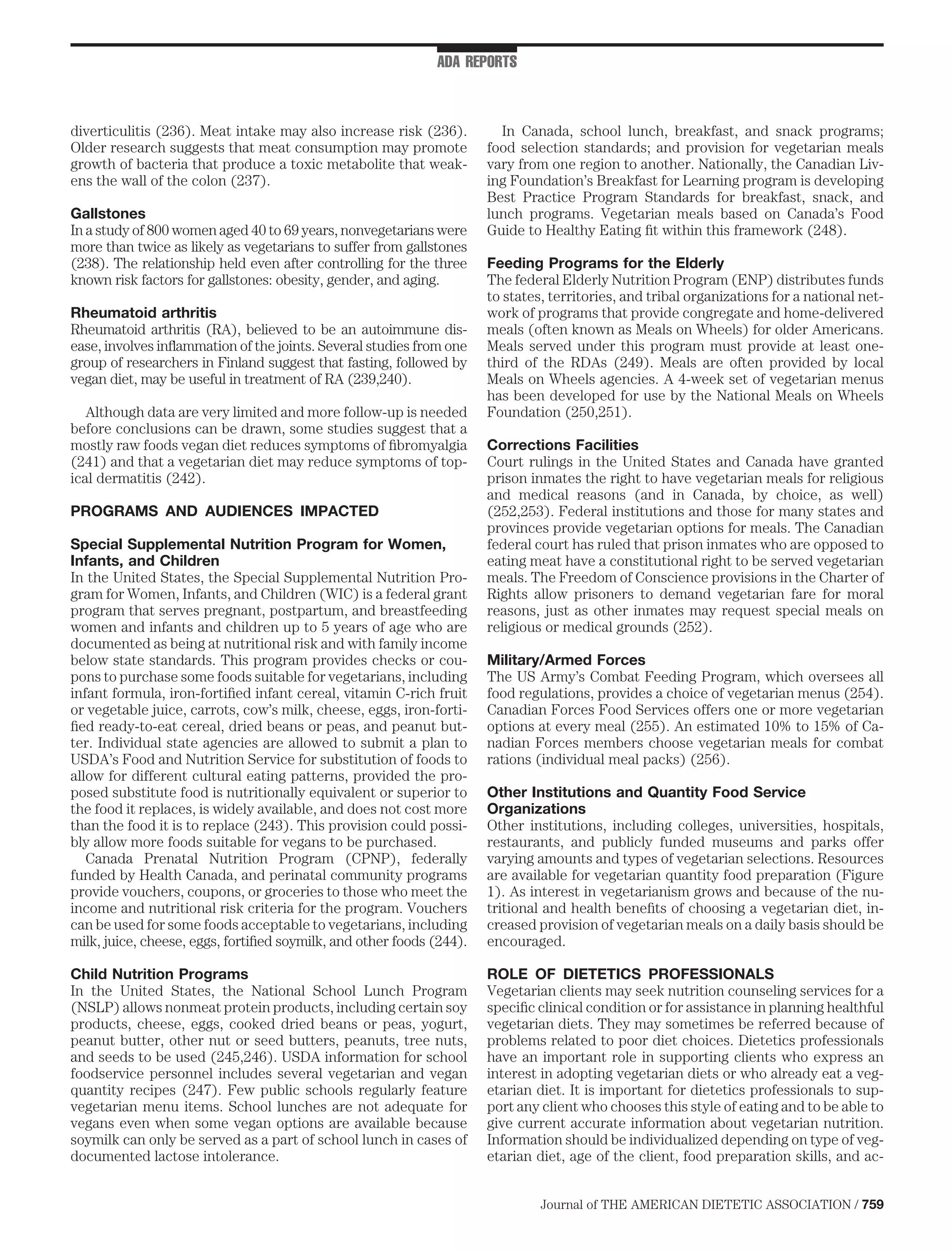 ADA REPORTS



diverticulitis (236). Meat intake may also increase risk (236).         In Canada, school lunch, breakfast, and snack programs;
Older research suggests that meat consumption may promote             food selection standards; and provision for vegetarian meals
growth of bacteria that produce a toxic metabolite that weak-         vary from one region to another. Nationally, the Canadian Liv-
ens the wall of the colon (237).                                      ing Foundation’s Breakfast for Learning program is developing
                                                                      Best Practice Program Standards for breakfast, snack, and
Gallstones                                                            lunch programs. Vegetarian meals based on Canada’s Food
In a study of 800 women aged 40 to 69 years, nonvegetarians were      Guide to Healthy Eating ﬁt within this framework (248).
more than twice as likely as vegetarians to suffer from gallstones
(238). The relationship held even after controlling for the three     Feeding Programs for the Elderly
known risk factors for gallstones: obesity, gender, and aging.        The federal Elderly Nutrition Program (ENP) distributes funds
                                                                      to states, territories, and tribal organizations for a national net-
Rheumatoid arthritis                                                  work of programs that provide congregate and home-delivered
Rheumatoid arthritis (RA), believed to be an autoimmune dis-          meals (often known as Meals on Wheels) for older Americans.
ease, involves inﬂammation of the joints. Several studies from one    Meals served under this program must provide at least one-
group of researchers in Finland suggest that fasting, followed by     third of the RDAs (249). Meals are often provided by local
vegan diet, may be useful in treatment of RA (239,240).               Meals on Wheels agencies. A 4-week set of vegetarian menus
                                                                      has been developed for use by the National Meals on Wheels
   Although data are very limited and more follow-up is needed        Foundation (250,251).
before conclusions can be drawn, some studies suggest that a
mostly raw foods vegan diet reduces symptoms of ﬁbromyalgia           Corrections Facilities
(241) and that a vegetarian diet may reduce symptoms of top-          Court rulings in the United States and Canada have granted
ical dermatitis (242).                                                prison inmates the right to have vegetarian meals for religious
                                                                      and medical reasons (and in Canada, by choice, as well)
PROGRAMS AND AUDIENCES IMPACTED                                       (252,253). Federal institutions and those for many states and
                                                                      provinces provide vegetarian options for meals. The Canadian
Special Supplemental Nutrition Program for Women,                     federal court has ruled that prison inmates who are opposed to
Infants, and Children                                                 eating meat have a constitutional right to be served vegetarian
In the United States, the Special Supplemental Nutrition Pro-         meals. The Freedom of Conscience provisions in the Charter of
gram for Women, Infants, and Children (WIC) is a federal grant        Rights allow prisoners to demand vegetarian fare for moral
program that serves pregnant, postpartum, and breastfeeding           reasons, just as other inmates may request special meals on
women and infants and children up to 5 years of age who are           religious or medical grounds (252).
documented as being at nutritional risk and with family income
below state standards. This program provides checks or cou-           Military/Armed Forces
pons to purchase some foods suitable for vegetarians, including       The US Army’s Combat Feeding Program, which oversees all
infant formula, iron-fortiﬁed infant cereal, vitamin C-rich fruit     food regulations, provides a choice of vegetarian menus (254).
or vegetable juice, carrots, cow’s milk, cheese, eggs, iron-forti-    Canadian Forces Food Services offers one or more vegetarian
ﬁed ready-to-eat cereal, dried beans or peas, and peanut but-         options at every meal (255). An estimated 10% to 15% of Ca-
ter. Individual state agencies are allowed to submit a plan to        nadian Forces members choose vegetarian meals for combat
USDA’s Food and Nutrition Service for substitution of foods to        rations (individual meal packs) (256).
allow for different cultural eating patterns, provided the pro-
posed substitute food is nutritionally equivalent or superior to      Other Institutions and Quantity Food Service
the food it replaces, is widely available, and does not cost more     Organizations
than the food it is to replace (243). This provision could possi-     Other institutions, including colleges, universities, hospitals,
bly allow more foods suitable for vegans to be purchased.             restaurants, and publicly funded museums and parks offer
   Canada Prenatal Nutrition Program (CPNP), federally                varying amounts and types of vegetarian selections. Resources
funded by Health Canada, and perinatal community programs             are available for vegetarian quantity food preparation (Figure
provide vouchers, coupons, or groceries to those who meet the         1). As interest in vegetarianism grows and because of the nu-
income and nutritional risk criteria for the program. Vouchers        tritional and health beneﬁts of choosing a vegetarian diet, in-
can be used for some foods acceptable to vegetarians, including       creased provision of vegetarian meals on a daily basis should be
milk, juice, cheese, eggs, fortiﬁed soymilk, and other foods (244).   encouraged.

Child Nutrition Programs                                              ROLE OF DIETETICS PROFESSIONALS
In the United States, the National School Lunch Program               Vegetarian clients may seek nutrition counseling services for a
(NSLP) allows nonmeat protein products, including certain soy         speciﬁc clinical condition or for assistance in planning healthful
products, cheese, eggs, cooked dried beans or peas, yogurt,           vegetarian diets. They may sometimes be referred because of
peanut butter, other nut or seed butters, peanuts, tree nuts,         problems related to poor diet choices. Dietetics professionals
and seeds to be used (245,246). USDA information for school           have an important role in supporting clients who express an
foodservice personnel includes several vegetarian and vegan           interest in adopting vegetarian diets or who already eat a veg-
quantity recipes (247). Few public schools regularly feature          etarian diet. It is important for dietetics professionals to sup-
vegetarian menu items. School lunches are not adequate for            port any client who chooses this style of eating and to be able to
vegans even when some vegan options are available because             give current accurate information about vegetarian nutrition.
soymilk can only be served as a part of school lunch in cases of      Information should be individualized depending on type of veg-
documented lactose intolerance.                                       etarian diet, age of the client, food preparation skills, and ac-


                                                                               Journal of THE AMERICAN DIETETIC ASSOCIATION / 759
 