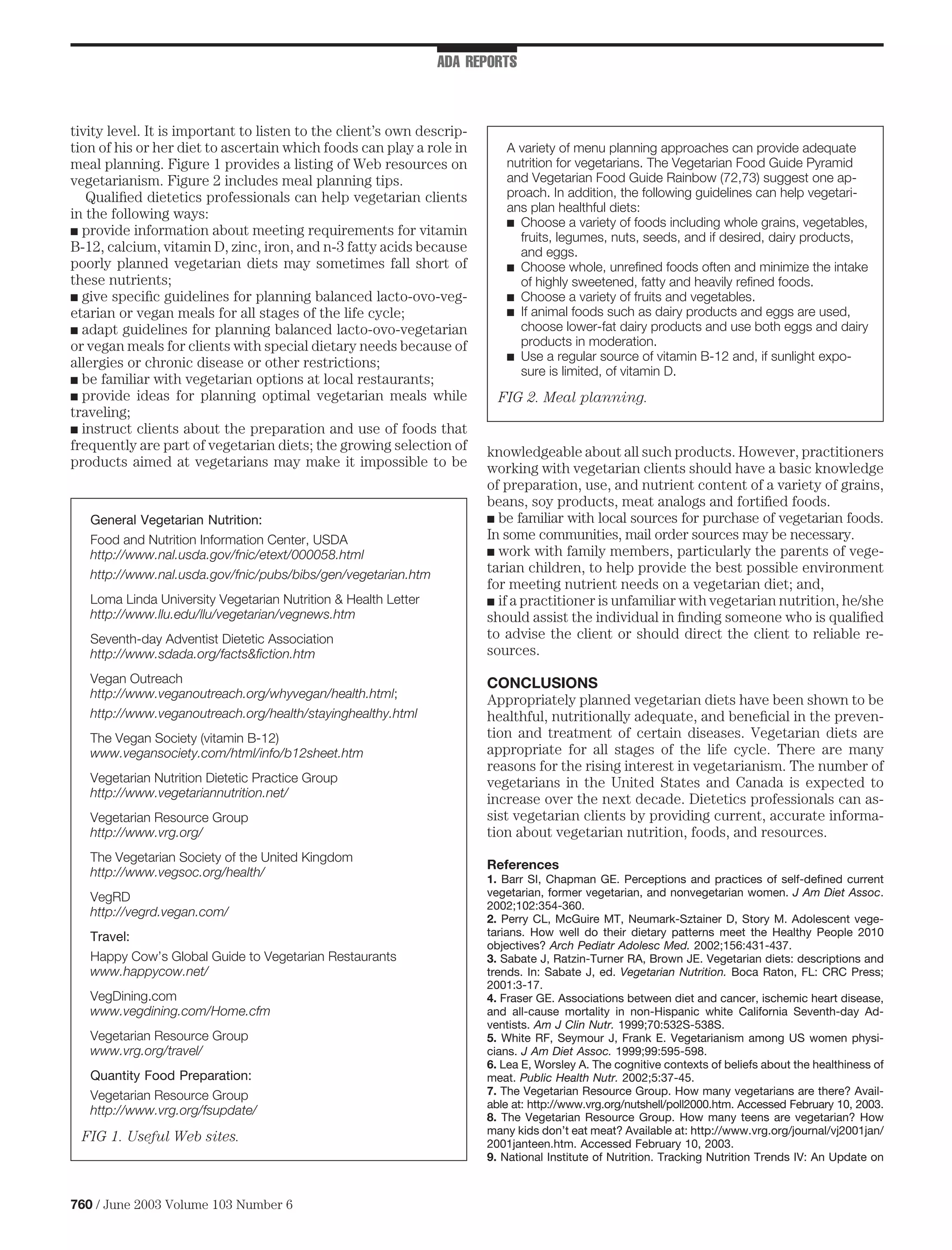 ADA REPORTS



tivity level. It is important to listen to the client’s own descrip-
tion of his or her diet to ascertain which foods can play a role in       A variety of menu planning approaches can provide adequate
meal planning. Figure 1 provides a listing of Web resources on            nutrition for vegetarians. The Vegetarian Food Guide Pyramid
vegetarianism. Figure 2 includes meal planning tips.                      and Vegetarian Food Guide Rainbow (72,73) suggest one ap-
   Qualiﬁed dietetics professionals can help vegetarian clients           proach. In addition, the following guidelines can help vegetari-
in the following ways:                                                    ans plan healthful diets:
                                                                          s Choose a variety of foods including whole grains, vegetables,
s provide information about meeting requirements for vitamin
                                                                            fruits, legumes, nuts, seeds, and if desired, dairy products,
B-12, calcium, vitamin D, zinc, iron, and n-3 fatty acids because           and eggs.
poorly planned vegetarian diets may sometimes fall short of               s Choose whole, unreﬁned foods often and minimize the intake
these nutrients;                                                            of highly sweetened, fatty and heavily reﬁned foods.
s give speciﬁc guidelines for planning balanced lacto-ovo-veg-            s Choose a variety of fruits and vegetables.
etarian or vegan meals for all stages of the life cycle;                  s If animal foods such as dairy products and eggs are used,
s adapt guidelines for planning balanced lacto-ovo-vegetarian               choose lower-fat dairy products and use both eggs and dairy
or vegan meals for clients with special dietary needs because of            products in moderation.
                                                                          s Use a regular source of vitamin B-12 and, if sunlight expo-
allergies or chronic disease or other restrictions;
                                                                            sure is limited, of vitamin D.
s be familiar with vegetarian options at local restaurants;
s provide ideas for planning optimal vegetarian meals while              FIG 2. Meal planning.
traveling;
s instruct clients about the preparation and use of foods that
frequently are part of vegetarian diets; the growing selection of      knowledgeable about all such products. However, practitioners
products aimed at vegetarians may make it impossible to be             working with vegetarian clients should have a basic knowledge
                                                                       of preparation, use, and nutrient content of a variety of grains,
                                                                       beans, soy products, meat analogs and fortiﬁed foods.
   General Vegetarian Nutrition:                                       s be familiar with local sources for purchase of vegetarian foods.

   Food and Nutrition Information Center, USDA                         In some communities, mail order sources may be necessary.
   http://www.nal.usda.gov/fnic/etext/000058.html                      s work with family members, particularly the parents of vege-

   http://www.nal.usda.gov/fnic/pubs/bibs/gen/vegetarian.htm
                                                                       tarian children, to help provide the best possible environment
                                                                       for meeting nutrient needs on a vegetarian diet; and,
   Loma Linda University Vegetarian Nutrition & Health Letter          s if a practitioner is unfamiliar with vegetarian nutrition, he/she
   http://www.llu.edu/llu/vegetarian/vegnews.htm                       should assist the individual in ﬁnding someone who is qualiﬁed
   Seventh-day Adventist Dietetic Association                          to advise the client or should direct the client to reliable re-
   http://www.sdada.org/facts&ﬁction.htm                               sources.
   Vegan Outreach                                                      CONCLUSIONS
   http://www.veganoutreach.org/whyvegan/health.html;                  Appropriately planned vegetarian diets have been shown to be
   http://www.veganoutreach.org/health/stayinghealthy.html             healthful, nutritionally adequate, and beneﬁcial in the preven-
   The Vegan Society (vitamin B-12)                                    tion and treatment of certain diseases. Vegetarian diets are
   www.vegansociety.com/html/info/b12sheet.htm                         appropriate for all stages of the life cycle. There are many
                                                                       reasons for the rising interest in vegetarianism. The number of
   Vegetarian Nutrition Dietetic Practice Group                        vegetarians in the United States and Canada is expected to
   http://www.vegetariannutrition.net/                                 increase over the next decade. Dietetics professionals can as-
   Vegetarian Resource Group                                           sist vegetarian clients by providing current, accurate informa-
   http://www.vrg.org/                                                 tion about vegetarian nutrition, foods, and resources.
   The Vegetarian Society of the United Kingdom
                                                                       References
   http://www.vegsoc.org/health/                                       1. Barr SI, Chapman GE. Perceptions and practices of self-deﬁned current
   VegRD                                                               vegetarian, former vegetarian, and nonvegetarian women. J Am Diet Assoc.
                                                                       2002;102:354-360.
   http://vegrd.vegan.com/
                                                                       2. Perry CL, McGuire MT, Neumark-Sztainer D, Story M. Adolescent vege-
   Travel:                                                             tarians. How well do their dietary patterns meet the Healthy People 2010
                                                                       objectives? Arch Pediatr Adolesc Med. 2002;156:431-437.
   Happy Cow’s Global Guide to Vegetarian Restaurants                  3. Sabate J, Ratzin-Turner RA, Brown JE. Vegetarian diets: descriptions and
   www.happycow.net/                                                   trends. In: Sabate J, ed. Vegetarian Nutrition. Boca Raton, FL: CRC Press;
                                                                       2001:3-17.
   VegDining.com                                                       4. Fraser GE. Associations between diet and cancer, ischemic heart disease,
   www.vegdining.com/Home.cfm                                          and all-cause mortality in non-Hispanic white California Seventh-day Ad-
                                                                       ventists. Am J Clin Nutr. 1999;70:532S-538S.
   Vegetarian Resource Group                                           5. White RF, Seymour J, Frank E. Vegetarianism among US women physi-
   www.vrg.org/travel/                                                 cians. J Am Diet Assoc. 1999;99:595-598.
                                                                       6. Lea E, Worsley A. The cognitive contexts of beliefs about the healthiness of
   Quantity Food Preparation:                                          meat. Public Health Nutr. 2002;5:37-45.
   Vegetarian Resource Group                                           7. The Vegetarian Resource Group. How many vegetarians are there? Avail-
                                                                       able at: http://www.vrg.org/nutshell/poll2000.htm. Accessed February 10, 2003.
   http://www.vrg.org/fsupdate/
                                                                       8. The Vegetarian Resource Group. How many teens are vegetarian? How
                                                                       many kids don’t eat meat? Available at: http://www.vrg.org/journal/vj2001jan/
 FIG 1. Useful Web sites.                                              2001janteen.htm. Accessed February 10, 2003.
                                                                       9. National Institute of Nutrition. Tracking Nutrition Trends IV: An Update on



760 / June 2003 Volume 103 Number 6
 