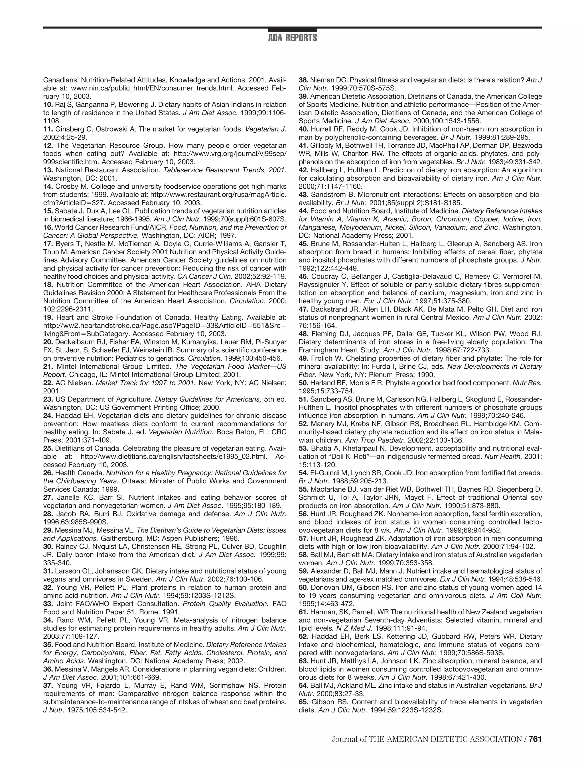 ADA REPORTS



Canadians’ Nutrition-Related Attitudes, Knowledge and Actions, 2001. Avail-         38. Nieman DC. Physical ﬁtness and vegetarian diets: Is there a relation? Am J
able at: www.nin.ca/public_html/EN/consumer_trends.html. Accessed Feb-              Clin Nutr. 1999;70:570S-575S.
ruary 10, 2003.                                                                     39. American Dietetic Association, Dietitians of Canada, the American College
10. Raj S, Ganganna P, Bowering J. Dietary habits of Asian Indians in relation      of Sports Medicine. Nutrition and athletic performance—Position of the Amer-
to length of residence in the United States. J Am Diet Assoc. 1999;99:1106-         ican Dietetic Association, Dietitians of Canada, and the American College of
1108.                                                                               Sports Medicine. J Am Diet Assoc. 2000;100:1543-1556.
11. Ginsberg C, Ostrowski A. The market for vegetarian foods. Vegetarian J.         40. Hurrell RF, Reddy M, Cook JD. Inhibition of non-haem iron absorption in
2002;4:25-29.                                                                       man by polyphenolic-containing beverages. Br J Nutr. 1999;81:289-295.
12. The Vegetarian Resource Group. How many people order vegetarian                 41. Gillooly M, Bothwell TH, Torrance JD, MacPhail AP, Derman DP, Bezwoda
foods when eating out? Available at: http://www.vrg.org/journal/vj99sep/            WR, Mills W, Charlton RW. The effects of organic acids, phytates, and poly-
999scientiﬁc.htm. Accessed February 10, 2003.                                       phenols on the absorption of iron from vegetables. Br J Nutr. 1983;49:331-342.
13. National Restaurant Association. Tableservice Restaurant Trends, 2001.          42. Hallberg L, Hulthen L. Prediction of dietary iron absorption: An algorithm
Washington, DC: 2001.                                                               for calculating absorption and bioavailability of dietary iron. Am J Clin Nutr.
14. Crosby M. College and university foodservice operations get high marks          2000;71:1147-1160.
from students; 1999. Available at: http://www.restaurant.org/rusa/magArticle.       43. Sandstrom B. Micronutrient interactions: Effects on absorption and bio-
cfm?ArticleID 327. Accessed February 10, 2003.                                      availability. Br J Nutr. 2001;85(suppl 2):S181-S185.
15. Sabate J, Duk A, Lee CL. Publication trends of vegetarian nutrition articles    44. Food and Nutrition Board, Institute of Medicine. Dietary Reference Intakes
in biomedical literature; 1966-1995. Am J Clin Nutr. 1999;70(suppl):601S-607S.      for Vitamin A, Vitamin K, Arsenic, Boron, Chromium, Copper, Iodine, Iron,
16. World Cancer Research Fund/AICR. Food, Nutrition, and the Prevention of         Manganese, Molybdenum, Nickel, Silicon, Vanadium, and Zinc. Washington,
Cancer: A Global Perspective. Washington, DC: AICR; 1997.                           DC: National Academy Press; 2001.
17. Byers T, Nestle M, McTiernan A, Doyle C, Currie-Williams A, Gansler T,          45. Brune M, Rossander-Hulten L, Hallberg L, Gleerup A, Sandberg AS. Iron
Thun M. American Cancer Society 2001 Nutrition and Physical Activity Guide-         absorption from bread in humans: Inhibiting effects of cereal ﬁber, phytate
lines Advisory Committee. American Cancer Society guidelines on nutrition           and inositol phosphates with different numbers of phosphate groups. J Nutr.
and physical activity for cancer prevention: Reducing the risk of cancer with       1992;122:442-449.
healthy food choices and physical activity. CA Cancer J Clin. 2002;52:92-119.       46. Coudray C, Bellanger J, Castiglia-Delavaud C, Remesy C, Vermorel M,
18. Nutrition Committee of the American Heart Association. AHA Dietary              Rayssignuier Y. Effect of soluble or partly soluble dietary ﬁbres supplemen-
Guidelines Revision 2000: A Statement for Healthcare Professionals From the         tation on absorption and balance of calcium, magnesium, iron and zinc in
Nutrition Committee of the American Heart Association. Circulation. 2000;           healthy young men. Eur J Clin Nutr. 1997;51:375-380.
102:2296-2311.                                                                      47. Backstrand JR, Allen LH, Black AK, De Mata M, Pelto GH. Diet and iron
19. Heart and Stroke Foundation of Canada. Healthy Eating. Available at:            status of nonpregnant women in rural Central Mexico. Am J Clin Nutr. 2002;
http://ww2.heartandstroke.ca/Page.asp?PageID 33&ArticleID 551&Src                   76:156-164.
living&From SubCategory. Accessed February 10, 2003.                                48. Fleming DJ, Jacques PF, Dallal GE, Tucker KL, Wilson PW, Wood RJ.
20. Deckelbaum RJ, Fisher EA, Winston M, Kumanyika, Lauer RM, Pi-Sunyer             Dietary determinants of iron stores in a free-living elderly population: The
FX, St. Jeor, S, Schaefer EJ, Weinstein IB. Summary of a scientiﬁc conference       Framingham Heart Study. Am J Clin Nutr. 1998;67:722-733.
on preventive nutrition: Pediatrics to geriatrics. Circulation. 1999;100:450-456.   49. Frolich W. Chelating properties of dietary ﬁber and phytate: The role for
21. Mintel International Group Limited. The Vegetarian Food Market—US               mineral availability: In: Furda I, Brine CJ, eds. New Developments in Dietary
Report. Chicago, IL: Mintel International Group Limited; 2001.                      Fiber. New York, NY: Plenum Press; 1990.
22. AC Nielsen. Market Track for 1997 to 2001. New York, NY: AC Nielsen;            50. Harland BF, Morris E R. Phytate a good or bad food component. Nutr Res.
2001.                                                                               1995;15:733-754.
23. US Department of Agriculture. Dietary Guidelines for Americans, 5th ed.         51. Sandberg AS, Brune M, Carlsson NG, Hallberg L, Skoglund E, Rossander-
Washington, DC: US Government Printing Ofﬁce; 2000.                                 Hulthen L. Inositol phosphates with different numbers of phosphate groups
24. Haddad EH. Vegetarian diets and dietary guidelines for chronic disease          inﬂuence iron absorption in humans. Am J Clin Nutr. 1999;70:240-246.
prevention: How meatless diets conform to current recommendations for               52. Manary MJ, Krebs NF, Gibson RS, Broadhead RL, Hambidge KM. Com-
healthy eating. In: Sabate J, ed. Vegetarian Nutrition. Boca Raton, FL: CRC         munity-based dietary phytate reduction and its effect on iron status in Mala-
Press; 2001:371-409.                                                                wian children. Ann Trop Paediatr. 2002;22:133-136.
25. Dietitians of Canada. Celebrating the pleasure of vegetarian eating. Avail-     53. Bhatia A, Khetarpaul N. Development, acceptability and nutritional eval-
able at: http://www.dietitians.ca/english/factsheets/e1995_02.html. Ac-             uation of “Doli Ki Roti”—an indigenously fermented bread. Nutr Health. 2001;
cessed February 10, 2003.                                                           15:113-120.
26. Health Canada. Nutrition for a Healthy Pregnancy: National Guidelines for       54. El-Guindi M, Lynch SR, Cook JD. Iron absorption from fortiﬁed ﬂat breads.
the Childbearing Years. Ottawa: Minister of Public Works and Government             Br J Nutr. 1988;59:205-213.
Services Canada; 1999.                                                              55. Macfarlane BJ, van der Riet WB, Bothwell TH, Baynes RD, Siegenberg D,
27. Janelle KC, Barr SI. Nutrient intakes and eating behavior scores of             Schmidt U, Tol A, Taylor JRN, Mayet F. Effect of traditional Oriental soy
vegetarian and nonvegetarian women. J Am Diet Assoc. 1995;95:180-189.               products on iron absorption. Am J Clin Nutr. 1990;51:873-880.
28. Jacob RA, Burri BJ. Oxidative damage and defense. Am J Clin Nutr.               56. Hunt JR, Roughead ZK. Nonheme-iron absorption, fecal ferritin excretion,
1996;63:985S-990S.                                                                  and blood indexes of iron status in women consuming controlled lacto-
29. Messina MJ, Messina VL. The Dietitian’s Guide to Vegetarian Diets: Issues       ovovegetarian diets for 8 wk. Am J Clin Nutr. 1999;69:944-952.
and Applications. Gaithersburg, MD: Aspen Publishers; 1996.                         57. Hunt JR, Roughead ZK. Adaptation of iron absorption in men consuming
30. Rainey CJ, Nyquist LA, Christensen RE, Strong PL, Culver BD, Coughlin           diets with high or low iron bioavailability. Am J Clin Nutr. 2000;71:94-102.
JR. Daily boron intake from the American diet. J Am Diet Assoc. 1999;99:            58. Ball MJ, Bartlett MA. Dietary intake and iron status of Australian vegetarian
335-340.                                                                            women. Am J Clin Nutr. 1999;70:353-358.
31. Larsson CL, Johansson GK. Dietary intake and nutritional status of young        59. Alexander D, Ball MJ, Mann J. Nutrient intake and haematological status of
vegans and omnivores in Sweden. Am J Clin Nutr. 2002;76:100-106.                    vegetarians and age-sex matched omnivores. Eur J Clin Nutr. 1994;48:538-546.
32. Young VR, Pellett PL. Plant proteins in relation to human protein and           60. Donovan UM, Gibson RS. Iron and zinc status of young women aged 14
amino acid nutrition. Am J Clin Nutr. 1994;59:1203S-1212S.                          to 19 years consuming vegetarian and omnivorous diets. J Am Coll Nutr.
33. Joint FAO/WHO Expert Consultation. Protein Quality Evaluation. FAO              1995;14:463-472.
Food and Nutrition Paper 51. Rome; 1991.                                            61. Harman, SK, Parnell, WR The nutritional health of New Zealand vegetarian
34. Rand WM, Pellett PL, Young VR. Meta-analysis of nitrogen balance                and non-vegetarian Seventh-day Adventists: Selected vitamin, mineral and
studies for estimating protein requirements in healthy adults. Am J Clin Nutr.      lipid levels. N Z Med J. 1998;111:91-94.
2003;77:109-127.                                                                    62. Haddad EH, Berk LS, Kettering JD, Gubbard RW, Peters WR. Dietary
35. Food and Nutrition Board, Institute of Medicine. Dietary Reference Intakes      intake and biochemical, hematologic, and immune status of vegans com-
for Energy, Carbohydrate, Fiber, Fat, Fatty Acids, Cholesterol, Protein, and        pared with nonvegetarians. Am J Clin Nutr. 1999;70:586S-593S.
Amino Acids. Washington, DC: National Academy Press; 2002.                          63. Hunt JR, Matthys LA, Johnson LK. Zinc absorption, mineral balance, and
36. Messina V, Mangels AR. Considerations in planning vegan diets: Children.        blood lipids in women consuming controlled lactoovovegetarian and omniv-
J Am Diet Assoc. 2001;101:661-669.                                                  orous diets for 8 weeks. Am J Clin Nutr. 1998;67:421-430.
37. Young VR, Fajardo L, Murray E, Rand WM, Scrimshaw NS. Protein                   64. Ball MJ, Ackland ML. Zinc intake and status in Australian vegetarians. Br J
requirements of man: Comparative nitrogen balance response within the               Nutr. 2000;83:27-33.
submaintenance-to-maintenance range of intakes of wheat and beef proteins.          65. Gibson RS. Content and bioavailability of trace elements in vegetarian
J Nutr. 1975;105:534-542.                                                           diets. Am J Clin Nutr. 1994;59:1223S-1232S.



                                                                                              Journal of THE AMERICAN DIETETIC ASSOCIATION / 761
 