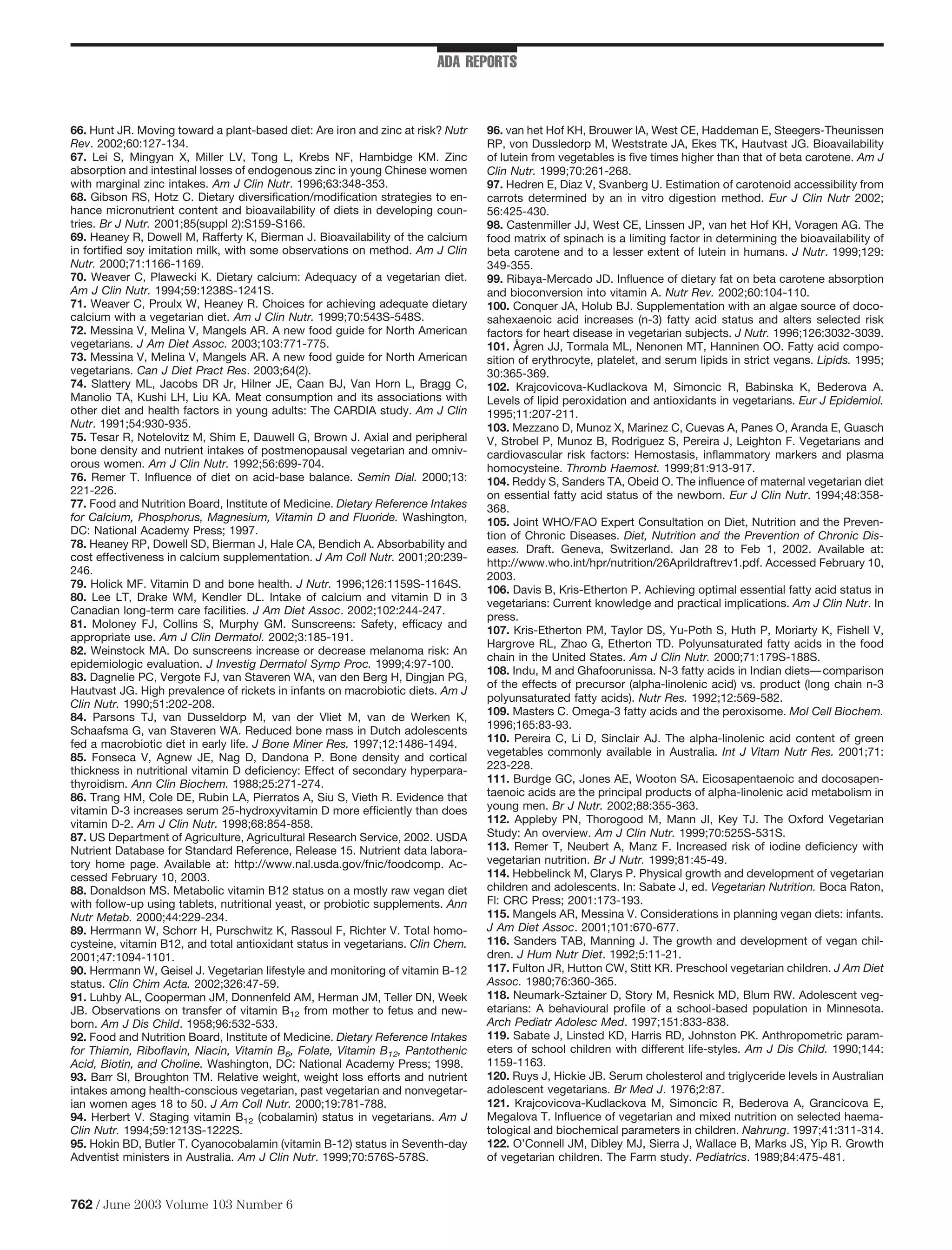 ADA REPORTS



66. Hunt JR. Moving toward a plant-based diet: Are iron and zinc at risk? Nutr   96. van het Hof KH, Brouwer IA, West CE, Haddeman E, Steegers-Theunissen
Rev. 2002;60:127-134.                                                            RP, von Dussledorp M, Weststrate JA, Ekes TK, Hautvast JG. Bioavailability
67. Lei S, Mingyan X, Miller LV, Tong L, Krebs NF, Hambidge KM. Zinc             of lutein from vegetables is ﬁve times higher than that of beta carotene. Am J
absorption and intestinal losses of endogenous zinc in young Chinese women       Clin Nutr. 1999;70:261-268.
with marginal zinc intakes. Am J Clin Nutr. 1996;63:348-353.                     97. Hedren E, Diaz V, Svanberg U. Estimation of carotenoid accessibility from
68. Gibson RS, Hotz C. Dietary diversiﬁcation/modiﬁcation strategies to en-      carrots determined by an in vitro digestion method. Eur J Clin Nutr 2002;
hance micronutrient content and bioavailability of diets in developing coun-     56:425-430.
tries. Br J Nutr. 2001;85(suppl 2):S159-S166.                                    98. Castenmiller JJ, West CE, Linssen JP, van het Hof KH, Voragen AG. The
69. Heaney R, Dowell M, Rafferty K, Bierman J. Bioavailability of the calcium    food matrix of spinach is a limiting factor in determining the bioavailability of
in fortiﬁed soy imitation milk, with some observations on method. Am J Clin      beta carotene and to a lesser extent of lutein in humans. J Nutr. 1999;129:
Nutr. 2000;71:1166-1169.                                                         349-355.
70. Weaver C, Plawecki K. Dietary calcium: Adequacy of a vegetarian diet.        99. Ribaya-Mercado JD. Inﬂuence of dietary fat on beta carotene absorption
Am J Clin Nutr. 1994;59:1238S-1241S.                                             and bioconversion into vitamin A. Nutr Rev. 2002;60:104-110.
71. Weaver C, Proulx W, Heaney R. Choices for achieving adequate dietary         100. Conquer JA, Holub BJ. Supplementation with an algae source of doco-
calcium with a vegetarian diet. Am J Clin Nutr. 1999;70:543S-548S.               sahexaenoic acid increases (n-3) fatty acid status and alters selected risk
72. Messina V, Melina V, Mangels AR. A new food guide for North American         factors for heart disease in vegetarian subjects. J Nutr. 1996;126:3032-3039.
vegetarians. J Am Diet Assoc. 2003;103:771-775.                                  101. Ågren JJ, Tormala ML, Nenonen MT, Hanninen OO. Fatty acid compo-
73. Messina V, Melina V, Mangels AR. A new food guide for North American         sition of erythrocyte, platelet, and serum lipids in strict vegans. Lipids. 1995;
vegetarians. Can J Diet Pract Res. 2003;64(2).                                   30:365-369.
74. Slattery ML, Jacobs DR Jr, Hilner JE, Caan BJ, Van Horn L, Bragg C,          102. Krajcovicova-Kudlackova M, Simoncic R, Babinska K, Bederova A.
Manolio TA, Kushi LH, Liu KA. Meat consumption and its associations with         Levels of lipid peroxidation and antioxidants in vegetarians. Eur J Epidemiol.
other diet and health factors in young adults: The CARDIA study. Am J Clin       1995;11:207-211.
Nutr. 1991;54:930-935.                                                           103. Mezzano D, Munoz X, Marinez C, Cuevas A, Panes O, Aranda E, Guasch
75. Tesar R, Notelovitz M, Shim E, Dauwell G, Brown J. Axial and peripheral      V, Strobel P, Munoz B, Rodriguez S, Pereira J, Leighton F. Vegetarians and
bone density and nutrient intakes of postmenopausal vegetarian and omniv-        cardiovascular risk factors: Hemostasis, inﬂammatory markers and plasma
orous women. Am J Clin Nutr. 1992;56:699-704.                                    homocysteine. Thromb Haemost. 1999;81:913-917.
76. Remer T. Inﬂuence of diet on acid-base balance. Semin Dial. 2000;13:         104. Reddy S, Sanders TA, Obeid O. The inﬂuence of maternal vegetarian diet
221-226.                                                                         on essential fatty acid status of the newborn. Eur J Clin Nutr. 1994;48:358-
77. Food and Nutrition Board, Institute of Medicine. Dietary Reference Intakes   368.
for Calcium, Phosphorus, Magnesium, Vitamin D and Fluoride. Washington,          105. Joint WHO/FAO Expert Consultation on Diet, Nutrition and the Preven-
DC: National Academy Press; 1997.                                                tion of Chronic Diseases. Diet, Nutrition and the Prevention of Chronic Dis-
78. Heaney RP, Dowell SD, Bierman J, Hale CA, Bendich A. Absorbability and       eases. Draft. Geneva, Switzerland. Jan 28 to Feb 1, 2002. Available at:
cost effectiveness in calcium supplementation. J Am Coll Nutr. 2001;20:239-      http://www.who.int/hpr/nutrition/26Aprildraftrev1.pdf. Accessed February 10,
246.                                                                             2003.
79. Holick MF. Vitamin D and bone health. J Nutr. 1996;126:1159S-1164S.
                                                                                 106. Davis B, Kris-Etherton P. Achieving optimal essential fatty acid status in
80. Lee LT, Drake WM, Kendler DL. Intake of calcium and vitamin D in 3
                                                                                 vegetarians: Current knowledge and practical implications. Am J Clin Nutr. In
Canadian long-term care facilities. J Am Diet Assoc. 2002;102:244-247.
                                                                                 press.
81. Moloney FJ, Collins S, Murphy GM. Sunscreens: Safety, efﬁcacy and
                                                                                 107. Kris-Etherton PM, Taylor DS, Yu-Poth S, Huth P, Moriarty K, Fishell V,
appropriate use. Am J Clin Dermatol. 2002;3:185-191.
                                                                                 Hargrove RL, Zhao G, Etherton TD. Polyunsaturated fatty acids in the food
82. Weinstock MA. Do sunscreens increase or decrease melanoma risk: An
                                                                                 chain in the United States. Am J Clin Nutr. 2000;71:179S-188S.
epidemiologic evaluation. J Investig Dermatol Symp Proc. 1999;4:97-100.
                                                                                 108. Indu, M and Ghafoorunissa. N-3 fatty acids in Indian diets— comparison
83. Dagnelie PC, Vergote FJ, van Staveren WA, van den Berg H, Dingjan PG,
                                                                                 of the effects of precursor (alpha-linolenic acid) vs. product (long chain n-3
Hautvast JG. High prevalence of rickets in infants on macrobiotic diets. Am J
                                                                                 polyunsaturated fatty acids). Nutr Res. 1992;12:569-582.
Clin Nutr. 1990;51:202-208.
                                                                                 109. Masters C. Omega-3 fatty acids and the peroxisome. Mol Cell Biochem.
84. Parsons TJ, van Dusseldorp M, van der Vliet M, van de Werken K,
                                                                                 1996;165:83-93.
Schaafsma G, van Staveren WA. Reduced bone mass in Dutch adolescents
fed a macrobiotic diet in early life. J Bone Miner Res. 1997;12:1486-1494.       110. Pereira C, Li D, Sinclair AJ. The alpha-linolenic acid content of green
85. Fonseca V, Agnew JE, Nag D, Dandona P. Bone density and cortical             vegetables commonly available in Australia. Int J Vitam Nutr Res. 2001;71:
thickness in nutritional vitamin D deﬁciency: Effect of secondary hyperpara-     223-228.
thyroidism. Ann Clin Biochem. 1988;25:271-274.                                   111. Burdge GC, Jones AE, Wooton SA. Eicosapentaenoic and docosapen-
86. Trang HM, Cole DE, Rubin LA, Pierratos A, Siu S, Vieth R. Evidence that      taenoic acids are the principal products of alpha-linolenic acid metabolism in
vitamin D-3 increases serum 25-hydroxyvitamin D more efﬁciently than does        young men. Br J Nutr. 2002;88:355-363.
vitamin D-2. Am J Clin Nutr. 1998;68:854-858.                                    112. Appleby PN, Thorogood M, Mann JI, Key TJ. The Oxford Vegetarian
87. US Department of Agriculture, Agricultural Research Service, 2002. USDA      Study: An overview. Am J Clin Nutr. 1999;70:525S-531S.
Nutrient Database for Standard Reference, Release 15. Nutrient data labora-      113. Remer T, Neubert A, Manz F. Increased risk of iodine deﬁciency with
tory home page. Available at: http://www.nal.usda.gov/fnic/foodcomp. Ac-         vegetarian nutrition. Br J Nutr. 1999;81:45-49.
cessed February 10, 2003.                                                        114. Hebbelinck M, Clarys P. Physical growth and development of vegetarian
88. Donaldson MS. Metabolic vitamin B12 status on a mostly raw vegan diet        children and adolescents. In: Sabate J, ed. Vegetarian Nutrition. Boca Raton,
with follow-up using tablets, nutritional yeast, or probiotic supplements. Ann   Fl: CRC Press; 2001:173-193.
Nutr Metab. 2000;44:229-234.                                                     115. Mangels AR, Messina V. Considerations in planning vegan diets: infants.
89. Herrmann W, Schorr H, Purschwitz K, Rassoul F, Richter V. Total homo-        J Am Diet Assoc. 2001;101:670-677.
cysteine, vitamin B12, and total antioxidant status in vegetarians. Clin Chem.   116. Sanders TAB, Manning J. The growth and development of vegan chil-
2001;47:1094-1101.                                                               dren. J Hum Nutr Diet. 1992;5:11-21.
90. Herrmann W, Geisel J. Vegetarian lifestyle and monitoring of vitamin B-12    117. Fulton JR, Hutton CW, Stitt KR. Preschool vegetarian children. J Am Diet
status. Clin Chim Acta. 2002;326:47-59.                                          Assoc. 1980;76:360-365.
91. Luhby AL, Cooperman JM, Donnenfeld AM, Herman JM, Teller DN, Week            118. Neumark-Sztainer D, Story M, Resnick MD, Blum RW. Adolescent veg-
JB. Observations on transfer of vitamin B12 from mother to fetus and new-        etarians: A behavioural proﬁle of a school-based population in Minnesota.
born. Am J Dis Child. 1958;96:532-533.                                           Arch Pediatr Adolesc Med. 1997;151:833-838.
92. Food and Nutrition Board, Institute of Medicine. Dietary Reference Intakes   119. Sabate J, Linsted KD, Harris RD, Johnston PK. Anthropometric param-
for Thiamin, Riboﬂavin, Niacin, Vitamin B6, Folate, Vitamin B12, Pantothenic     eters of school children with different life-styles. Am J Dis Child. 1990;144:
Acid, Biotin, and Choline. Washington, DC: National Academy Press; 1998.         1159-1163.
93. Barr SI, Broughton TM. Relative weight, weight loss efforts and nutrient     120. Ruys J, Hickie JB. Serum cholesterol and triglyceride levels in Australian
intakes among health-conscious vegetarian, past vegetarian and nonvegetar-       adolescent vegetarians. Br Med J. 1976;2:87.
ian women ages 18 to 50. J Am Coll Nutr. 2000;19:781-788.                        121. Krajcovicova-Kudlackova M, Simoncic R, Bederova A, Grancicova E,
94. Herbert V. Staging vitamin B12 (cobalamin) status in vegetarians. Am J       Megalova T. Inﬂuence of vegetarian and mixed nutrition on selected haema-
Clin Nutr. 1994;59:1213S-1222S.                                                  tological and biochemical parameters in children. Nahrung. 1997;41:311-314.
95. Hokin BD, Butler T. Cyanocobalamin (vitamin B-12) status in Seventh-day      122. O’Connell JM, Dibley MJ, Sierra J, Wallace B, Marks JS, Yip R. Growth
Adventist ministers in Australia. Am J Clin Nutr. 1999;70:576S-578S.             of vegetarian children. The Farm study. Pediatrics. 1989;84:475-481.



762 / June 2003 Volume 103 Number 6
 