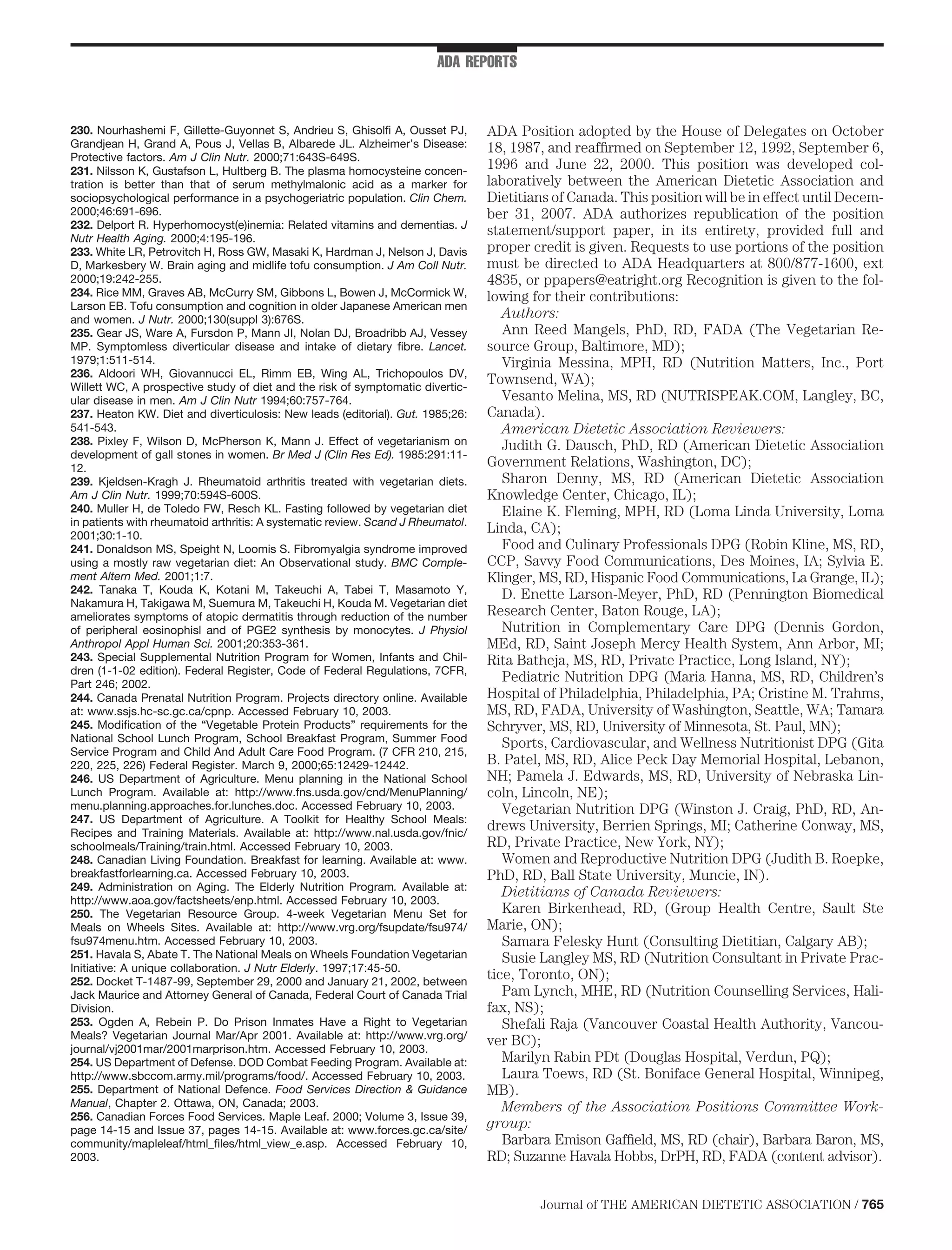 ADA REPORTS



230. Nourhashemi F, Gillette-Guyonnet S, Andrieu S, Ghisolﬁ A, Ousset PJ,        ADA Position adopted by the House of Delegates on October
Grandjean H, Grand A, Pous J, Vellas B, Albarede JL. Alzheimer’s Disease:        18, 1987, and reafﬁrmed on September 12, 1992, September 6,
Protective factors. Am J Clin Nutr. 2000;71:643S-649S.
231. Nilsson K, Gustafson L, Hultberg B. The plasma homocysteine concen-
                                                                                 1996 and June 22, 2000. This position was developed col-
tration is better than that of serum methylmalonic acid as a marker for          laboratively between the American Dietetic Association and
sociopsychological performance in a psychogeriatric population. Clin Chem.       Dietitians of Canada. This position will be in effect until Decem-
2000;46:691-696.                                                                 ber 31, 2007. ADA authorizes republication of the position
232. Delport R. Hyperhomocyst(e)inemia: Related vitamins and dementias. J
Nutr Health Aging. 2000;4:195-196.
                                                                                 statement/support paper, in its entirety, provided full and
233. White LR, Petrovitch H, Ross GW, Masaki K, Hardman J, Nelson J, Davis       proper credit is given. Requests to use portions of the position
D, Markesbery W. Brain aging and midlife tofu consumption. J Am Coll Nutr.       must be directed to ADA Headquarters at 800/877-1600, ext
2000;19:242-255.                                                                 4835, or ppapers@eatright.org Recognition is given to the fol-
234. Rice MM, Graves AB, McCurry SM, Gibbons L, Bowen J, McCormick W,            lowing for their contributions:
Larson EB. Tofu consumption and cognition in older Japanese American men
and women. J Nutr. 2000;130(suppl 3):676S.                                          Authors:
235. Gear JS, Ware A, Fursdon P, Mann JI, Nolan DJ, Broadribb AJ, Vessey            Ann Reed Mangels, PhD, RD, FADA (The Vegetarian Re-
MP. Symptomless diverticular disease and intake of dietary ﬁbre. Lancet.         source Group, Baltimore, MD);
1979;1:511-514.                                                                     Virginia Messina, MPH, RD (Nutrition Matters, Inc., Port
236. Aldoori WH, Giovannucci EL, Rimm EB, Wing AL, Trichopoulos DV,
Willett WC, A prospective study of diet and the risk of symptomatic divertic-
                                                                                 Townsend, WA);
ular disease in men. Am J Clin Nutr 1994;60:757-764.                                Vesanto Melina, MS, RD (NUTRISPEAK.COM, Langley, BC,
237. Heaton KW. Diet and diverticulosis: New leads (editorial). Gut. 1985;26:    Canada).
541-543.                                                                            American Dietetic Association Reviewers:
238. Pixley F, Wilson D, McPherson K, Mann J. Effect of vegetarianism on            Judith G. Dausch, PhD, RD (American Dietetic Association
development of gall stones in women. Br Med J (Clin Res Ed). 1985:291:11-
12.                                                                              Government Relations, Washington, DC);
239. Kjeldsen-Kragh J. Rheumatoid arthritis treated with vegetarian diets.          Sharon Denny, MS, RD (American Dietetic Association
Am J Clin Nutr. 1999;70:594S-600S.                                               Knowledge Center, Chicago, IL);
240. Muller H, de Toledo FW, Resch KL. Fasting followed by vegetarian diet          Elaine K. Fleming, MPH, RD (Loma Linda University, Loma
in patients with rheumatoid arthritis: A systematic review. Scand J Rheumatol.
2001;30:1-10.
                                                                                 Linda, CA);
241. Donaldson MS, Speight N, Loomis S. Fibromyalgia syndrome improved              Food and Culinary Professionals DPG (Robin Kline, MS, RD,
using a mostly raw vegetarian diet: An Observational study. BMC Comple-          CCP, Savvy Food Communications, Des Moines, IA; Sylvia E.
ment Altern Med. 2001;1:7.                                                       Klinger, MS, RD, Hispanic Food Communications, La Grange, IL);
242. Tanaka T, Kouda K, Kotani M, Takeuchi A, Tabei T, Masamoto Y,                  D. Enette Larson-Meyer, PhD, RD (Pennington Biomedical
Nakamura H, Takigawa M, Suemura M, Takeuchi H, Kouda M. Vegetarian diet
ameliorates symptoms of atopic dermatitis through reduction of the number        Research Center, Baton Rouge, LA);
of peripheral eosinophisl and of PGE2 synthesis by monocytes. J Physiol             Nutrition in Complementary Care DPG (Dennis Gordon,
Anthropol Appl Human Sci. 2001;20:353-361.                                       MEd, RD, Saint Joseph Mercy Health System, Ann Arbor, MI;
243. Special Supplemental Nutrition Program for Women, Infants and Chil-         Rita Batheja, MS, RD, Private Practice, Long Island, NY);
dren (1-1-02 edition). Federal Register, Code of Federal Regulations, 7CFR,
Part 246; 2002.
                                                                                    Pediatric Nutrition DPG (Maria Hanna, MS, RD, Children’s
244. Canada Prenatal Nutrition Program. Projects directory online. Available     Hospital of Philadelphia, Philadelphia, PA; Cristine M. Trahms,
at: www.ssjs.hc-sc.gc.ca/cpnp. Accessed February 10, 2003.                       MS, RD, FADA, University of Washington, Seattle, WA; Tamara
245. Modiﬁcation of the “Vegetable Protein Products” requirements for the        Schryver, MS, RD, University of Minnesota, St. Paul, MN);
National School Lunch Program, School Breakfast Program, Summer Food                Sports, Cardiovascular, and Wellness Nutritionist DPG (Gita
Service Program and Child And Adult Care Food Program. (7 CFR 210, 215,
220, 225, 226) Federal Register. March 9, 2000;65:12429-12442.                   B. Patel, MS, RD, Alice Peck Day Memorial Hospital, Lebanon,
246. US Department of Agriculture. Menu planning in the National School          NH; Pamela J. Edwards, MS, RD, University of Nebraska Lin-
Lunch Program. Available at: http://www.fns.usda.gov/cnd/MenuPlanning/           coln, Lincoln, NE);
menu.planning.approaches.for.lunches.doc. Accessed February 10, 2003.               Vegetarian Nutrition DPG (Winston J. Craig, PhD, RD, An-
247. US Department of Agriculture. A Toolkit for Healthy School Meals:
Recipes and Training Materials. Available at: http://www.nal.usda.gov/fnic/
                                                                                 drews University, Berrien Springs, MI; Catherine Conway, MS,
schoolmeals/Training/train.html. Accessed February 10, 2003.                     RD, Private Practice, New York, NY);
248. Canadian Living Foundation. Breakfast for learning. Available at: www.         Women and Reproductive Nutrition DPG (Judith B. Roepke,
breakfastforlearning.ca. Accessed February 10, 2003.                             PhD, RD, Ball State University, Muncie, IN).
249. Administration on Aging. The Elderly Nutrition Program. Available at:          Dietitians of Canada Reviewers:
http://www.aoa.gov/factsheets/enp.html. Accessed February 10, 2003.
250. The Vegetarian Resource Group. 4-week Vegetarian Menu Set for                  Karen Birkenhead, RD, (Group Health Centre, Sault Ste
Meals on Wheels Sites. Available at: http://www.vrg.org/fsupdate/fsu974/         Marie, ON);
fsu974menu.htm. Accessed February 10, 2003.                                         Samara Felesky Hunt (Consulting Dietitian, Calgary AB);
251. Havala S, Abate T. The National Meals on Wheels Foundation Vegetarian          Susie Langley MS, RD (Nutrition Consultant in Private Prac-
Initiative: A unique collaboration. J Nutr Elderly. 1997;17:45-50.
252. Docket T-1487-99, September 29, 2000 and January 21, 2002, between
                                                                                 tice, Toronto, ON);
Jack Maurice and Attorney General of Canada, Federal Court of Canada Trial          Pam Lynch, MHE, RD (Nutrition Counselling Services, Hali-
Division.                                                                        fax, NS);
253. Ogden A, Rebein P. Do Prison Inmates Have a Right to Vegetarian                Shefali Raja (Vancouver Coastal Health Authority, Vancou-
Meals? Vegetarian Journal Mar/Apr 2001. Available at: http://www.vrg.org/
                                                                                 ver BC);
journal/vj2001mar/2001marprison.htm. Accessed February 10, 2003.
254. US Department of Defense. DOD Combat Feeding Program. Available at:            Marilyn Rabin PDt (Douglas Hospital, Verdun, PQ);
http://www.sbccom.army.mil/programs/food/. Accessed February 10, 2003.              Laura Toews, RD (St. Boniface General Hospital, Winnipeg,
255. Department of National Defence. Food Services Direction & Guidance          MB).
Manual, Chapter 2. Ottawa, ON, Canada; 2003.                                        Members of the Association Positions Committee Work-
256. Canadian Forces Food Services. Maple Leaf. 2000; Volume 3, Issue 39,
page 14-15 and Issue 37, pages 14-15. Available at: www.forces.gc.ca/site/
                                                                                 group:
community/mapleleaf/html_ﬁles/html_view_e.asp. Accessed February 10,                Barbara Emison Gafﬁeld, MS, RD (chair), Barbara Baron, MS,
2003.                                                                            RD; Suzanne Havala Hobbs, DrPH, RD, FADA (content advisor).


                                                                                         Journal of THE AMERICAN DIETETIC ASSOCIATION / 765
 