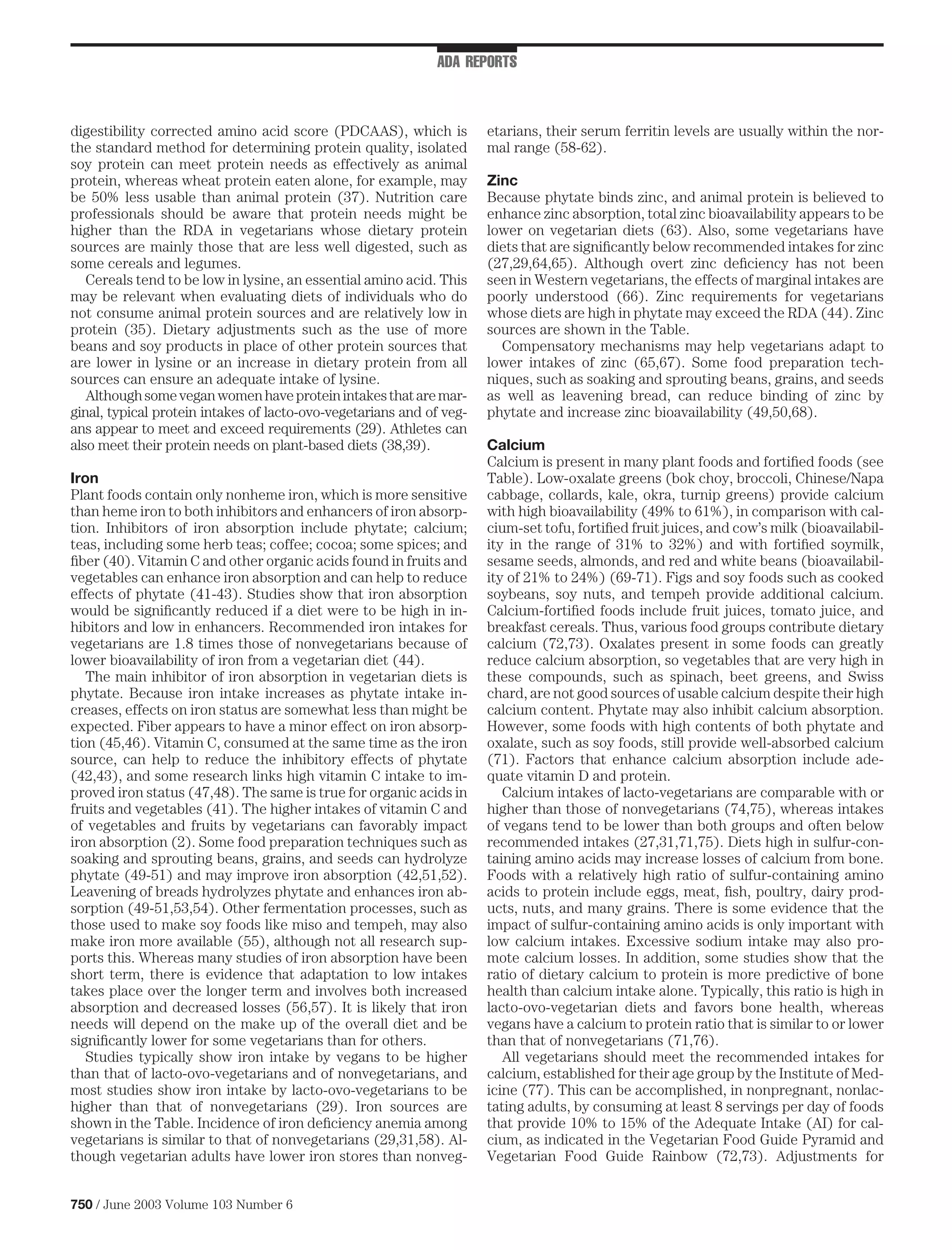 ADA REPORTS



digestibility corrected amino acid score (PDCAAS), which is           etarians, their serum ferritin levels are usually within the nor-
the standard method for determining protein quality, isolated         mal range (58-62).
soy protein can meet protein needs as effectively as animal
protein, whereas wheat protein eaten alone, for example, may          Zinc
be 50% less usable than animal protein (37). Nutrition care           Because phytate binds zinc, and animal protein is believed to
professionals should be aware that protein needs might be             enhance zinc absorption, total zinc bioavailability appears to be
higher than the RDA in vegetarians whose dietary protein              lower on vegetarian diets (63). Also, some vegetarians have
sources are mainly those that are less well digested, such as         diets that are signiﬁcantly below recommended intakes for zinc
some cereals and legumes.                                             (27,29,64,65). Although overt zinc deﬁciency has not been
   Cereals tend to be low in lysine, an essential amino acid. This    seen in Western vegetarians, the effects of marginal intakes are
may be relevant when evaluating diets of individuals who do           poorly understood (66). Zinc requirements for vegetarians
not consume animal protein sources and are relatively low in          whose diets are high in phytate may exceed the RDA (44). Zinc
protein (35). Dietary adjustments such as the use of more             sources are shown in the Table.
beans and soy products in place of other protein sources that           Compensatory mechanisms may help vegetarians adapt to
are lower in lysine or an increase in dietary protein from all        lower intakes of zinc (65,67). Some food preparation tech-
sources can ensure an adequate intake of lysine.                      niques, such as soaking and sprouting beans, grains, and seeds
   Although some vegan women have protein intakes that are mar-       as well as leavening bread, can reduce binding of zinc by
ginal, typical protein intakes of lacto-ovo-vegetarians and of veg-   phytate and increase zinc bioavailability (49,50,68).
ans appear to meet and exceed requirements (29). Athletes can
also meet their protein needs on plant-based diets (38,39).           Calcium
                                                                      Calcium is present in many plant foods and fortiﬁed foods (see
Iron                                                                  Table). Low-oxalate greens (bok choy, broccoli, Chinese/Napa
Plant foods contain only nonheme iron, which is more sensitive        cabbage, collards, kale, okra, turnip greens) provide calcium
than heme iron to both inhibitors and enhancers of iron absorp-       with high bioavailability (49% to 61%), in comparison with cal-
tion. Inhibitors of iron absorption include phytate; calcium;         cium-set tofu, fortiﬁed fruit juices, and cow’s milk (bioavailabil-
teas, including some herb teas; coffee; cocoa; some spices; and       ity in the range of 31% to 32%) and with fortiﬁed soymilk,
ﬁber (40). Vitamin C and other organic acids found in fruits and      sesame seeds, almonds, and red and white beans (bioavailabil-
vegetables can enhance iron absorption and can help to reduce         ity of 21% to 24%) (69-71). Figs and soy foods such as cooked
effects of phytate (41-43). Studies show that iron absorption         soybeans, soy nuts, and tempeh provide additional calcium.
would be signiﬁcantly reduced if a diet were to be high in in-        Calcium-fortiﬁed foods include fruit juices, tomato juice, and
hibitors and low in enhancers. Recommended iron intakes for           breakfast cereals. Thus, various food groups contribute dietary
vegetarians are 1.8 times those of nonvegetarians because of          calcium (72,73). Oxalates present in some foods can greatly
lower bioavailability of iron from a vegetarian diet (44).            reduce calcium absorption, so vegetables that are very high in
   The main inhibitor of iron absorption in vegetarian diets is       these compounds, such as spinach, beet greens, and Swiss
phytate. Because iron intake increases as phytate intake in-          chard, are not good sources of usable calcium despite their high
creases, effects on iron status are somewhat less than might be       calcium content. Phytate may also inhibit calcium absorption.
expected. Fiber appears to have a minor effect on iron absorp-        However, some foods with high contents of both phytate and
tion (45,46). Vitamin C, consumed at the same time as the iron        oxalate, such as soy foods, still provide well-absorbed calcium
source, can help to reduce the inhibitory effects of phytate          (71). Factors that enhance calcium absorption include ade-
(42,43), and some research links high vitamin C intake to im-         quate vitamin D and protein.
proved iron status (47,48). The same is true for organic acids in        Calcium intakes of lacto-vegetarians are comparable with or
fruits and vegetables (41). The higher intakes of vitamin C and       higher than those of nonvegetarians (74,75), whereas intakes
of vegetables and fruits by vegetarians can favorably impact          of vegans tend to be lower than both groups and often below
iron absorption (2). Some food preparation techniques such as         recommended intakes (27,31,71,75). Diets high in sulfur-con-
soaking and sprouting beans, grains, and seeds can hydrolyze          taining amino acids may increase losses of calcium from bone.
phytate (49-51) and may improve iron absorption (42,51,52).           Foods with a relatively high ratio of sulfur-containing amino
Leavening of breads hydrolyzes phytate and enhances iron ab-          acids to protein include eggs, meat, ﬁsh, poultry, dairy prod-
sorption (49-51,53,54). Other fermentation processes, such as         ucts, nuts, and many grains. There is some evidence that the
those used to make soy foods like miso and tempeh, may also           impact of sulfur-containing amino acids is only important with
make iron more available (55), although not all research sup-         low calcium intakes. Excessive sodium intake may also pro-
ports this. Whereas many studies of iron absorption have been         mote calcium losses. In addition, some studies show that the
short term, there is evidence that adaptation to low intakes          ratio of dietary calcium to protein is more predictive of bone
takes place over the longer term and involves both increased          health than calcium intake alone. Typically, this ratio is high in
absorption and decreased losses (56,57). It is likely that iron       lacto-ovo-vegetarian diets and favors bone health, whereas
needs will depend on the make up of the overall diet and be           vegans have a calcium to protein ratio that is similar to or lower
signiﬁcantly lower for some vegetarians than for others.              than that of nonvegetarians (71,76).
   Studies typically show iron intake by vegans to be higher             All vegetarians should meet the recommended intakes for
than that of lacto-ovo-vegetarians and of nonvegetarians, and         calcium, established for their age group by the Institute of Med-
most studies show iron intake by lacto-ovo-vegetarians to be          icine (77). This can be accomplished, in nonpregnant, nonlac-
higher than that of nonvegetarians (29). Iron sources are             tating adults, by consuming at least 8 servings per day of foods
shown in the Table. Incidence of iron deﬁciency anemia among          that provide 10% to 15% of the Adequate Intake (AI) for cal-
vegetarians is similar to that of nonvegetarians (29,31,58). Al-      cium, as indicated in the Vegetarian Food Guide Pyramid and
though vegetarian adults have lower iron stores than nonveg-          Vegetarian Food Guide Rainbow (72,73). Adjustments for


750 / June 2003 Volume 103 Number 6
 