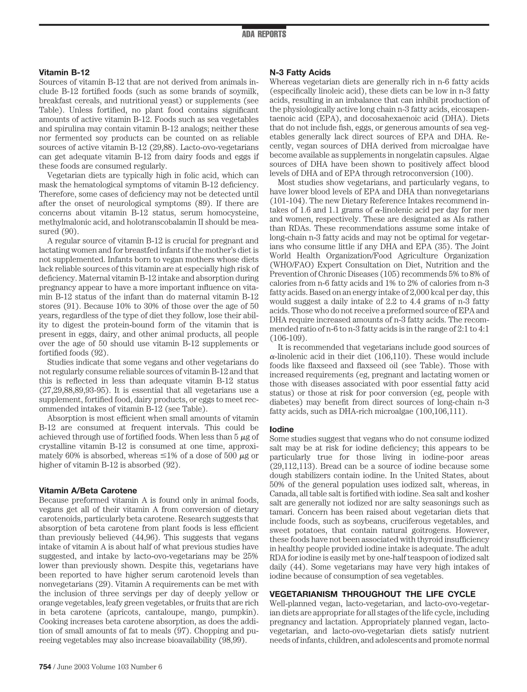 ADA REPORTS



Vitamin B-12                                                           N-3 Fatty Acids
Sources of vitamin B-12 that are not derived from animals in-          Whereas vegetarian diets are generally rich in n-6 fatty acids
clude B-12 fortiﬁed foods (such as some brands of soymilk,             (especiﬁcally linoleic acid), these diets can be low in n-3 fatty
breakfast cereals, and nutritional yeast) or supplements (see          acids, resulting in an imbalance that can inhibit production of
Table). Unless fortiﬁed, no plant food contains signiﬁcant             the physiologically active long chain n-3 fatty acids, eicosapen-
amounts of active vitamin B-12. Foods such as sea vegetables           taenoic acid (EPA), and docosahexaenoic acid (DHA). Diets
and spirulina may contain vitamin B-12 analogs; neither these          that do not include ﬁsh, eggs, or generous amounts of sea veg-
nor fermented soy products can be counted on as reliable               etables generally lack direct sources of EPA and DHA. Re-
sources of active vitamin B-12 (29,88). Lacto-ovo-vegetarians          cently, vegan sources of DHA derived from microalgae have
can get adequate vitamin B-12 from dairy foods and eggs if             become available as supplements in nongelatin capsules. Algae
these foods are consumed regularly.                                    sources of DHA have been shown to positively affect blood
   Vegetarian diets are typically high in folic acid, which can        levels of DHA and of EPA through retroconversion (100).
mask the hematological symptoms of vitamin B-12 deﬁciency.                Most studies show vegetarians, and particularly vegans, to
Therefore, some cases of deﬁciency may not be detected until           have lower blood levels of EPA and DHA than nonvegetarians
after the onset of neurological symptoms (89). If there are            (101-104). The new Dietary Reference Intakes recommend in-
concerns about vitamin B-12 status, serum homocysteine,                takes of 1.6 and 1.1 grams of -linolenic acid per day for men
methylmalonic acid, and holotranscobalamin II should be mea-           and women, respectively. These are designated as AIs rather
sured (90).                                                            than RDAs. These recommendations assume some intake of
   A regular source of vitamin B-12 is crucial for pregnant and        long-chain n-3 fatty acids and may not be optimal for vegetar-
lactating women and for breastfed infants if the mother’s diet is      ians who consume little if any DHA and EPA (35). The Joint
not supplemented. Infants born to vegan mothers whose diets            World Health Organization/Food Agriculture Organization
lack reliable sources of this vitamin are at especially high risk of   (WHO/FAO) Expert Consultation on Diet, Nutrition and the
deﬁciency. Maternal vitamin B-12 intake and absorption during          Prevention of Chronic Diseases (105) recommends 5% to 8% of
                                                                       calories from n-6 fatty acids and 1% to 2% of calories from n-3
pregnancy appear to have a more important inﬂuence on vita-
                                                                       fatty acids. Based on an energy intake of 2,000 kcal per day, this
min B-12 status of the infant than do maternal vitamin B-12
                                                                       would suggest a daily intake of 2.2 to 4.4 grams of n-3 fatty
stores (91). Because 10% to 30% of those over the age of 50
                                                                       acids. Those who do not receive a preformed source of EPA and
years, regardless of the type of diet they follow, lose their abil-
                                                                       DHA require increased amounts of n-3 fatty acids. The recom-
ity to digest the protein-bound form of the vitamin that is            mended ratio of n-6 to n-3 fatty acids is in the range of 2:1 to 4:1
present in eggs, dairy, and other animal products, all people          (106-109).
over the age of 50 should use vitamin B-12 supplements or                 It is recommended that vegetarians include good sources of
fortiﬁed foods (92).                                                     -linolenic acid in their diet (106,110). These would include
   Studies indicate that some vegans and other vegetarians do          foods like ﬂaxseed and ﬂaxseed oil (see Table). Those with
not regularly consume reliable sources of vitamin B-12 and that        increased requirements (eg, pregnant and lactating women or
this is reﬂected in less than adequate vitamin B-12 status             those with diseases associated with poor essential fatty acid
(27,29,88,89,93-95). It is essential that all vegetarians use a        status) or those at risk for poor conversion (eg, people with
supplement, fortiﬁed food, dairy products, or eggs to meet rec-        diabetes) may beneﬁt from direct sources of long-chain n-3
ommended intakes of vitamin B-12 (see Table).                          fatty acids, such as DHA-rich microalgae (100,106,111).
   Absorption is most efﬁcient when small amounts of vitamin
B-12 are consumed at frequent intervals. This could be                 Iodine
achieved through use of fortiﬁed foods. When less than 5 g of          Some studies suggest that vegans who do not consume iodized
crystalline vitamin B-12 is consumed at one time, approxi-             salt may be at risk for iodine deﬁciency; this appears to be
mately 60% is absorbed, whereas 1% of a dose of 500 g or               particularly true for those living in iodine-poor areas
higher of vitamin B-12 is absorbed (92).                               (29,112,113). Bread can be a source of iodine because some
                                                                       dough stabilizers contain iodine. In the United States, about
                                                                       50% of the general population uses iodized salt, whereas, in
Vitamin A/Beta Carotene                                                Canada, all table salt is fortiﬁed with iodine. Sea salt and kosher
Because preformed vitamin A is found only in animal foods,             salt are generally not iodized nor are salty seasonings such as
vegans get all of their vitamin A from conversion of dietary           tamari. Concern has been raised about vegetarian diets that
carotenoids, particularly beta carotene. Research suggests that        include foods, such as soybeans, cruciferous vegetables, and
absorption of beta carotene from plant foods is less efﬁcient          sweet potatoes, that contain natural goitrogens. However,
than previously believed (44,96). This suggests that vegans            these foods have not been associated with thyroid insufﬁciency
intake of vitamin A is about half of what previous studies have        in healthy people provided iodine intake is adequate. The adult
suggested, and intake by lacto-ovo-vegetarians may be 25%              RDA for iodine is easily met by one-half teaspoon of iodized salt
lower than previously shown. Despite this, vegetarians have            daily (44). Some vegetarians may have very high intakes of
been reported to have higher serum carotenoid levels than              iodine because of consumption of sea vegetables.
nonvegetarians (29). Vitamin A requirements can be met with
the inclusion of three servings per day of deeply yellow or            VEGETARIANISM THROUGHOUT THE LIFE CYCLE
orange vegetables, leafy green vegetables, or fruits that are rich     Well-planned vegan, lacto-vegetarian, and lacto-ovo-vegetar-
in beta carotene (apricots, cantaloupe, mango, pumpkin).               ian diets are appropriate for all stages of the life cycle, including
Cooking increases beta carotene absorption, as does the addi-          pregnancy and lactation. Appropriately planned vegan, lacto-
tion of small amounts of fat to meals (97). Chopping and pu-           vegetarian, and lacto-ovo-vegetarian diets satisfy nutrient
reeing vegetables may also increase bioavailability (98,99).           needs of infants, children, and adolescents and promote normal


754 / June 2003 Volume 103 Number 6
 