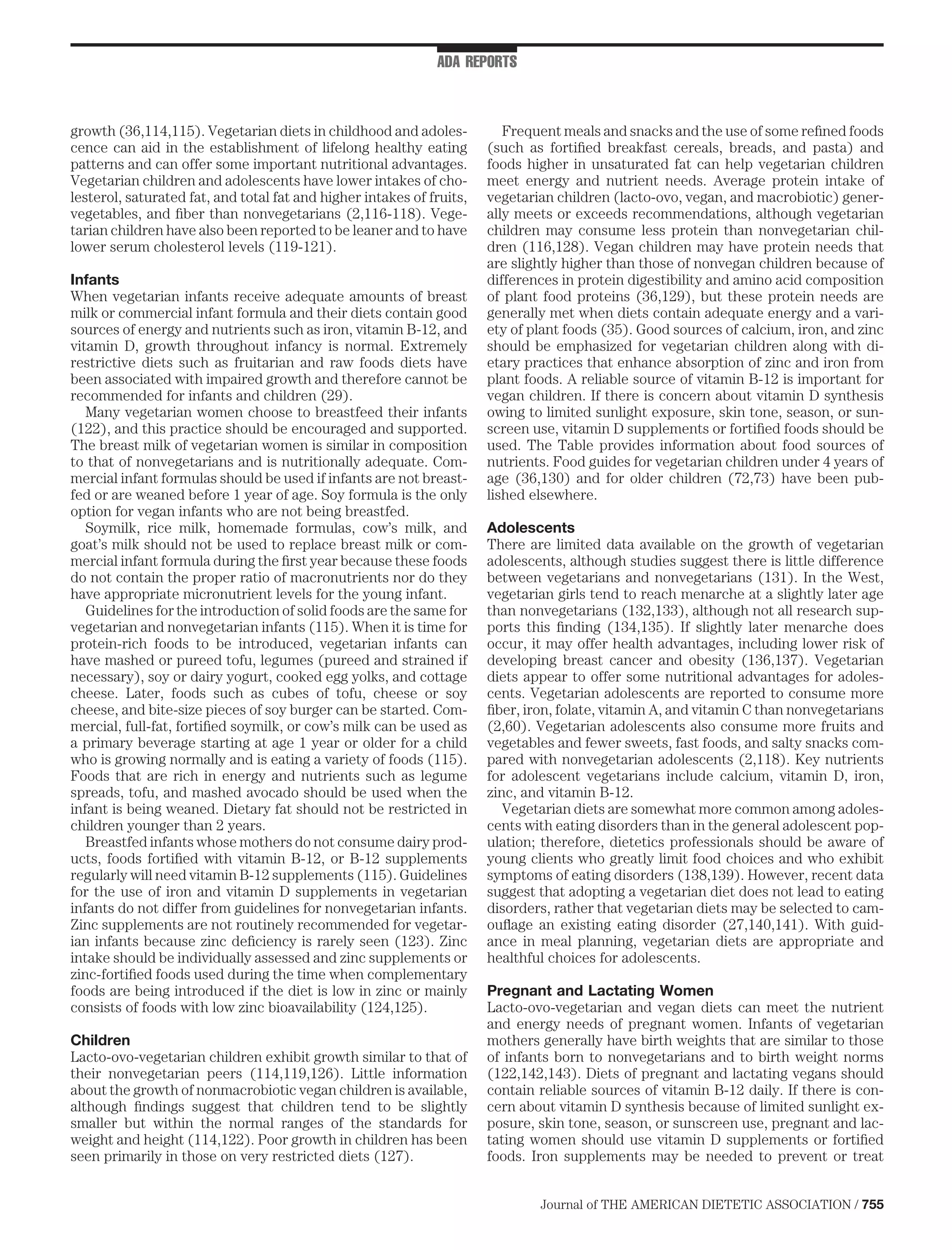 ADA REPORTS



growth (36,114,115). Vegetarian diets in childhood and adoles-            Frequent meals and snacks and the use of some reﬁned foods
cence can aid in the establishment of lifelong healthy eating          (such as fortiﬁed breakfast cereals, breads, and pasta) and
patterns and can offer some important nutritional advantages.          foods higher in unsaturated fat can help vegetarian children
Vegetarian children and adolescents have lower intakes of cho-         meet energy and nutrient needs. Average protein intake of
lesterol, saturated fat, and total fat and higher intakes of fruits,   vegetarian children (lacto-ovo, vegan, and macrobiotic) gener-
vegetables, and ﬁber than nonvegetarians (2,116-118). Vege-            ally meets or exceeds recommendations, although vegetarian
tarian children have also been reported to be leaner and to have       children may consume less protein than nonvegetarian chil-
lower serum cholesterol levels (119-121).                              dren (116,128). Vegan children may have protein needs that
                                                                       are slightly higher than those of nonvegan children because of
Infants                                                                differences in protein digestibility and amino acid composition
When vegetarian infants receive adequate amounts of breast             of plant food proteins (36,129), but these protein needs are
milk or commercial infant formula and their diets contain good         generally met when diets contain adequate energy and a vari-
sources of energy and nutrients such as iron, vitamin B-12, and        ety of plant foods (35). Good sources of calcium, iron, and zinc
vitamin D, growth throughout infancy is normal. Extremely              should be emphasized for vegetarian children along with di-
restrictive diets such as fruitarian and raw foods diets have          etary practices that enhance absorption of zinc and iron from
been associated with impaired growth and therefore cannot be           plant foods. A reliable source of vitamin B-12 is important for
recommended for infants and children (29).                             vegan children. If there is concern about vitamin D synthesis
   Many vegetarian women choose to breastfeed their infants            owing to limited sunlight exposure, skin tone, season, or sun-
(122), and this practice should be encouraged and supported.           screen use, vitamin D supplements or fortiﬁed foods should be
The breast milk of vegetarian women is similar in composition          used. The Table provides information about food sources of
to that of nonvegetarians and is nutritionally adequate. Com-          nutrients. Food guides for vegetarian children under 4 years of
mercial infant formulas should be used if infants are not breast-      age (36,130) and for older children (72,73) have been pub-
fed or are weaned before 1 year of age. Soy formula is the only        lished elsewhere.
option for vegan infants who are not being breastfed.
   Soymilk, rice milk, homemade formulas, cow’s milk, and              Adolescents
goat’s milk should not be used to replace breast milk or com-          There are limited data available on the growth of vegetarian
mercial infant formula during the ﬁrst year because these foods        adolescents, although studies suggest there is little difference
do not contain the proper ratio of macronutrients nor do they          between vegetarians and nonvegetarians (131). In the West,
have appropriate micronutrient levels for the young infant.            vegetarian girls tend to reach menarche at a slightly later age
   Guidelines for the introduction of solid foods are the same for     than nonvegetarians (132,133), although not all research sup-
vegetarian and nonvegetarian infants (115). When it is time for        ports this ﬁnding (134,135). If slightly later menarche does
protein-rich foods to be introduced, vegetarian infants can            occur, it may offer health advantages, including lower risk of
have mashed or pureed tofu, legumes (pureed and strained if            developing breast cancer and obesity (136,137). Vegetarian
necessary), soy or dairy yogurt, cooked egg yolks, and cottage         diets appear to offer some nutritional advantages for adoles-
cheese. Later, foods such as cubes of tofu, cheese or soy              cents. Vegetarian adolescents are reported to consume more
cheese, and bite-size pieces of soy burger can be started. Com-        ﬁber, iron, folate, vitamin A, and vitamin C than nonvegetarians
mercial, full-fat, fortiﬁed soymilk, or cow’s milk can be used as      (2,60). Vegetarian adolescents also consume more fruits and
a primary beverage starting at age 1 year or older for a child         vegetables and fewer sweets, fast foods, and salty snacks com-
who is growing normally and is eating a variety of foods (115).        pared with nonvegetarian adolescents (2,118). Key nutrients
Foods that are rich in energy and nutrients such as legume             for adolescent vegetarians include calcium, vitamin D, iron,
spreads, tofu, and mashed avocado should be used when the              zinc, and vitamin B-12.
infant is being weaned. Dietary fat should not be restricted in           Vegetarian diets are somewhat more common among adoles-
children younger than 2 years.                                         cents with eating disorders than in the general adolescent pop-
   Breastfed infants whose mothers do not consume dairy prod-          ulation; therefore, dietetics professionals should be aware of
ucts, foods fortiﬁed with vitamin B-12, or B-12 supplements            young clients who greatly limit food choices and who exhibit
regularly will need vitamin B-12 supplements (115). Guidelines         symptoms of eating disorders (138,139). However, recent data
for the use of iron and vitamin D supplements in vegetarian            suggest that adopting a vegetarian diet does not lead to eating
infants do not differ from guidelines for nonvegetarian infants.       disorders, rather that vegetarian diets may be selected to cam-
Zinc supplements are not routinely recommended for vegetar-            ouﬂage an existing eating disorder (27,140,141). With guid-
ian infants because zinc deﬁciency is rarely seen (123). Zinc          ance in meal planning, vegetarian diets are appropriate and
intake should be individually assessed and zinc supplements or         healthful choices for adolescents.
zinc-fortiﬁed foods used during the time when complementary
foods are being introduced if the diet is low in zinc or mainly        Pregnant and Lactating Women
consists of foods with low zinc bioavailability (124,125).             Lacto-ovo-vegetarian and vegan diets can meet the nutrient
                                                                       and energy needs of pregnant women. Infants of vegetarian
Children                                                               mothers generally have birth weights that are similar to those
Lacto-ovo-vegetarian children exhibit growth similar to that of        of infants born to nonvegetarians and to birth weight norms
their nonvegetarian peers (114,119,126). Little information            (122,142,143). Diets of pregnant and lactating vegans should
about the growth of nonmacrobiotic vegan children is available,        contain reliable sources of vitamin B-12 daily. If there is con-
although ﬁndings suggest that children tend to be slightly             cern about vitamin D synthesis because of limited sunlight ex-
smaller but within the normal ranges of the standards for              posure, skin tone, season, or sunscreen use, pregnant and lac-
weight and height (114,122). Poor growth in children has been          tating women should use vitamin D supplements or fortiﬁed
seen primarily in those on very restricted diets (127).                foods. Iron supplements may be needed to prevent or treat


                                                                               Journal of THE AMERICAN DIETETIC ASSOCIATION / 755
 