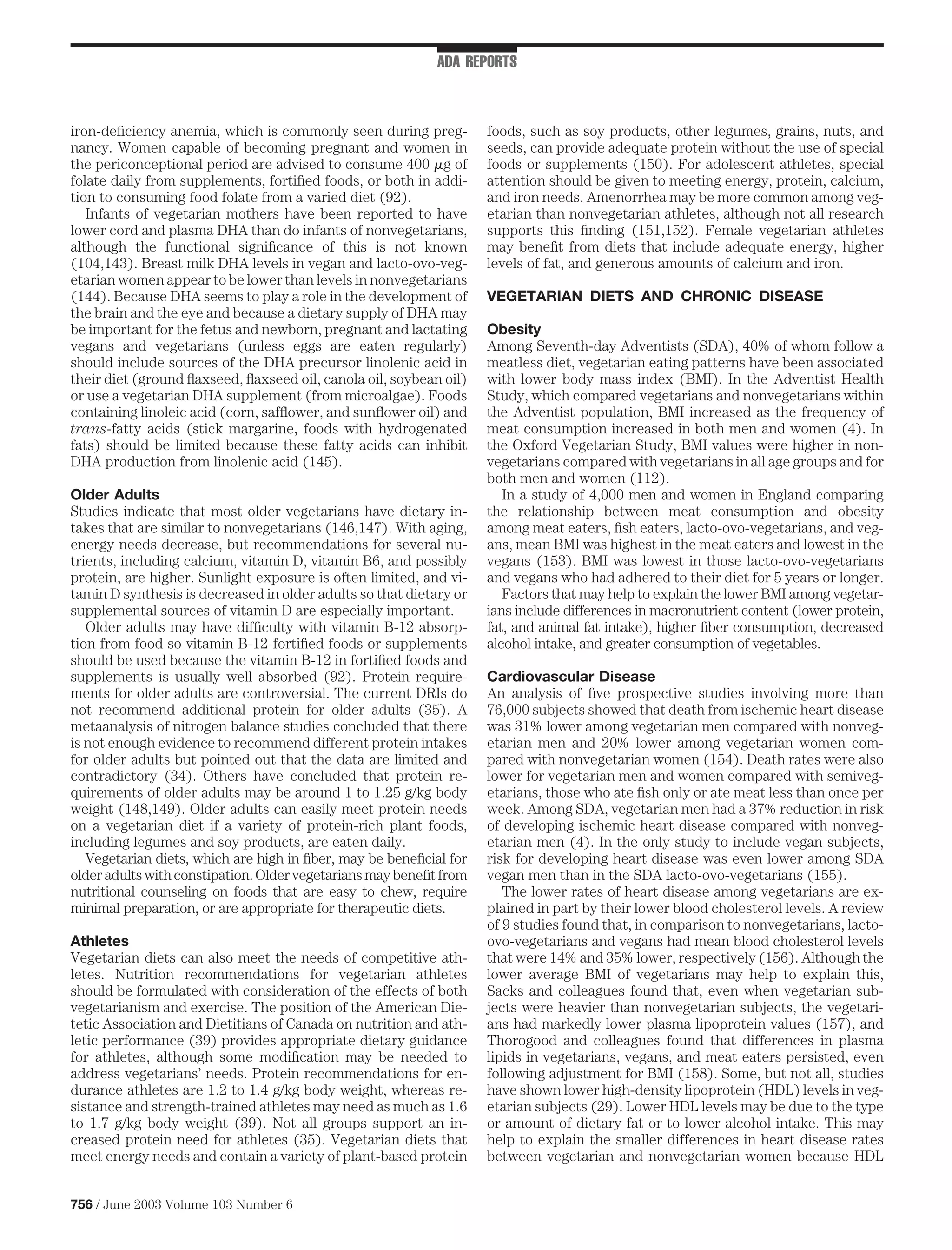 ADA REPORTS



iron-deﬁciency anemia, which is commonly seen during preg-          foods, such as soy products, other legumes, grains, nuts, and
nancy. Women capable of becoming pregnant and women in              seeds, can provide adequate protein without the use of special
the periconceptional period are advised to consume 400 g of         foods or supplements (150). For adolescent athletes, special
folate daily from supplements, fortiﬁed foods, or both in addi-     attention should be given to meeting energy, protein, calcium,
tion to consuming food folate from a varied diet (92).              and iron needs. Amenorrhea may be more common among veg-
   Infants of vegetarian mothers have been reported to have         etarian than nonvegetarian athletes, although not all research
lower cord and plasma DHA than do infants of nonvegetarians,        supports this ﬁnding (151,152). Female vegetarian athletes
although the functional signiﬁcance of this is not known            may beneﬁt from diets that include adequate energy, higher
(104,143). Breast milk DHA levels in vegan and lacto-ovo-veg-       levels of fat, and generous amounts of calcium and iron.
etarian women appear to be lower than levels in nonvegetarians
(144). Because DHA seems to play a role in the development of       VEGETARIAN DIETS AND CHRONIC DISEASE
the brain and the eye and because a dietary supply of DHA may
be important for the fetus and newborn, pregnant and lactating      Obesity
vegans and vegetarians (unless eggs are eaten regularly)            Among Seventh-day Adventists (SDA), 40% of whom follow a
should include sources of the DHA precursor linolenic acid in       meatless diet, vegetarian eating patterns have been associated
their diet (ground ﬂaxseed, ﬂaxseed oil, canola oil, soybean oil)   with lower body mass index (BMI). In the Adventist Health
or use a vegetarian DHA supplement (from microalgae). Foods         Study, which compared vegetarians and nonvegetarians within
containing linoleic acid (corn, safﬂower, and sunﬂower oil) and     the Adventist population, BMI increased as the frequency of
trans-fatty acids (stick margarine, foods with hydrogenated         meat consumption increased in both men and women (4). In
fats) should be limited because these fatty acids can inhibit       the Oxford Vegetarian Study, BMI values were higher in non-
DHA production from linolenic acid (145).                           vegetarians compared with vegetarians in all age groups and for
                                                                    both men and women (112).
Older Adults                                                           In a study of 4,000 men and women in England comparing
Studies indicate that most older vegetarians have dietary in-       the relationship between meat consumption and obesity
takes that are similar to nonvegetarians (146,147). With aging,     among meat eaters, ﬁsh eaters, lacto-ovo-vegetarians, and veg-
energy needs decrease, but recommendations for several nu-          ans, mean BMI was highest in the meat eaters and lowest in the
trients, including calcium, vitamin D, vitamin B6, and possibly     vegans (153). BMI was lowest in those lacto-ovo-vegetarians
protein, are higher. Sunlight exposure is often limited, and vi-    and vegans who had adhered to their diet for 5 years or longer.
tamin D synthesis is decreased in older adults so that dietary or      Factors that may help to explain the lower BMI among vegetar-
supplemental sources of vitamin D are especially important.         ians include differences in macronutrient content (lower protein,
   Older adults may have difﬁculty with vitamin B-12 absorp-        fat, and animal fat intake), higher ﬁber consumption, decreased
tion from food so vitamin B-12-fortiﬁed foods or supplements        alcohol intake, and greater consumption of vegetables.
should be used because the vitamin B-12 in fortiﬁed foods and
supplements is usually well absorbed (92). Protein require-         Cardiovascular Disease
ments for older adults are controversial. The current DRIs do       An analysis of ﬁve prospective studies involving more than
not recommend additional protein for older adults (35). A           76,000 subjects showed that death from ischemic heart disease
metaanalysis of nitrogen balance studies concluded that there       was 31% lower among vegetarian men compared with nonveg-
is not enough evidence to recommend different protein intakes       etarian men and 20% lower among vegetarian women com-
for older adults but pointed out that the data are limited and      pared with nonvegetarian women (154). Death rates were also
contradictory (34). Others have concluded that protein re-          lower for vegetarian men and women compared with semiveg-
quirements of older adults may be around 1 to 1.25 g/kg body        etarians, those who ate ﬁsh only or ate meat less than once per
weight (148,149). Older adults can easily meet protein needs        week. Among SDA, vegetarian men had a 37% reduction in risk
on a vegetarian diet if a variety of protein-rich plant foods,      of developing ischemic heart disease compared with nonveg-
including legumes and soy products, are eaten daily.                etarian men (4). In the only study to include vegan subjects,
   Vegetarian diets, which are high in ﬁber, may be beneﬁcial for   risk for developing heart disease was even lower among SDA
older adults with constipation. Older vegetarians may beneﬁt from   vegan men than in the SDA lacto-ovo-vegetarians (155).
nutritional counseling on foods that are easy to chew, require         The lower rates of heart disease among vegetarians are ex-
minimal preparation, or are appropriate for therapeutic diets.      plained in part by their lower blood cholesterol levels. A review
                                                                    of 9 studies found that, in comparison to nonvegetarians, lacto-
Athletes                                                            ovo-vegetarians and vegans had mean blood cholesterol levels
Vegetarian diets can also meet the needs of competitive ath-        that were 14% and 35% lower, respectively (156). Although the
letes. Nutrition recommendations for vegetarian athletes            lower average BMI of vegetarians may help to explain this,
should be formulated with consideration of the effects of both      Sacks and colleagues found that, even when vegetarian sub-
vegetarianism and exercise. The position of the American Die-       jects were heavier than nonvegetarian subjects, the vegetari-
tetic Association and Dietitians of Canada on nutrition and ath-    ans had markedly lower plasma lipoprotein values (157), and
letic performance (39) provides appropriate dietary guidance        Thorogood and colleagues found that differences in plasma
for athletes, although some modiﬁcation may be needed to            lipids in vegetarians, vegans, and meat eaters persisted, even
address vegetarians’ needs. Protein recommendations for en-         following adjustment for BMI (158). Some, but not all, studies
durance athletes are 1.2 to 1.4 g/kg body weight, whereas re-       have shown lower high-density lipoprotein (HDL) levels in veg-
sistance and strength-trained athletes may need as much as 1.6      etarian subjects (29). Lower HDL levels may be due to the type
to 1.7 g/kg body weight (39). Not all groups support an in-         or amount of dietary fat or to lower alcohol intake. This may
creased protein need for athletes (35). Vegetarian diets that       help to explain the smaller differences in heart disease rates
meet energy needs and contain a variety of plant-based protein      between vegetarian and nonvegetarian women because HDL


756 / June 2003 Volume 103 Number 6
 