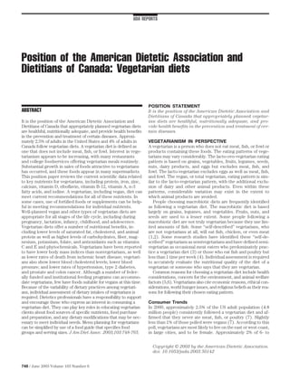 ADA REPORTS




Position of the American Dietetic Association and
Dietitians of Canada: Vegetarian diets

                                                                     POSITION STATEMENT
ABSTRACT                                                             It is the position of the American Dietetic Association and
                                                                     Dietitians of Canada that appropriately planned vegetar-
It is the position of the American Dietetic Association and          ian diets are healthful, nutritionally adequate, and pro-
Dietitians of Canada that appropriately planned vegetarian diets     vide health beneﬁts in the prevention and treatment of cer-
are healthful, nutritionally adequate, and provide health beneﬁts    tain diseases.
in the prevention and treatment of certain diseases. Approxi-
mately 2.5% of adults in the United States and 4% of adults in       VEGETARIANISM IN PERSPECTIVE
Canada follow vegetarian diets. A vegetarian diet is deﬁned as       A vegetarian is a person who does not eat meat, ﬁsh, or fowl or
one that does not include meat, ﬁsh, or fowl. Interest in vege-      products containing these foods. The eating patterns of vege-
tarianism appears to be increasing, with many restaurants            tarians may vary considerably. The lacto-ovo-vegetarian eating
and college foodservices offering vegetarian meals routinely.        pattern is based on grains, vegetables, fruits, legumes, seeds,
Substantial growth in sales of foods attractive to vegetarians       nuts, dairy products, and eggs but excludes meat, ﬁsh, and
has occurred, and these foods appear in many supermarkets.           fowl. The lacto-vegetarian excludes eggs as well as meat, ﬁsh,
This position paper reviews the current scientiﬁc data related       and fowl. The vegan, or total vegetarian, eating pattern is sim-
to key nutrients for vegetarians, including protein, iron, zinc,     ilar to the lacto-vegetarian pattern, with the additional exclu-
calcium, vitamin D, riboﬂavin, vitamin B-12, vitamin A, n-3          sion of dairy and other animal products. Even within these
fatty acids, and iodine. A vegetarian, including vegan, diet can     patterns, considerable variation may exist in the extent to
meet current recommendations for all of these nutrients. In          which animal products are avoided.
some cases, use of fortiﬁed foods or supplements can be help-           People choosing macrobiotic diets are frequently identiﬁed
ful in meeting recommendations for individual nutrients.             as following a vegetarian diet. The macrobiotic diet is based
Well-planned vegan and other types of vegetarian diets are           largely on grains, legumes, and vegetables. Fruits, nuts, and
appropriate for all stages of the life cycle, including during       seeds are used to a lesser extent. Some people following a
pregnancy, lactation, infancy, childhood, and adolescence.           macrobiotic diet are not truly vegetarian because they use lim-
Vegetarian diets offer a number of nutritional beneﬁts, in-          ited amounts of ﬁsh. Some “self-described” vegetarians, who
cluding lower levels of saturated fat, cholesterol, and animal       are not vegetarians at all, will eat ﬁsh, chicken, or even meat
protein as well as higher levels of carbohydrates, ﬁber, mag-        (1,2). Some research studies have identiﬁed these “self-de-
nesium, potassium, folate, and antioxidants such as vitamins         scribed” vegetarians as semivegetarians and have deﬁned semi-
C and E and phytochemicals. Vegetarians have been reported           vegetarian as occasional meat eaters who predominately prac-
to have lower body mass indices than nonvegetarians, as well         tice a vegetarian diet (3) or those who eat ﬁsh and poultry but
as lower rates of death from ischemic heart disease; vegetari-       less than 1 time per week (4). Individual assessment is required
ans also show lower blood cholesterol levels; lower blood            to accurately evaluate the nutritional quality of the diet of a
pressure; and lower rates of hypertension, type 2 diabetes,          vegetarian or someone who says that they are vegetarian.
and prostate and colon cancer. Although a number of feder-              Common reasons for choosing a vegetarian diet include health
ally funded and institutional feeding programs can accommo-          considerations, concern for the environment, and animal welfare
date vegetarians, few have foods suitable for vegans at this time.   factors (5,6). Vegetarians also cite economic reasons, ethical con-
Because of the variability of dietary practices among vegetari-      siderations, world hunger issues, and religious beliefs as their rea-
ans, individual assessment of dietary intakes of vegetarians is      sons for following their chosen eating pattern.
required. Dietetics professionals have a responsibility to support
and encourage those who express an interest in consuming a           Consumer Trends
vegetarian diet. They can play key roles in educating vegetarian     In 2000, approximately 2.5% of the US adult population (4.8
clients about food sources of speciﬁc nutrients, food purchase       million people) consistently followed a vegetarian diet and af-
and preparation, and any dietary modiﬁcations that may be nec-       ﬁrmed that they never ate meat, ﬁsh, or poultry (7). Slightly
essary to meet individual needs. Menu planning for vegetarians       less than 1% of those polled were vegans (7). According to this
can be simpliﬁed by use of a food guide that speciﬁes food           poll, vegetarians are most likely to live on the east or west coast,
groups and serving sizes. J Am Diet Assoc. 2003;103:748-765.         in large cities, and to be female. Approximately 2% of 6- to


                                                                       Copyright © 2003 by the American Dietetic Association.
                                                                       doi: 10.1053/jada.2003.50142


748 / June 2003 Volume 103 Number 6
 