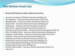 ADA Dentists Email Lists
 Reach ADA Dentists within industries such as,
 American Academy of Pediatric Dentistry Mailing List
 Accreditation - American Dental Association Email List
 MouthHealthy - American Dental Association Email List
 Brush Teeth - American Dental Association Mailing List
 Endodontic - American Dental Association Email List
 Baby Teeth - American Dental Association Email List
 Nutrition and Dental Health - American Dental Association Email List
 Diet for Healthy Teeth - American Dental Association Mailing List
 Pregnancy Oral Health - American Dental Association Email List
 Fluoride - American Dental Association Mailing List
 Orthodontics American Dental Association Email List
 Pedodontics American Dental Association Mailing List
 Oral and Maxillofacial Pathology ADA Email Database
 Oregon Dental Association Mailing List
 Dental Public Health - American Dental Association Email List
 and more...
 