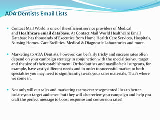 ADA Dentists Email Lists
 Contact Mail World is one of the efficient service providers of Medical
and Healthcare email database. At Contact Mail World Healthcare Email
Database has thousands of Executive from Home Health Care Services, Hospitals,
Nursing Homes, Care Facilities, Medical & Diagnostic Laboratories and more.
 Marketing to ADA Dentists, however, can be fairly tricky and success rates often
depend on your campaign strategy in conjunction with the specialties you target
and the size of their establishment. Orthodontists and maxillofacial surgeons, for
example, have vastly different needs and in order to successful market to both
specialties you may need to significantly tweak your sales materials. That’s where
we come in.
 Not only will our sales and marketing teams create segmented lists to better
isolate your target audience, but they will also review your campaign and help you
craft the perfect message to boost response and conversion rates!
 