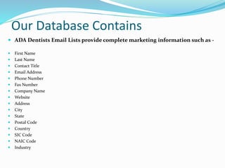 Our Database Contains
 ADA Dentists Email Lists provide complete marketing information such as -
 First Name
 Last Name
 Contact Title
 Email Address
 Phone Number
 Fax Number
 Company Name
 Website
 Address
 City
 State
 Postal Code
 Country
 SIC Code
 NAIC Code
 Industry
 