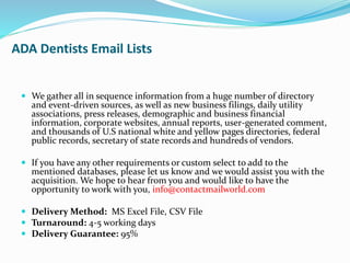 ADA Dentists Email Lists
 We gather all in sequence information from a huge number of directory
and event-driven sources, as well as new business filings, daily utility
associations, press releases, demographic and business financial
information, corporate websites, annual reports, user-generated comment,
and thousands of U.S national white and yellow pages directories, federal
public records, secretary of state records and hundreds of vendors.
 If you have any other requirements or custom select to add to the
mentioned databases, please let us know and we would assist you with the
acquisition. We hope to hear from you and would like to have the
opportunity to work with you, info@contactmailworld.com
 Delivery Method: MS Excel File, CSV File
 Turnaround: 4-5 working days
 Delivery Guarantee: 95%
 