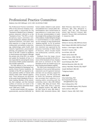 Professional Practice Committee
Diabetes Care 2017;40(Suppl. 1):S3 | DOI: 10.2337/dc17-S002
The Professional Practice Committee
(PPC) of the American Diabetes Asso-
ciation (ADA) is responsible for the
“Standards of Medical Care in Diabetes”
position statement, referred to as the
“Standards of Care.” The PPC is a multi-
disciplinary expert committee com-
prised of physicians, diabetes educators,
registered dietitians, and others who
have expertise in a range of areas, in-
cluding adult and pediatric endocrinol-
ogy, epidemiology, public health, lipid
research, hypertension, preconception
planning, and pregnancy care. Appoint-
ment to the PPC is based on excellence
in clinical practice and research. Although
the primary role of the PPC is to review
and update the Standards of Care, it is
also responsible for overseeing the review
and revision of ADA’s position statements
and scientiﬁc statements.
The ADA adheres to the Institute of
Medicine Standards for Developing Trust-
worthy Clinical Practice Guidelines. All
members of the PPC are required to dis-
close potential conﬂicts of interest with
industry and/or other relevant organiza-
tions. These disclosures are discussed
at the onset of each Standards of Care re-
vision meeting. Members of the commit-
tee, their employer, and their disclosed
conﬂicts of interest are listed in the
“Professional Practice Committee Disclo-
sures” table (see p. S130).
For the current revision, PPC members
systematically searched MEDLINE for
human studies related to each section
and published since 1 January 2016. Rec-
ommendations were revised based on
new evidence or, in some cases, to clar-
ify the prior recommendation or match
thestrengthofthewordingto thestrength
oftheevidence.Atablelinkingthechanges
in recommendations to new evidence
can be reviewed at http://professional
.diabetes.org/SOC. As for all position
statements, the Standards of Care posi-
tion statement was approved by the
Executive Committee of ADA’s Board
of Directors, which includes health
care professionals, scientists, and lay
people.
Feedback from the larger clinical
community was valuable forthe 2017 re-
vision of the Standards of Care. Readers
who wish to comment on the 2017
Standards of Care are invited to do so at
http://professional.diabetes.org/SOC.
The ADA funds development of the
Standards of Care and all ADA position
statements out of its general revenues
and does not use industry support for
these purposes. The PPC would like
to thank the following individuals
who provided their expertise in re-
viewing and/or consulting with the
committee: Conor J. Best, MD; William
T. Cefalu, MD; Mary de Groot, PhD;
Gary D. Hack, DDS; Silvio E. Inzucchi,
MD; Meghan Jardine, MS, MBA, RD,
LD, CDE; Victor R. Lavis, MD; Mark E.
Molitch, MD; Antoinette Moran, MD;
Matt Petersen; Sean Petrie; Louis H.
Philipson, MD, PhD; Margaret A.
Powers, PhD, RD, CDE; Desmond
Schatz, MD; Philip R. Schauer, MD;
Sonali N. Thosani, MD; and Guillermo
E. Umpierrez, MD.
Members of the PPC
William H. Herman, MD, MPH (Co-Chair)
RitaR.Kalyani,MD,MHS,FACP(Co-Chair)*
Andrea L. Cherrington, MD, MPH
Donald R. Coustan, MD
Ian de Boer, MD, MS
Robert James Dudl, MD
Hope Feldman, CRNP, FNP-BC
Hermes J. Florez, MD, PhD, MPH*
Suneil Koliwad, MD, PhD*
Melinda Maryniuk, MEd, RD, CDE
Joshua J. Neumiller, PharmD, CDE, FASCP*
Joseph Wolfsdorf, MB, BCh
*Subgroup leaders
ADA Staff
Erika Gebel Berg, PhD
(Corresponding author:
eberg@diabetes.org)
Sheri Colberg-Ochs, PhD
Alicia H. McAuliffe-Fogarty, PhD, CPsychol
Sacha Uelmen, RDN, CDE
Robert E. Ratner, MD, FACP, FACE
© 2017 by the American Diabetes Association. Readers may use this article as long as the work is properly cited, the use is educational and not for proﬁt,
and the work is not altered. More information is available at http://www.diabetesjournals.org/content/license.
Diabetes Care Volume 40, Supplement 1, January 2017 S3
PROFESSIONALPRACTICECOMMITTEE
 