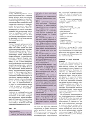 Orthostatic Hypotension
Treating orthostatic hypotension is chal-
lenging. The therapeutic goal is to minimize
postural symptoms rather than to restore
normotension. Most patients require both
nonpharmacologicmeasures(e.g.,ensuring
adequate salt intake, avoiding medications
that aggravate hypotension, or using com-
pressive garments over the legs and ab-
domen) and pharmacologic measures.
Physical activity and exercise should be en-
couraged to avoid deconditioning, which is
known to exacerbate orthostatic intoler-
ance, and volume repletion with ﬂuids
and saltiscritical. Midodrine and droxidopa
are approved by the FDA for the treatment
of orthostatic hypotension.
Gastroparesis
Treatment for diabetic gastroparesis may be
very challenging. Dietary changes may be
useful, such as eating multiple small meals
and decreasing dietary fat and ﬁber intake.
Withdrawing drugs with adverse effects on
gastrointestinal motility including opioids,
anticholinergics, tricyclic antidepressants,
glucagon-like peptide 1 receptor agonists,
pramlintide, and possibly dipeptidyl pepti-
dase4inhibitors,mayalsoimproveintestinal
motility (103,104). In cases of severe gastro-
paresis, pharmacologic interventions are
needed. Only metoclopramide, a prokinetic
agent, is approved by the FDA for the treat-
ment of gastroparesis. However, the level of
evidence regarding the beneﬁts of metoclo-
pramide for the management of gastro-
paresis is weak, and given the risk for serious
adverseeffects(extrapyramidalsignssuchas
acute dystonic reactions, drug-induced par-
kinsonism, akathisia, and tardive dyskinesia),
its use in the treatment of gastroparesis be-
yond 5 days is no longer recommended by
the FDA or the European Medicines Agency.
It should be reserved for severe cases that
are unresponsive to other therapies (104).
Erectile Dysfunction
Treatments for erectile dysfunction may
include phosphodiesterase type 5 inhibitors,
intracorporeal or intraurethral prostaglan-
dins, vacuum devices, or penile prostheses.
Aswith DPNtreatments, these interventions
do not change the underlying pathology and
natural history of the disease process but
may improve the patient’s quality of life.
FOOT CARE
Recommendations
c Perform a comprehensive foot eval-
uation at least annually to identify
risk factors for ulcers and amputa-
tions. B
c All patients with diabetes should
have their feet inspected at every
visit. C
c Obtain a prior history of ulcera-
tion, amputation, Charcot foot,
angioplasty or vascular surgery,
cigarette smoking, retinopathy,
and renal disease and assess cur-
rent symptoms of neuropathy
(pain, burning, numbness) and
vascular disease (leg fatigue,
claudication). B
c The examination should include in-
spection of the skin, assessment of
footdeformities,neurologicalassess-
ment (10-g monoﬁlament testing
with at least one other assessment:
pinprick, temperature, vibration, or
ankle reﬂexes), and vascular assess-
ment including pulses in the legs
and feet. B
c Patients who are 50 years or older
and any patients with symptoms
of claudication or decreased and/or
absent pedal pulses should be re-
ferred for further vascular assess-
ment as appropriate. C
c A multidisciplinary approach is rec-
ommended for individuals with
foot ulcers and high-risk feet
(e.g., dialysis patients and those
with Charcot foot, prior ulcers, or
amputation). B
c Refer patients who smoke or
who have histories of prior lower-
extremity complications, loss of
protective sensation, structural ab-
normalities, or peripheral arterial
disease to foot care specialists for
ongoing preventive care and life-
long surveillance. C
c Provide general preventive foot
self-care education to all patients
with diabetes. B
c Theusespecializedtherapeuticfoot-
wear is recommended for high-risk
patients with diabetes including
those with severe neuropathy, foot
deformities, or history of amputa-
tion. B
Foot ulcers and amputation, which are
consequences of diabetic neuropathy
and/or peripheral arterial disease
(PAD), are common and represent major
causes of morbidity and mortality in
people with diabetes. Early recognition
and treatment of patients with diabe-
tes and feet at risk for ulcers and am-
putations can delay or prevent adverse
outcomes.
The risk of ulcers or amputations is
increased in people who have the fol-
lowing risk factors:
○ Poor glycemic control
○ Peripheral neuropathy with LOPS
○ Cigarette smoking
○ Foot deformities
○ Preulcerative callus or corn
○ PAD
○ History of foot ulcer
○ Amputation
○ Visual impairment
○ Diabetic nephropathy (especially pa-
tients on dialysis)
Clinicians are encouraged to review
American Diabetes Association screen-
ing recommendations for further details
and practical descriptions of how to per-
form components of the comprehensive
foot examination (105).
Evaluation for Loss of Protective
Sensation
All adults with diabetes should undergo
a comprehensive foot evaluation at
least annually. Detailed foot assess-
ments may occur more frequently in
patients with histories of ulcers or am-
putations, foot deformities, insensate
feet, and PAD (106). Foot inspections
should occur at every visit in all patients
with diabetes. To assess risk, clinicians
should ask about history of foot ulcers
or amputation, neuropathic and periph-
eral vascular symptoms, impaired vision,
renal disease, tobacco use, and foot care
practices. A general inspection of skin in-
tegrity and musculoskeletal deformities
should be performed. Vascular assess-
ment should include inspection and pal-
pation of pedal pulses.
The neurological exam performed as
part of the foot examination is designed
to identify LOPS rather than early neu-
ropathy. The 10-g monoﬁlament is the
most useful test to diagnose LOPS. Ide-
ally, the 10-g monoﬁlament test should
be performed with at least one other
assessment (pinprick, temperature or vi-
bration sensation using a 128-Hz tuning
fork, or ankle reﬂexes). Absent monoﬁla-
ment sensation suggests LOPS, while at
least two normal tests (and no abnormal
test) rules out LOPS.
care.diabetesjournals.org Microvascular Complications and Foot Care S95
 