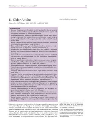 11. Older Adults
Diabetes Care 2017;40(Suppl. 1):S99–S104 | DOI: 10.2337/dc17-S014
Recommendations
c Consider the assessment of medical, mental, functional, and social geriatric
domains in older adults to provide a framework to determine targets and
therapeutic approaches for diabetes management. C
c Screening for geriatric syndromes may be appropriate in older adults experi-
encing limitations in their basic and instrumental activities of daily living, as
they may affect diabetes self-management and be related to health-related
quality of life. C
c Annual screening for early detection of mild cognitive impairment or dementia
is indicated for adults 65 years of age or older. B
c Older adults ($65 years of age) with diabetes should be considered a high-
priority population for depression screening and treatment. B
c Hypoglycemia should be avoided in older adults with diabetes. It should be
assessed and managed by adjusting glycemic targets and pharmacologic in-
terventions. B
c Older adults who are cognitively and functionally intact and have signiﬁcant
life expectancy may receive diabetes care with goals similar to those devel-
oped for younger adults. C
c Glycemic goals for some older adults might reasonably be relaxed using indi-
vidual criteria, but hyperglycemia leading to symptoms or risk of acute hyper-
glycemic complications should be avoided in all patients. C
c Screening for diabetes complications should be individualized in older adults.
Particular attention should be paid to complications that would lead to func-
tional impairment. C
c Treatment of hypertension to individualized target levels is indicated in most
older adults. C
c Treatment of other cardiovascular risk factors should be individualized in older
adults considering the time frame of beneﬁt. Lipid-lowering therapy and as-
pirin therapy may beneﬁt those with life expectancies at least equal to the
time frame of primary prevention or secondary intervention trials. E
c When palliative care is needed in older adults with diabetes, strict blood pressure
control may not be necessary, and withdrawal of therapy may be appropriate.
Similarly, the intensity of lipid management can be relaxed, and withdrawal of
lipid-lowering therapy may be appropriate. E
c Consider diabetes education for the staff of long-term care facilities to im-
prove the management of older adults with diabetes. E
c Patients with diabetes residing in long-term care facilities need careful assess-
ment to establish glycemic goals and to make appropriate choices of glucose-
lowering agents based on their clinical and functional status. E
c Overall comfort, prevention of distressing symptoms, and preservation of
quality of life and dignity are primary goals for diabetes management at the
end of life. E
Diabetes is an important health condition for the aging population; approximately
one-quarter of people over the age of 65 years have diabetes (1), and this pro-
portion is expected to increase rapidly in the coming decades. Older individuals with
diabetes have higher rates of premature death, functional disability, and coexisting
illnesses, such as hypertension, coronary heart disease, and stroke, than those
without diabetes. Older adults with diabetes also are at greater risk than other
older adults for several common geriatric syndromes, such as polypharmacy, cog-
nitive impairment, urinary incontinence, injurious falls, and persistent pain.
Suggested citation: American Diabetes Asso-
ciation. Older adults. Sec. 11. In Standards of
Medical Care in Diabetesd2017. Diabetes Care
2017;40(Suppl. 1):S99–S104
© 2017 by the American Diabetes Association.
Readers may use this article as long as the work
is properly cited, the use is educational and not
for proﬁt, and the work is not altered. More infor-
mation is available at http://www.diabetesjournals
.org/content/license.
American Diabetes Association
Diabetes Care Volume 40, Supplement 1, January 2017 S99
11.OLDERADULTS
 