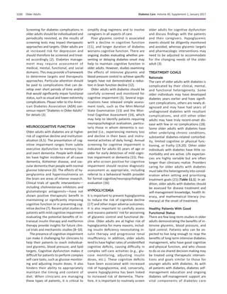Screening for diabetes complications in
older adults should be individualized and
periodically revisited, as the results of
screening tests may impact therapeutic
approaches and targets. Older adults are
at increased risk for depression and
should therefore be screened and treat-
ed accordingly (2). Diabetes manage-
ment may require assessment of
medical, mental, functional, and social
domains. This may provide a framework
to determine targets and therapeutic
approaches. Particular attention should
be paid to complications that can de-
velop over short periods of time and/or
that would signiﬁcantly impair functional
status, such as visual and lower-extremity
complications. Please refer to the Amer-
ican Diabetes Association (ADA) con-
sensus report “Diabetes in Older Adults”
for details (3).
NEUROCOGNITIVE FUNCTION
Older adults with diabetes are at higher
risk of cognitive decline and institution-
alization (4,5). The presentation of cog-
nitive impairment ranges from subtle
executive dysfunction to memory loss
and overt dementia. People with diabe-
tes have higher incidences of all-cause
dementia, Alzheimer disease, and vas-
cular dementia than people with normal
glucose tolerance (6). The effects of hy-
perglycemia and hyperinsulinemia on
the brain are areas of intense research.
Clinical trials of speciﬁc interventionsd
including cholinesterase inhibitors and
glutamatergic antagonistsdhave not
shown positive therapeutic beneﬁt in
maintaining or signiﬁcantly improving
cognitive function or in preventing cog-
nitive decline (7). Recent pilot studies in
patients with mild cognitive impairment
evaluating the potential beneﬁts of in-
tranasal insulin therapy and metformin
therapy provide insights for future clini-
cal trials and mechanistic studies (8–10).
The presence of cognitive impairment
can make it challenging for clinicians to
help their patients to reach individual-
ized glycemic, blood pressure, and lipid
targets. Cognitive dysfunction makes it
difﬁcult for patients to perform complex
self-care tasks, such as glucose monitor-
ing and adjusting insulin doses. It also
hinders their ability to appropriately
maintain the timing and content of
diet. When clinicians are managing
these types of patients, it is critical to
simplify drug regimens and to involve
caregivers in all aspects of care.
Poor glycemic control is associated
with a decline in cognitive function
(11), and longer duration of diabetes
worsens cognitive function. There are
ongoing studies evaluating whether pre-
venting or delaying diabetes onset may
help to maintain cognitive function in
older adults. However, studies examining
the effects of intensive glycemic and
blood pressure control to achieve speciﬁc
targets have not demonstrated a reduc-
tion in brain function decline (12).
Older adults with diabetes should be
carefully screened and monitored for
cognitive impairment (3). Several orga-
nizations have released simple assess-
ment tools, such as the Mini-Mental
State Examination (13) and the Mon-
treal Cognitive Assessment (14), which
may help to identify patients requiring
neuropsychological evaluation, particu-
larly those in whom dementia is sus-
pected (i.e., experiencing memory loss
and decline in their basic and instru-
mental activities of daily living). Annual
screening for cognitive impairment is
indicated for adults 65 years of age or
older for early detection of mild cogni-
tive impairment or dementia (15). Peo-
ple who screen positive for cognitive
impairment should receive diagnostic
assessment as appropriate, including
referral to a behavioral health provider
for formal cognitive/neuropsychological
evaluation (16).
HYPOGLYCEMIA
It is important to prevent hypoglycemia
to reduce the risk of cognitive decline
(17) and other major adverse outcomes.
It is also important to carefully assess
and reassess patients’ risk for worsening
of glycemic control and functional de-
cline. Older adults are at higher risk of
hypoglycemia for many reasons, includ-
ing insulin deﬁciency necessitating in-
sulin therapy and progressive renal
insufﬁciency. In addition, older adults
tend to have higher rates of unidentiﬁed
cognitive deﬁcits, causing difﬁculty in
complex self-care activities (e.g., glu-
cose monitoring, adjusting insulin
doses, etc.). These cognitive deﬁcits
have been associated with increased
risk of hypoglycemia, and, conversely,
severe hypoglycemia has been linked
to increased risk of dementia. There-
fore, it is important to routinely screen
older adults for cognitive dysfunction
and discuss ﬁndings with the patients
and their caregivers. Hypoglycemic
events should be diligently monitored
and avoided, whereas glycemic targets
and pharmacologic interventions may
need to be adjusted to accommodate
for the changing needs of the older
adult (3).
TREATMENT GOALS
Rationale
The care of older adults with diabetes is
complicated by their clinical, mental,
and functional heterogeneity. Some
older individuals may have developed
diabetes years earlier and have signiﬁ-
cant complications, others are newly di-
agnosed and may have had years of
undiagnosed diabetes with resultant
complications, and still other older
adults may have truly recent-onset dis-
ease with few or no complications (18).
Some older adults with diabetes have
other underlying chronic conditions,
substantial diabetes-related comorbid-
ity, limited cognitive or physical func-
tioning, or frailty (19,20). Other older
individuals with diabetes have little co-
morbidity and are active. Life expectan-
cies are highly variable but are often
longer than clinicians realize. Providers
caring for older adults with diabetes
must take this heterogeneity into consid-
eration when setting and prioritizing
treatment goals (21) (Table 11.1). In ad-
dition, older adults with diabetes should
be assessed for disease treatment and
self-management knowledge, health lit-
eracy, and mathematical literacy (nu-
meracy) at the onset of treatment.
Healthy Patients With Good
Functional Status
There are few long-term studies in older
adults demonstrating the beneﬁts of in-
tensive glycemic, blood pressure, and
lipid control. Patients who can be ex-
pected to live long enough to reap the
beneﬁts of long-term intensive diabetes
management, who have good cognitive
and physical function, and who choose
to do so via shared decision making may
be treated using therapeutic interven-
tions and goals similar to those for
younger adults with diabetes. As with
all patients with diabetes, diabetes self-
management education and ongoing
diabetes self-management support are
vital components of diabetes care
S100 Older Adults Diabetes Care Volume 40, Supplement 1, January 2017
 