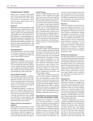 PHARMACOLOGIC THERAPY
Special care is required in prescribing
and monitoring pharmacologic thera-
pies in older adults (27). Cost may be
an important consideration, espe-
cially as older adults tend to be on
many medications.
Metformin
Metformin is the ﬁrst-line agent for older
adults with type 2 diabetes. Recent stud-
ies have indicated that it may be used
safely in patients with estimated glomer-
ular ﬁltration rate $30 mL/min/1.73 m2
(28). However, it is contraindicated in pa-
tients with advancedrenalinsufﬁciency or
signiﬁcant heart failure. Metformin may
be temporarily discontinued before pro-
cedures, during hospitalizations, and
when acute illness may compromise renal
or liver function.
Thiazolidinediones
Thiazolidinediones, if used at all, should
be used very cautiously in those with,
or at risk for, congestive heart failure and
those at risk for falls or fractures.
Insulin Secretagogues
Sulfonylureas and other insulin secreta-
gogues are associated with hypoglyce-
mia and should be used with caution.
If used, shorter-duration sulfonylureas
such as glipizide are preferred. Glybur-
ide is a longer-duration sulfonylurea and
contraindicated in older adults (29).
Incretin-Based Therapies
Oral dipeptidyl peptidase 4 inhibitors
have few side effects and minimal hypo-
glycemia, but their costs may be a bar-
rier to some older patients. A systematic
review concluded that incretin-based
agents do not increase major adverse
cardiovascular events (30).
Glucagon-like peptide 1 receptor ag-
onists are injectable agents, which re-
quire visual, motor, and cognitive skills.
They may be associated with nausea,
vomiting, and diarrhea. Also, weight
loss with GLP-1 receptor agonists may
not be desirable in some older patients,
particularly those with cachexia.
Sodium–Glucose Cotransporter 2
Inhibitors
Sodium–glucose cotransporter 2 inhibi-
tors offer an oral route, which may be
convenient for older adults with diabe-
tes; however, long-term experience is
limited despite the initial efﬁcacy and
safety data reported with these agents.
Insulin Therapy
The use of insulin therapy requires that
patients or their caregivers have good
visual and motor skills and cognitive
ability. Insulin therapy relies on the abil-
ity of the older patient to administer in-
sulin on their own or with the assistance
of a caregiver. Insulin doses should be
titrated to meet individualized glycemic
targets and to avoid hypoglycemia.
Once-daily basal insulin injection ther-
apy is associated with minimal side ef-
fects and may be a reasonable option in
many older patients. Multiple daily in-
jections of insulin may be too complex
for the older patient with advanced di-
abetes complications, life-limiting co-
morbid illnesses, or limited functional
status.
Other Factors to Consider
The needs of older adults with diabetes
and their caregivers should be evaluated
to construct a tailored care plan. Social
difﬁculties may impair their quality of
life and increase the risk of functional
dependency (31). The patient’s living sit-
uation must be considered, as it may
affect diabetes management and sup-
port. Social and instrumental support
networks (e.g., adult children, care-
takers) that provide instrumental or
emotional support for older adults
with diabetes should be included in di-
abetes management discussions and
shared decision making.
Older adults in assisted living facilities
may not have support to administer
their own medications, whereas those
living in a nursing home (community liv-
ing centers) may rely completely on the
care plan and nursing support. Those re-
ceiving palliative care (with or without
hospice) may require an approach that
emphasizes comfort and symptom man-
agement, while deemphasizing strict
metabolic and blood pressure control.
TREATMENT IN SKILLED NURSING
FACILITIES AND NURSING HOMES
Management of diabetes in the long-
term care (LTC) setting (i.e., nursing
homes and skilled nursing facilities) is
unique. Individualization of health care
is important in all patients; however,
practical guidance is needed for medical
providers as well as the LTC staff and
caregivers (32). The American Medical
Directors Association guidelines offer
a 12-step program for staff (33). This
training includes diabetes detection
and institutional quality assessment.
The guidelines also recommend that
LTC facilities develop their own policies
and procedures for prevention and
management of hypoglycemia.
Resources
Staff of LTC facilities should receive ap-
propriate diabetes education to im-
prove the management of older adults
with diabetes. Treatments for each pa-
tient should be individualized. Special
management considerations include
the need to avoid both hypoglycemia
and the metabolic complications of di-
abetes and the need to provide ade-
quate diabetes training to LTC staff
(3,34). For more information, see the
ADA position statement “Management
of Diabetes in Long-term Care and
Skilled Nursing Facilities: A Position
Statement of the American Diabetes
Association” (32).
Nutritional Considerations
An older adult residing in an LTC facility
mayhaveirregularandunpredictablemeal
consumption, undernutrition, anorexia,
and impaired swallowing. Furthermore,
therapeutic diets may inadvertently
lead to decreased food intake and con-
tribute to unintentional weight loss and
undernutrition. Diets tailored to a pa-
tient’s culture, preferences, and per-
sonal goals might increase quality of
life, satisfaction with meals, and nutri-
tion status (35).
Hypoglycemia
Older adults with diabetes in LTC are
especially vulnerable to hypoglycemia.
They have a disproportionately high
number of clinical complications and co-
morbidities that can increase hypogly-
cemia risk: impaired cognitive and
renal function, slowed hormonal regula-
tion and counterregulation, suboptimal
hydration, variable appetite and nutri-
tional intake, polypharmacy, and slowed
intestinal absorption (36).
Another consideration for the LTC
setting is that unlike the hospital setting,
medical providers are not required to
evaluate the patients daily. According
to federal guidelines, assessments
should be done at least every 30 days
for the ﬁrst 90 days after admission
and then at least once every 60 days.
Although in practice the patients may
actually be seen more frequently, the
S102 Older Adults Diabetes Care Volume 40, Supplement 1, January 2017
 