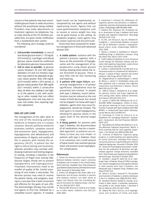 concern is that patients may have uncon-
trolled glucose levels or wide excursions
without the practitioner being notiﬁed.
Providers may make adjustments to
treatment regimens by telephone, fax,
or order directly at the LTC facilities pro-
vided they are given timely notiﬁcation
from a standardized alert system.
The following alert strategy could be
considered:
1. Call provider immediately: in case of
low blood glucose levels (,70 mg/dL
[3.9 mmol/L]). Low ﬁnger-stick blood
glucose values should be conﬁrmed
by laboratory glucose measurement.
2. Call as soon as possible: a) glucose
values between 70 and 100 mg/dL
(between 3.9 and 5.6 mmol/L) (regi-
men may need to be adjusted), b) glu-
cose values greater than 250 mg/dL
(13.9 mmol/L) within a 24-h period, c)
glucose values greater than 300 mg/dL
(16.7 mmol/L) within 2 consecutive
days, d) when any reading is too high,
or e) the patient is sick, with vomit-
ing or other malady that can reﬂect
hyperglycemic crisis and may lead to
poor oral intake, thus requiring regi-
men adjustment.
END-OF-LIFE CARE
The management of the older adult at
the end of life receiving palliative
medicine or hospice care is a unique
situation. Overall, palliative medicine
promotes comfort, symptom control
and prevention (pain, hypoglycemia,
hyperglycemia, and dehydration) and
preservation of dignity and quality-of-
life in patients with limited life ex-
pectancy (34,37). A patient has the
right to refuse testing and treatment,
whereas providers may consider with-
drawing treatment and limiting diagnos-
tic testing, including a reduction in the
frequency of ﬁnger-stick testing (38).
Glucose targets should aim to prevent
hypoglycemia and hyperglycemia.
Treatment interventions need to be
mindful of quality of life. Careful moni-
toring of oral intake is warranted. The
decision process may need to involve
the patient, family, and caregivers, lead-
ing to a care plan that is both convenient
and effective for the goals of care (39).
The pharmacologic therapy may include
oral agents as ﬁrst line, followed by a
simpliﬁed insulin regimen. If needed,
basal insulin can be implemented, ac-
companied by oral agents and without
rapid-acting insulin. Agents that can
cause gastrointestinal symptoms such
as nausea or excess weight loss may
not be good choices in this setting. As
symptoms progress, some agents may
be slowly tapered and discontinued.
Strata have been proposed for diabe-
tes management in those with advanced
disease (24).
1. A stable patient: continue with the
patient’s previous regimen, with a
focus on the prevention of hypogly-
cemia and the management of hy-
perglycemia using blood glucose
testing, keeping levels below the re-
nal threshold of glucose. There is
very little role for A1C monitoring
and lowering.
2. A patient with organ failure: pre-
venting hypoglycemia is of greater
signiﬁcance. Dehydration must be
prevented and treated. In people
with type 1 diabetes, insulin admin-
istration may be reduced as the oral
intake of food decreases but should
not be stopped. For those with type 2
diabetes, agents that may cause hy-
poglycemia should be titrated. The
main goal is to avoid hypoglycemia,
allowing for glucose values in the
upper level of the desired target
range.
3. A dying patient: for patients with
type 2 diabetes, the discontinuation
of all medications may be a reason-
able approach, as patients are un-
likely to have any oral intake. In
patients with type 1 diabetes, there
is no consensus, but a small amount
of basal insulin may maintain glucose
levels and prevent acute hyperglyce-
mic complications.
References
1. Centers for Disease Control and Prevention.
National diabetes statistics report: estimates
of diabetes and its burden in the United States,
2014 [Internet]. Available from http://www.cdc
.gov/diabetes/data/statistics/2014statisticsreport
.html. Accessed 21 November 2016
2. Kimbro LB, Mangione CM, Steers WN, et al.
Depression and all-cause mortality in persons
with diabetes mellitus: are older adults at
higher risk? Results from the Translating Re-
search Into Action for Diabetes Study. J Am Ger-
iatr Soc 2014;62:1017–1022
3. Kirkman MS, Briscoe VJ, Clark N, et al. Diabe-
tes in older adults. Diabetes Care 2012;35:
2650–2664
4. Cukierman T, Gerstein HC, Williamson JD.
Cognitive decline and dementia in diabetes–
systematic overview of prospective observational
studies. Diabetologia 2005;48:2460–2469
5. Roberts RO, Knopman DS, Przybelski SA,
et al. Association of type 2 diabetes with brain
atrophy and cognitive impairment. Neurology
2014;82:1132–1141
6. Xu WL, von Strauss E, Qiu CX, Winblad B,
Fratiglioni L. Uncontrolled diabetes increases
the risk of Alzheimer’s disease: a population-
based cohort study. Diabetologia 2009;52:
1031–1039
7. Ghezzi L, Scarpini E, Galimberti D. Disease-
modifying drugs in Alzheimer’s disease. Drug
Des Devel Ther 2013;7:1471–1478
8. Craft S, Baker LD, Montine TJ, et al. Intranasal
insulin therapy for Alzheimer disease and am-
nestic mild cognitive impairment: a pilot clinical
trial. Arch Neurol 2012;69:29–38
9. Freiherr J, Hallschmid M, Frey WH 2nd, et al.
Intranasal insulin as a treatment for Alzheimer’s
disease: a review of basic research and clinical
evidence. CNS Drugs 2013;27:505–514
10. Alagiakrishnan K, Sankaralingam S, Ghosh
M, Mereu L, Senior P. Antidiabetic drugs and
their potential role in treating mild cognitive
impairment and Alzheimer’s disease. Discov
Med 2013;16:277–286
11. Yaffe K, Falvey C, Hamilton N, et al. Diabe-
tes, glucose control, and 9-year cognitive de-
cline among older adults without dementia.
Arch Neurol 2012;69:1170–1175
12. Launer LJ, Miller ME, Williamson JD, et al.;
ACCORD MIND Investigators. Effects of inten-
sive glucose lowering on brain structure and
function in people with type 2 diabetes (ACCORD
MIND): a randomised open-label substudy.
Lancet Neurol 2011;10:969–977
13. Cummings JL, Frank JC, Cherry D, et al.
Guidelines for managing Alzheimer’s disease:
part I. Assessment. Am Fam Physician 2002;65:
2263–2272
14. Nasreddine ZS, Phillips NA, B´edirian V, et al.
The Montreal Cognitive Assessment, MoCA: a
brief screening tool for mild cognitive impair-
ment. J Am Geriatr Soc 2005;53:695–699
15. Institute of Medicine. Cognitive aging:
progress in understanding and opportunities
for action [Internet]. Available from http://
nationalacademies.org/hmd/Reports/2015/
Cognitive-Aging.aspx. Accessed 3 October 2016
16. American Psychological Association. Guide-
lines for the evaluation of dementia and age-
related cognitive change [Internet]. Available
from http://www.apa.org/practice/guidelines/
dementia.aspx. Accessed 3 October 2016
17. Feinkohl I, Aung PP, Keller M, et al.; Edin-
burgh Type 2 Diabetes Study (ET2DS) Investiga-
tors. Severe hypoglycemia and cognitive decline
in older people with type 2 diabetes: the
Edinburgh type 2 diabetes study. Diabetes Care
2014;37:507–515
18. Selvin E, Coresh J, Brancati FL. The burden
and treatment of diabetes in elderly individuals
in the U.S. Diabetes Care 2006;29:2415–2419
19. Bandeen-Roche K, Seplaki CL, Huang J, et al.
Frailty in older adults: a nationally representa-
tive proﬁle in the United States. J Gerontol A
Biol Sci Med Sci 2015;70:1427–1434
20. Kalyani RR, Tian J, Xue Q-L, et al. Hypergly-
cemia and incidence of frailty and lower
care.diabetesjournals.org Older Adults S103
 