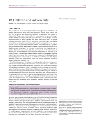 12. Children and Adolescents
Diabetes Care 2017;40(Suppl. 1):S105–S113 | DOI: 10.2337/dc17-S015
TYPE 1 DIABETES
Three-quarters of all cases of type 1 diabetes are diagnosed in individuals ,18
years of age (although recent data using genetic risk scoring would suggest that
over 40% of patients with autoimmune diabetes are diagnosed over the age of
30 years) (1). The provider must consider the unique aspects of care and manage-
ment of children and adolescents with type 1 diabetes, such as changes in insulin
sensitivity related to physical growth and sexual maturation, ability to provide
self-care, supervision in the child care and school environment, and neurological
vulnerability to hypoglycemia and hyperglycemia in young children, as well as
possible adverse neurocognitive effects of diabetic ketoacidosis (DKA) (2,3). Atten-
tion to family dynamics, developmental stages, and physiological differences re-
lated to sexual maturity are all essential in developing and implementing an
optimal diabetes treatment plan (4). Due to the paucity of clinical research in
children, the recommendations for children and adolescents are less likely to be
based on clinical trial evidence. However, expert opinion and a review of available
and relevant experimental data are summarized in the American Diabetes Associ-
ation (ADA) position statement “Care of Children and Adolescents With Type 1
Diabetes” (5) and have been updated in the ADA position statement “Type 1 Di-
abetes Through the Life Span” (6).
A multidisciplinary team of specialists trained in pediatric diabetes management
and sensitive to the challenges of children and adolescents with type 1 diabetes and
their families should provide care for this population. It is essential that diabetes
self-management education (DSME) and support (DSMS), medical nutrition ther-
apy, and psychosocial support be provided at diagnosis and regularly thereafter in a
developmentally appropriate format that builds on prior knowledge by individuals
experienced with the educational, nutritional, behavioral, and emotional needs of
the growing child and family. The appropriate balance between adult supervision
and independent self-care should be deﬁned at the ﬁrst interaction and reeval-
uated at subsequent visits. The balance between adult supervision and inde-
pendent self-care will evolve as the adolescent gradually becomes an emerging
young adult.
Diabetes Self-management Education and Support
Recommendation
c Youth with type 1 diabetes and parents/caregivers (for patients aged ,18 years)
should receive culturally sensitive and developmentally appropriate individual-
ized diabetes self-management education and support according to national
standards at diagnosis and routinely thereafter. B
No matter how sound the medical regimen, it can only be effective if the family and/or
affected individuals are able to implement it. Family involvement is a vital component
of optimal diabetes management throughout childhood and adolescence. Health care
providers (the diabetes care team) who care for children and adolescents must be
capable of evaluatingtheeducational, behavioral, emotional,and psychosocial factors
that impact implementation of a treatment plan and must work with the individual
and family to overcome barriers or redeﬁne goals as appropriate. DSME and DSMS
require periodic reassessment, especially as the youth grows, develops, and acquires
the need for greater independent self-care skills. In addition, it is necessary to assess
the educational needs and skills of day care providers, school nurses, or other school
personnel who participate in the care of the young child with diabetes (7).
Suggestedcitation:AmericanDiabetesAssociation.
Children and adolescents. Sec. 12. In Standards of
Medical Care in Diabetesd2017. Diabetes Care
2017;40(Suppl. 1):S105–S113
© 2017 by the American Diabetes Association.
Readers may use this article as long as the work
is properly cited, the use is educational and not
for proﬁt, and the work is not altered. More infor-
mation is available at http://www.diabetesjournals
.org/content/license.
American Diabetes Association
Diabetes Care Volume 40, Supplement 1, January 2017 S105
12.CHILDRENANDADOLESCENTS
 