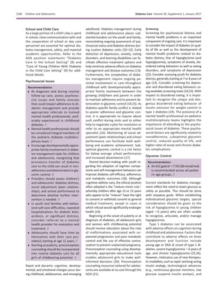 School and Child Care
As a large portion of a child’s day is spent
in school, close communication with and
the cooperation of school or day care
personnel are essential for optimal dia-
betes management, safety, and maximal
academic opportunities. Refer to the
ADA position statements “Diabetes
Care in the School Setting” (8) and
“Care of Young Children With Diabetes
in the Child Care Setting” (9) for addi-
tional details.
Psychosocial Issues
Recommendations
c At diagnosis and during routine
follow-up care, assess psychoso-
cial issues and family stresses
that could impact adherence to di-
abetes management and provide
appropriate referrals to trained
mental health professionals, pref-
erably experienced in childhood
diabetes. E
c Mental health professionals should
be considered integral members of
the pediatric diabetes multidisci-
plinary team. E
c Encourage developmentally appro-
priate family involvement in diabe-
tes management tasks for children
and adolescents, recognizing that
premature transfer of diabetes
care to the child can result in non-
adherence and deterioration in gly-
cemic control. B
c Providers should assess children’s
and adolescents’ diabetes distress,
social adjustment (peer relation-
ships), and school performance to
determine whether further inter-
vention is needed. B
c In youth and families with behav-
ioral self-care difﬁculties, repeated
hospitalizations for diabetic keto-
acidosis, or signiﬁcant distress,
consider referral to a mental
health provider for evaluation and
treatment. E
c Adolescents should have time by
themselves with their care pro-
vider(s) starting at age 12 years. E
c Starting at puberty, preconception
counseling should be incorporated
into routine diabetes care for all
girls of childbearing potential. A
Rapid and dynamic cognitive, develop-
mental, and emotional changes occur dur-
ing childhood, adolescence, and emerging
adulthood. Diabetes management during
childhood and adolescence places sub-
stantial burdens on the youth and family,
necessitating ongoing assessment of psy-
chosocial status anddiabetes distress dur-
ing routine diabetes visits (10–12). Early
detection of depression, anxiety, eating
disorders, and learning disabilities can fa-
cilitate effective treatment options and
help minimize adverse effects on diabetes
management and disease outcomes (13).
Furthermore, the complexities of diabe-
tes management require ongoing pa-
rental involvement in care throughout
childhood with developmentally appro-
priate family teamwork between the
growing child/teen and parent in order
to maintain adherence and to prevent de-
terioration in glycemic control (14,15). As
diabetes-speciﬁc family conﬂict is related
to poorer adherence and glycemic con-
trol, it is appropriate to inquire about
such conﬂict during visits and to either
help to negotiate a plan for resolution or
refer to an appropriate mental health
specialist (16). Monitoring of social ad-
justment (peer relationships) and school
performance can facilitate both well-
being and academic achievement. Sub-
optimal glycemic control is a risk factor
for below average school performance
and increased absenteeism (17).
Shared decision-making with youth re-
garding the adoption of regimen compo-
nents and self-management behaviors can
improve diabetes self-efﬁcacy, adherence,
and metabolic outcomes (18). Although
cognitive abilities vary, the ethical position
often adopted is the “mature minor rule,”
whereby children after age 12 or 13 years
who appear to be “mature” have the right
to consent or withhold consent to general
medical treatment, except in cases in
which refusal would signiﬁcantly endanger
health (19).
Beginning at the onset of puberty or at
diagnosis of diabetes, all adolescent girls
and women with childbearing potential
should receive education about the risks
of malformations associated with un-
planned pregnancies and poor metabolic
control and the use of effective contra-
ception to prevent unplanned pregnancy.
Preconception counseling using develop-
mentally appropriate educational tools
enables adolescent girls to make well-
informed decisions (20). Preconception
counseling resources tailored for adoles-
cents are available at no cost through the
ADA (21).
Screening
Screening for psychosocial distress and
mental health problems is an important
component of ongoing care. It is important
to consider the impact of diabetes on qual-
ity of life as well as the development of
mental health problems related to dia-
betes distress, fear of hypoglycemia (and
hyperglycemia), symptoms of anxiety, dis-
ordered eating behaviors as well as eating
disorders, and symptoms of depression
(22). Consider assessing youth for diabetes
distress,generallystartingat7or8 yearsof
age (13). Consider screening for depres-
sion and disordered eating behaviors us-
ing available screening tools (10,23). With
respect to disordered eating, it is impor-
tant to recognize the unique and dan-
gerous disordered eating behavior of
insulin omission for weight control in
type 1 diabetes (24). The presence of a
mental health professional on pediatric
multidisciplinary teams highlights the
importance of attending to the psycho-
social issues of diabetes. These psycho-
social factors are signiﬁcantly related to
nonadherence, suboptimal glycemic
control, reduced quality of life, and
higher rates of acute and chronic diabe-
tes complications.
Glycemic Control
Recommendation
c AnA1Cgoalof,7.5%(58mmol/mol)
is recommended across all pediat-
ric age-groups. E
Current standards for diabetes manage-
ment reﬂect the need to lower glucose as
safely as possible. This should be done
with stepwise goals. When establishing
individualized glycemic targets, special
consideration should be given to the
risk of hypoglycemia in young children
(aged ,6 years) who are often unable
to recognize, articulate, and/or manage
hypoglycemia.
Type 1 diabetes can be associated
with adverse effects on cognition during
childhood and adolescence. Factors that
contribute to adverse effects on brain
development and function include
young age or DKA at onset of type 1 di-
abetes, severe hypoglycemia ,6 years of
age, and chronic hyperglycemia (25,26).
However, meticulous use of new therapeu-
ticmodalities,suchasrapid-andlong-acting
insulin analogs, technological advances
(e.g., continuous glucose monitors, low
glucose suspend insulin pumps), and
S106 Children and Adolescents Diabetes Care Volume 40, Supplement 1, January 2017
 