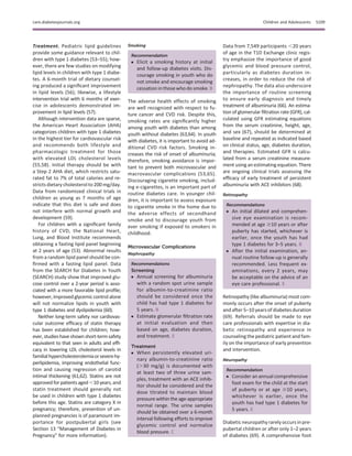 Treatment. Pediatric lipid guidelines
provide some guidance relevant to chil-
dren with type 1 diabetes (53–55); how-
ever, there are few studies on modifying
lipid levels in children with type 1 diabe-
tes. A 6-month trial of dietary counsel-
ing produced a signiﬁcant improvement
in lipid levels (56); likewise, a lifestyle
intervention trial with 6 months of exer-
cise in adolescents demonstrated im-
provement in lipid levels (57).
Although intervention data are sparse,
the American Heart Association (AHA)
categorizes children with type 1 diabetes
in the highest tier for cardiovascular risk
and recommends both lifestyle and
pharmacologic treatment for those
with elevated LDL cholesterol levels
(55,58). Initial therapy should be with
a Step 2 AHA diet, which restricts satu-
rated fat to 7% of total calories and re-
stricts dietary cholesterol to 200 mg/day.
Data from randomized clinical trials in
children as young as 7 months of age
indicate that this diet is safe and does
not interfere with normal growth and
development (59).
For children with a signiﬁcant family
history of CVD, the National Heart,
Lung, and Blood Institute recommends
obtaining a fasting lipid panel beginning
at 2 years of age (53). Abnormal results
from a random lipid panel should be con-
ﬁrmed with a fasting lipid panel. Data
from the SEARCH for Diabetes in Youth
(SEARCH) study show that improved glu-
cose control over a 2-year period is asso-
ciated with a more favorable lipid proﬁle;
however, improved glycemic control alone
will not normalize lipids in youth with
type 1 diabetes and dyslipidemia (60).
Neither long-term safety nor cardiovas-
cular outcome efﬁcacy of statin therapy
has been established for children; how-
ever,studieshaveshownshort-termsafety
equivalent to that seen in adults and efﬁ-
cacy in lowering LDL cholesterol levels in
familialhypercholesterolemiaorseverehy-
perlipidemia, improving endothelial func-
tion and causing regression of carotid
intimal thickening (61,62). Statins are not
approved forpatientsaged ,10 years, and
statin treatment should generally not
be used in children with type 1 diabetes
before this age. Statins are category X in
pregnancy; therefore, prevention of un-
planned pregnancies is of paramount im-
portance for postpubertal girls (see
Section 13 “Management of Diabetes in
Pregnancy” for more information).
Smoking
Recommendation
c Elicit a smoking history at initial
and follow-up diabetes visits. Dis-
courage smoking in youth who do
not smoke and encourage smoking
cessation in those who do smoke. B
The adverse health effects of smoking
are well recognized with respect to fu-
ture cancer and CVD risk. Despite this,
smoking rates are signiﬁcantly higher
among youth with diabetes than among
youth without diabetes (63,64). In youth
with diabetes, it is important to avoid ad-
ditional CVD risk factors. Smoking in-
creases the risk of onset of albuminuria;
therefore, smoking avoidance is impor-
tant to prevent both microvascular and
macrovascular complications (53,65).
Discouraging cigarette smoking, includ-
ing e-cigarettes, is an important part of
routine diabetes care. In younger chil-
dren, it is important to assess exposure
to cigarette smoke in the home due to
the adverse effects of secondhand
smoke and to discourage youth from
ever smoking if exposed to smokers in
childhood.
Microvascular Complications
Nephropathy
Recommendations
Screening
c Annual screening for albuminuria
with a random spot urine sample
for albumin-to-creatinine ratio
should be considered once the
child has had type 1 diabetes for
5 years. B
c Estimate glomerular ﬁltration rate
at initial evaluation and then
based on age, diabetes duration,
and treatment. E
Treatment
c When persistently elevated uri-
nary albumin-to-creatinine ratio
(.30 mg/g) is documented with
at least two of three urine sam-
ples, treatment with an ACE inhib-
itor should be considered and the
dose titrated to maintain blood
pressure within the age-appropriate
normal range. The urine samples
should be obtained over a 6-month
interval following efforts to improve
glycemic control and normalize
blood pressure. C
Data from 7,549 participants ,20 years
of age in the T1D Exchange clinic regis-
try emphasize the importance of good
glycemic and blood pressure control,
particularly as diabetes duration in-
creases, in order to reduce the risk of
nephropathy. The data also underscore
the importance of routine screening
to ensure early diagnosis and timely
treatment of albuminuria (66). An estima-
tion of glomerular ﬁltration rate (GFR), cal-
culated using GFR estimating equations
from the serum creatinine, height, age,
and sex (67), should be determined at
baseline and repeated as indicated based
on clinical status, age, diabetes duration,
and therapies. Estimated GFR is calcu-
lated from a serum creatinine measure-
ment using an estimating equation. There
are ongoing clinical trials assessing the
efﬁcacy of early treatment of persistent
albuminuria with ACE inhibitors (68).
Retinopathy
Recommendations
c An initial dilated and comprehen-
sive eye examination is recom-
mended at age $10 years or after
puberty has started, whichever is
earlier, once the youth has had
type 1 diabetes for 3–5 years. B
c After the initial examination, an-
nual routine follow-up is generally
recommended. Less frequent ex-
aminations, every 2 years, may
be acceptable on the advice of an
eye care professional. E
Retinopathy (like albuminuria) most com-
monly occurs after the onset of puberty
and after 5–10 years of diabetes duration
(69). Referrals should be made to eye
care professionals with expertise in dia-
betic retinopathy and experience in
counseling the pediatric patient and fam-
ily on the importance of early prevention
and intervention.
Neuropathy
Recommendation
c Consider an annual comprehensive
foot exam for the child at the start
of puberty or at age $10 years,
whichever is earlier, once the
youth has had type 1 diabetes for
5 years. E
Diabetic neuropathyrarelyoccurs inpre-
pubertal children or after only 1–2 years
of diabetes (69). A comprehensive foot
care.diabetesjournals.org Children and Adolescents S109
 