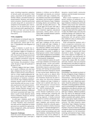 exam, including inspection, palpation
of dorsalis pedis and posterior tibial
pulses, assessment of the patellar and
Achilles reﬂexes, and determination of
proprioception, vibration, and monoﬁl-
ament sensation, should be performed
annually along with an assessment of
symptoms of neuropathic pain. Foot in-
spection can be performed at each
visit to educate youth regarding the im-
portance of foot care (see Section
10 “Microvascular Complications and
Foot Care”).
TYPE 2 DIABETES
For information on testing for type 2 di-
abetes and prediabetes in children
and adolescents, please refer to Sec-
tion 2 “Classiﬁcation and Diagnosis of
Diabetes.”
Type 2 diabetes in youth has in-
creased over the past 20 years and re-
cent estimates suggest an incidence of
;5,000 new cases per year in the U.S.
(70). The Centers for Disease Control and
Prevention published projections for
type 2 diabetes prevalence using the
SEARCH database: assuming a 2.3% an-
nual increase, the prevalence in those
under 20 years of age will quadruple in
40 years (71,72).
Evidence suggests that type 2 diabe-
tes in youth is different not only from
type 1 diabetes but also from type 2 di-
abetes in adults and has unique features,
such as a more rapidly progressive de-
cline in b-cell function and accelerated
development of diabetes complica-
tions (73,74). Type 2 diabetes dispropor-
tionately impacts youth of ethnic and
racial minorities and can occur in com-
plex psychosocial and cultural environ-
ments, which may make it difﬁcult to
sustain healthy lifestyle changes and
self-management behaviors. Additional
risk factors associated with type 2 dia-
betes in youth include adiposity, family
history of diabetes, female sex, and low
socioeconomic status (74).
As with type 1 diabetes, youth with
type 2 diabetes spend much of the day
in school. Therefore, close communica-
tion with and the cooperation of school
personnel are essential for optimal dia-
betes management, safety, and maximal
academic opportunities.
Diagnostic Challenges
Given the current obesity epidemic, dis-
tinguishing between type 1 and type 2
diabetes in children can be difﬁcult.
Overweight and obesity are common
in children with type 1 diabetes (75),
and diabetes-associated autoantibodies
and ketosis may be present in pediatric
patients with features of type 2 diabetes
(including obesity and acanthosis nigri-
cans) (76). At onset, DKA occurs in ;6%
of youth aged 10–19 years with type 2
diabetes (77). Accurate diagnosis is criti-
cal as treatment regimens, educational
approaches, dietary advice, and out-
comes differ markedly between patients
with the two diagnoses.
Treatment
The general treatment goals for youth
with type 2 diabetes are the same as
those for youth with type 1 diabetes. A
multidisciplinary diabetes team, includ-
ing a physician, diabetes nurse educator,
registered dietitian, and psychologist or
social worker, is essential. In addition to
blood glucose control, initial treatment
mustincludemanagementofcomorbidities
suchasobesity,dyslipidemia,hypertension,
and microvascular complications.
Current treatment options for youth-
onset type 2 diabetes are limited to two
approved drugsdinsulin and metfor-
min (73). Presentation with ketosis or
ketoacidosis requires a period of insulin
therapy until fasting and postprandial
glycemia have been restored to normal
or near-normal levels. Metformin ther-
apy may be used as an adjunct after
resolution of ketosis/ketoacidosis. Ini-
tial treatment should also be with in-
sulin when the distinction between
type 1 diabetes and type 2 diabetes is
unclear and in patients who have ran-
dom blood glucose concentrations
$250 mg/dL (13.9 mmol/L) and/or
A1C .9% (75 mmol/mol) (78).
Patients and their families must pri-
oritize lifestyle modiﬁcations such as
eating a balanced diet, achieving and
maintaining a healthy weight, and ex-
ercising regularly. A family-centered
approach to nutrition and lifestyle mod-
iﬁcation is essential in children with
type 2 diabetes, and nutrition recom-
mendations should be culturally appro-
priate and sensitive to family resources
(see Section 4 “Lifestyle Management”).
Given the complex social and environ-
mental context surrounding youth with
type 2 diabetes, individual-level lifestyle
interventions may not be sufﬁcient to
target the complex interplay of family
dynamics, mental health, community
readiness, and the broader environmen-
tal system (73).
When insulin treatment is not re-
quired, initiation of metformin is rec-
ommended. The Treatment Options for
type 2 Diabetes in Adolescents and Youth
(TODAY) study found that metformin
alone provided durable glycemic control
(A1C #8% [64 mmol/mol] for 6 months)
in approximately half of the subjects (79).
To date, the TODAY study is the only trial
combining lifestyle and metformin ther-
apy in youth with type 2 diabetes; the
combination did not perform better
than metformin alone in achieving dura-
ble glycemic control (79).
Small retrospective analyses and a
recent prospective multicenter non-
randomized study suggest that bariatric
or metabolic surgery may have similar
beneﬁts in obese adolescents with
type 2 diabetes compared with those
observed in adults. Teenagers experi-
ence similar degrees of weight loss, di-
abetes remission, and improvement of
cardiometabolic risk factors for at least
3 years after surgery (80). No random-
ized trials, however, have yet compared
the effectiveness and safety of surgery to
those of conventional treatment options
in adolescents (81).
Comorbidities
Comorbidities may already be present at
the time of diagnosis of type 2 diabetes in
youth (74,82). Therefore, blood pressure
measurement, a fasting lipid panel, as-
sessment of random urine albumin-to-
creatinine ratio, and a dilated eye exami-
nation should be performed at diagnosis.
Thereafter, screening guidelines and treat-
ment recommendations for hypertension,
dyslipidemia, urine albumin excretion, and
retinopathy are similar to those for youth
with type 1 diabetes. Additional problems
that may need to be addressed include
polycystic ovary disease and other comor-
bidities associated with pediatric obesity,
such as sleep apnea, hepatic steatosis, or-
thopedic complications, and psychosocial
concerns. The ADA consensus report
“Youth-Onset Type 2 Diabetes Consensus
Report: Current Status, Challenges, and
Priorities” (73) and an American Academy
of Pediatrics clinical practice guideline (83)
provide guidance on the prevention,
screening, and treatment of type 2 diabe-
tes and its comorbidities in children and
adolescents.
S110 Children and Adolescents Diabetes Care Volume 40, Supplement 1, January 2017
 