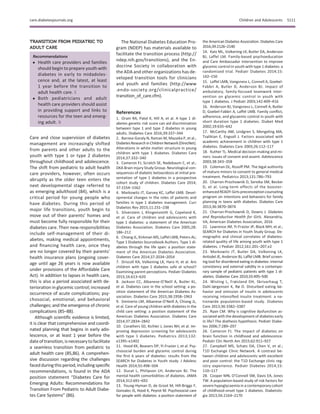 TRANSITION FROM PEDIATRIC TO
ADULT CARE
Recommendations
c Health care providers and families
should begin to prepare youth with
diabetes in early to midadoles-
cence and, at the latest, at least
1 year before the transition to
adult health care. E
c Both pediatricians and adult
health care providers should assist
in providing support and links to
resources for the teen and emerg-
ing adult. B
Care and close supervision of diabetes
management are increasingly shifted
from parents and other adults to the
youth with type 1 or type 2 diabetes
throughout childhood and adolescence.
The shift from pediatric to adult health
care providers, however, often occurs
abruptly as the older teen enters the
next developmental stage referred to
as emerging adulthood (84), which is a
critical period for young people who
have diabetes. During this period of
major life transitions, youth begin to
move out of their parents’ homes and
must become fully responsible for their
diabetes care. Their new responsibilities
include self-management of their di-
abetes, making medical appointments,
and ﬁnancing health care, once they
are no longer covered by their parents’
health insurance plans (ongoing cover-
age until age 26 years is now available
under provisions of the Affordable Care
Act). In addition to lapses in health care,
this is also a period associated with de-
terioration in glycemic control; increased
occurrence of acute complications; psy-
chosocial, emotional, and behavioral
challenges; and the emergence of chronic
complications (85–88).
Although scientiﬁc evidence is limited,
it is clear that comprehensive and coordi-
nated planning that begins in early ado-
lescence, or at least 1 year before the
dateoftransition, isnecessarytofacilitate
a seamless transition from pediatric to
adult health care (85,86). A comprehen-
sive discussion regarding the challenges
facedduring thisperiod, includingspeciﬁc
recommendations, is found in the ADA
position statement “Diabetes Care for
Emerging Adults: Recommendations for
Transition From Pediatric to Adult Diabe-
tes Care Systems” (86).
The National Diabetes Education Pro-
gram (NDEP) has materials available to
facilitate the transition process (http://
ndep.nih.gov/transitions), and the En-
docrine Society in collaboration with
the ADA and other organizations has de-
veloped transition tools for clinicians
and youth and families (http://www
.endo-society.org/clinicalpractice/
transition_of_care.cfm).
References
1. Oram RA, Patel K, Hill A, et al. A type 1 di-
abetes genetic risk score can aid discrimination
between type 1 and type 2 diabetes in young
adults. Diabetes Care 2016;39:337–344
2. Barnea-Goraly N, Raman M, Mazaika P, et al.;
DiabetesResearchinChildrenNetwork(DirecNet).
Alterations in white matter structure in young
children with type 1 diabetes. Diabetes Care
2014;37:332–340
3. Cameron FJ, Scratch SE, Nadebaum C, et al.;
DKA Brain Injury Study Group. Neurological con-
sequences of diabetic ketoacidosis at initial pre-
sentation of type 1 diabetes in a prospective
cohort study of children. Diabetes Care 2014;
37:1554–1562
4. Markowitz JT, Garvey KC, Laffel LMB. Devel-
opmental changes in the roles of patients and
families in type 1 diabetes management. Curr
Diabetes Rev 2015;11:231–238
5. Silverstein J, Klingensmith G, Copeland K,
et al. Care of children and adolescents with
type 1 diabetes: a statement of the American
Diabetes Association. Diabetes Care 2005;28:
186–212
6. Chiang JL, Kirkman MS, Laffel LMB, Peters AL;
Type 1 Diabetes Sourcebook Authors. Type 1 di-
abetes through the life span: a position state-
ment of the American Diabetes Association.
Diabetes Care 2014;37:2034–2054
7. Driscoll KA, Volkening LK, Haro H, et al. Are
children with type 1 diabetes safe at school?
Examining parent perceptions. Pediatr Diabetes
2015;16:613–620
8. Jackson CC, Albanese-O’Neill A, Butler KL,
et al. Diabetes care in the school setting: a po-
sition statement of the American Diabetes As-
sociation. Diabetes Care 2015;38:1958–1963
9. Siminerio LM, Albanese-O’Neill A, Chiang JL,
et al. Care of young children with diabetes in the
child care setting: a position statement of the
American Diabetes Association. Diabetes Care
2014;37:2834–2842
10. Corathers SD, Kichler J, Jones NH, et al. Im-
proving depression screening for adolescents
with type 1 diabetes. Pediatrics 2013;132:
e1395–e1402
11. Hood KK, Beavers DP, Yi-Frazier J, et al. Psy-
chosocial burden and glycemic control during
the ﬁrst 6 years of diabetes: results from the
SEARCH for Diabetes in Youth study. J Adolesc
Health 2014;55:498–504
12. Ducat L, Philipson LH, Anderson BJ. The
mental health comorbidities of diabetes. JAMA
2014;312:691–692
13. Young-Hyman D, de Groot M, Hill-Briggs F,
Gonzalez JS, Hood K, Peyrot M. Psychosocial care
for people with diabetes: a position statement of
the American Diabetes Association. Diabetes Care
2016;39:2126–2140
14. Katz ML, Volkening LK, Butler DA, Anderson
BJ, Laffel LM. Family-based psychoeducation
and Care Ambassador intervention to improve
glycemic control in youth with type 1 diabetes: a
randomized trial. Pediatr Diabetes 2014;15:
142–150
15. Laffel LMB, Vangsness L, Connell A, Goebel-
Fabbri A, Butler D, Anderson BJ. Impact of
ambulatory, family-focused teamwork inter-
vention on glycemic control in youth with
type 1 diabetes. J Pediatr 2003;142:409–416
16. Anderson BJ, Vangsness L, Connell A, Butler
D, Goebel-Fabbri A, Laffel LMB. Family conﬂict,
adherence, and glycaemic control in youth with
short duration type 1 diabetes. Diabet Med
2002;19:635–642
17. McCarthy AM, Lindgren S, Mengeling MA,
Tsalikian E, Engvall J. Factors associated with
academic achievement in children with type 1
diabetes. Diabetes Care 2003;26:112–117
18. Kuther TL. Medical decision-making and mi-
nors: issues of consent and assent. Adolescence
2003;38:343–358
19. Coleman DL, Rosoff PM. The legal authority
of mature minors to consent to general medical
treatment. Pediatrics 2013;131:786–793
20. Charron-Prochownik D, Sereika SM, Becker
D, et al. Long-term effects of the booster-
enhanced READY-Girls preconception counseling
program on intentions and behaviors for family
planning in teens with diabetes. Diabetes Care
2013;36:3870–3874
21. Charron-Prochownik D, Downs J. Diabetes
and Reproductive Health for Girls. Alexandria,
VA, American Diabetes Association, 2016
22. Lawrence JM, Yi-Frazier JP, Black MH, et al.;
SEARCH for Diabetes in Youth Study Group. De-
mographic and clinical correlates of diabetes-
related quality of life among youth with type 1
diabetes. J Pediatr 2012;161:201–207.e2
23. Markowitz JT, Butler DA, Volkening LK,
Antisdel JE, Anderson BJ, Laffel LMB. Brief screen-
ing tool for disordered eating in diabetes: internal
consistency and external validity in a contempo-
rary sample of pediatric patients with type 1 di-
abetes. Diabetes Care 2010;33:495–500
24. Wisting L, Frøisland DH, Skrivarhaug T,
Dahl-Jørgensen K, Rø O. Disturbed eating be-
havior and omission of insulin in adolescents
receiving intensiﬁed insulin treatment: a na-
tionwide population-based study. Diabetes
Care 2013;36:3382–3387
25. Ryan CM. Why is cognitive dysfunction as-
sociated with the development of diabetes early
in life? The diathesis hypothesis. Pediatr Diabe-
tes 2006;7:289–297
26. Cameron FJ. The impact of diabetes on
brain function in childhood and adolescence.
Pediatr Clin North Am 2015;62:911–927
27. Campbell MS, Schatz DA, Chen V, et al.;
T1D Exchange Clinic Network. A contrast be-
tween children and adolescents with excellent
and poor control: the T1D Exchange clinic reg-
istry experience. Pediatr Diabetes 2014;15:
110–117
28. Cooper MN, O’Connell SM, Davis EA, Jones
TW. A population-based study of risk factors for
severe hypoglycaemia in a contemporary cohort
of childhood-onset type 1 diabetes. Diabetolo-
gia 2013;56:2164–2170
care.diabetesjournals.org Children and Adolescents S111
 