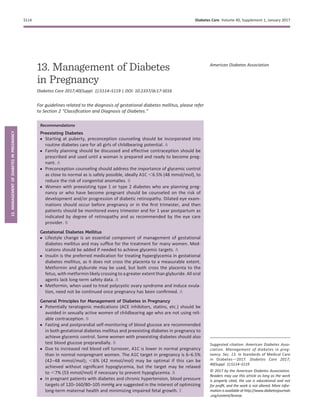 13. Management of Diabetes
in Pregnancy
Diabetes Care 2017;40(Suppl. 1):S114–S119 | DOI: 10.2337/dc17-S016
For guidelines related to the diagnosis of gestational diabetes mellitus, please refer
to Section 2 “Classiﬁcation and Diagnosis of Diabetes.”
Recommendations
Preexisting Diabetes
c Starting at puberty, preconception counseling should be incorporated into
routine diabetes care for all girls of childbearing potential. A
c Family planning should be discussed and effective contraception should be
prescribed and used until a woman is prepared and ready to become preg-
nant. A
c Preconception counseling should address the importance of glycemic control
as close to normal as is safely possible, ideally A1C ,6.5% (48 mmol/mol), to
reduce the risk of congenital anomalies. B
c Women with preexisting type 1 or type 2 diabetes who are planning preg-
nancy or who have become pregnant should be counseled on the risk of
development and/or progression of diabetic retinopathy. Dilated eye exam-
inations should occur before pregnancy or in the ﬁrst trimester, and then
patients should be monitored every trimester and for 1 year postpartum as
indicated by degree of retinopathy and as recommended by the eye care
provider. B
Gestational Diabetes Mellitus
c Lifestyle change is an essential component of management of gestational
diabetes mellitus and may sufﬁce for the treatment for many women. Med-
ications should be added if needed to achieve glycemic targets. A
c Insulin is the preferred medication for treating hyperglycemia in gestational
diabetes mellitus, as it does not cross the placenta to a measurable extent.
Metformin and glyburide may be used, but both cross the placenta to the
fetus, with metformin likely crossing to a greater extent than glyburide. All oral
agents lack long-term safety data. A
c Metformin, when used to treat polycystic ovary syndrome and induce ovula-
tion, need not be continued once pregnancy has been conﬁrmed. A
General Principles for Management of Diabetes in Pregnancy
c Potentially teratogenic medications (ACE inhibitors, statins, etc.) should be
avoided in sexually active women of childbearing age who are not using reli-
able contraception. B
c Fasting and postprandial self-monitoring of blood glucose are recommended
in both gestational diabetes mellitus and preexisting diabetes in pregnancy to
achieve glycemic control. Some women with preexisting diabetes should also
test blood glucose preprandially. B
c Due to increased red blood cell turnover, A1C is lower in normal pregnancy
than in normal nonpregnant women. The A1C target in pregnancy is 6–6.5%
(42–48 mmol/mol); ,6% (42 mmol/mol) may be optimal if this can be
achieved without signiﬁcant hypoglycemia, but the target may be relaxed
to ,7% (53 mmol/mol) if necessary to prevent hypoglycemia. B
c In pregnant patients with diabetes and chronic hypertension, blood pressure
targets of 120–160/80–105 mmHg are suggested in the interest of optimizing
long-term maternal health and minimizing impaired fetal growth. E
Suggested citation: American Diabetes Asso-
ciation. Management of diabetes in preg-
nancy. Sec. 13. In Standards of Medical Care
in Diabetesd2017. Diabetes Care 2017;
40(Suppl. 1):S114–S119
© 2017 by the American Diabetes Association.
Readers may use this article as long as the work
is properly cited, the use is educational and not
for proﬁt, and the work is not altered. More infor-
mation is available at http://www.diabetesjournals
.org/content/license.
American Diabetes Association
S114 Diabetes Care Volume 40, Supplement 1, January 2017
13.MANAGEMENTOFDIABETESINPREGNANCY
 