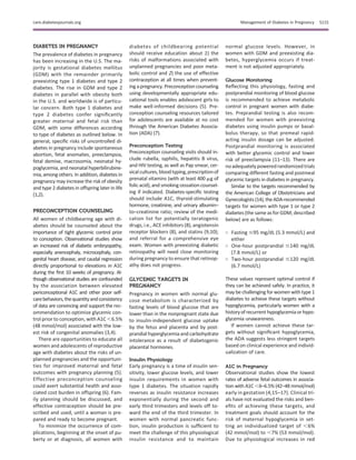 DIABETES IN PREGNANCY
The prevalence of diabetes in pregnancy
has been increasing in the U.S. The ma-
jority is gestational diabetes mellitus
(GDM) with the remainder primarily
preexisting type 1 diabetes and type 2
diabetes. The rise in GDM and type 2
diabetes in parallel with obesity both
in the U.S. and worldwide is of particu-
lar concern. Both type 1 diabetes and
type 2 diabetes confer signiﬁcantly
greater maternal and fetal risk than
GDM, with some differences according
to type of diabetes as outlined below. In
general, speciﬁc risks of uncontrolled di-
abetes in pregnancy include spontaneous
abortion, fetal anomalies, preeclampsia,
fetal demise, macrosomia, neonatal hy-
poglycemia, and neonatal hyperbilirubine-
mia, among others. In addition, diabetes in
pregnancy may increase the risk of obesity
and type 2 diabetes in offspring later in life
(1,2).
PRECONCEPTION COUNSELING
All women of childbearing age with di-
abetes should be counseled about the
importance of tight glycemic control prior
to conception. Observational studies show
an increased risk of diabetic embryopathy,
especially anencephaly, microcephaly, con-
genital heart disease, and caudal regression
directly proportional to elevations in A1C
during the ﬁrst 10 weeks of pregnancy. Al-
though observational studies are confounded
by the association between elevated
periconceptional A1C and other poor self-
carebehaviors,thequantityandconsistency
of data are convincing and support the rec-
ommendation to optimize glycemic con-
trol prior to conception, with A1C ,6.5%
(48 mmol/mol) associated with the low-
est risk of congenital anomalies (3,4).
There are opportunities to educate all
women and adolescents of reproductive
age with diabetes about the risks of un-
planned pregnancies and the opportuni-
ties for improved maternal and fetal
outcomes with pregnancy planning (5).
Effective preconception counseling
could avert substantial health and asso-
ciated cost burden in offspring (6). Fam-
ily planning should be discussed, and
effective contraception should be pre-
scribed and used, until a woman is pre-
pared and ready to become pregnant.
To minimize the occurrence of com-
plications, beginning at the onset of pu-
berty or at diagnosis, all women with
diabetes of childbearing potential
should receive education about 1) the
risks of malformations associated with
unplanned pregnancies and poor meta-
bolic control and 2) the use of effective
contraception at all times when prevent-
ing a pregnancy. Preconception counseling
using developmentally appropriate edu-
cational tools enables adolescent girls to
make well-informed decisions (5). Pre-
conception counseling resources tailored
for adolescents are available at no cost
through the American Diabetes Associa-
tion (ADA) (7).
Preconception Testing
Preconception counseling visits should in-
clude rubella, syphilis, hepatitis B virus,
and HIV testing, as well as Pap smear, cer-
vicalcultures, bloodtyping, prescriptionof
prenatal vitamins (with at least 400 mg of
folic acid), and smoking cessation counsel-
ing if indicated. Diabetes-speciﬁc testing
should include A1C, thyroid-stimulating
hormone, creatinine, and urinary albumin–
to–creatinine ratio; review of the medi-
cation list for potentially teratogenic
drugs, i.e., ACE inhibitors (8), angiotensin
receptor blockers (8), and statins (9,10);
and referral for a comprehensive eye
exam. Women with preexisting diabetic
retinopathy will need close monitoring
during pregnancy to ensure that retinop-
athy does not progress.
GLYCEMIC TARGETS IN
PREGNANCY
Pregnancy in women with normal glu-
cose metabolism is characterized by
fasting levels of blood glucose that are
lower than in the nonpregnant state due
to insulin-independent glucose uptake
by the fetus and placenta and by post-
prandial hyperglycemia and carbohydrate
intolerance as a result of diabetogenic
placental hormones.
Insulin Physiology
Early pregnancy is a time of insulin sen-
sitivity, lower glucose levels, and lower
insulin requirements in women with
type 1 diabetes. The situation rapidly
reverses as insulin resistance increases
exponentially during the second and
early third trimesters and levels off to-
ward the end of the third trimester. In
women with normal pancreatic func-
tion, insulin production is sufﬁcient to
meet the challenge of this physiological
insulin resistance and to maintain
normal glucose levels. However, in
women with GDM and preexisting dia-
betes, hyperglycemia occurs if treat-
ment is not adjusted appropriately.
Glucose Monitoring
Reﬂecting this physiology, fasting and
postprandial monitoring of blood glucose
is recommended to achieve metabolic
control in pregnant women with diabe-
tes. Preprandial testing is also recom-
mended for women with preexisting
diabetes using insulin pumps or basal-
bolus therapy, so that premeal rapid-
acting insulin dosage can be adjusted.
Postprandial monitoring is associated
with better glycemic control and lower
risk of preeclampsia (11–13). There are
noadequately poweredrandomized trials
comparing different fasting and postmeal
glycemic targets in diabetes in pregnancy.
Similar to the targets recommended by
the American College of Obstetricians and
Gynecologists(14), theADA-recommended
targets for women with type 1 or type 2
diabetes (the same as for GDM; described
below) are as follows:
○ Fasting #95 mg/dL (5.3 mmol/L) and
either
○ One-hour postprandial #140 mg/dL
(7.8 mmol/L) or
○ Two-hour postprandial #120 mg/dL
(6.7 mmol/L)
These values represent optimal control if
they can be achieved safely. In practice, it
may be challenging for women with type 1
diabetes to achieve these targets without
hypoglycemia, particularly women with a
historyofrecurrent hypoglycemiaorhypo-
glycemia unawareness.
If women cannot achieve these tar-
gets without signiﬁcant hypoglycemia,
the ADA suggests less stringent targets
based on clinical experience and individ-
ualization of care.
A1C in Pregnancy
Observational studies show the lowest
rates of adverse fetal outcomes in associa-
tion with A1C ,6–6.5% (42–48 mmol/mol)
early in gestation (4,15–17). Clinical tri-
als have not evaluated the risks and ben-
eﬁts of achieving these targets, and
treatment goals should account for the
risk of maternal hypoglycemia in set-
ting an individualized target of ,6%
(42 mmol/mol) to ,7% (53 mmol/mol).
Due to physiological increases in red
care.diabetesjournals.org Management of Diabetes in Pregnancy S115
 
