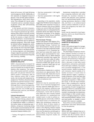 blood cell turnover, A1C levels fall during
normal pregnancy (18,19). Additionally, as
A1C represents an integrated measure of
glucose, it may not fully capture postpran-
dial hyperglycemia, which drives macro-
somia. Thus, although A1C may be useful,
it should be used as a secondary measure
of glycemic control, after self-monitoring
of blood glucose.
In the second and third trimesters,
A1C ,6% (42 mmol/mol) has the lowest
risk of large-for-gestational-age infants,
whereas other adverse outcomes increase
withA1C$6.5%(48mmol/mol).Takingall
of this into account, a target of 6–6.5%
(42–48 mmol/mol) is recommended but
,6% (42 mmol/mol) may be optimal as
pregnancy progresses. These levels should
be achieved without hypoglycemia, which,
in addition to the usual adverse sequelae,
may increase the risk of low birth weight.
Given the alteration in red blood cell kinet-
ics during pregnancy and physiological
changes in glycemic parameters, A1C levels
mayneedtobemonitoredmorefrequently
than usual (e.g., monthly).
MANAGEMENT OF GESTATIONAL
DIABETES MELLITUS
GDM is characterized by increased risk
of macrosomia and birth complications
and an increased risk of maternal type 2
diabetes after pregnancy. The associa-
tion of macrosomia and birth complica-
tions with oral glucose tolerance test
(OGTT) results is continuous, with no
clear inﬂection points (20). In other
words, risks increase with progressive hy-
perglycemia. Therefore,allwomenshould
be tested as outlined in Section 2 “Clas-
siﬁcation and Diagnosis of Diabetes.”
Although there is some heterogeneity,
many randomized controlled trials
suggest that the risk of GDM may be
reduced by diet, exercise, and lifestyle
counseling (21,22).
Lifestyle Management
After diagnosis, treatment starts with
medical nutrition therapy, physical activ-
ity, and weight management depending
on pregestational weight, as outlined in
the section below on preexisting type 2
diabetes, and glucose monitoring aiming
for the targets recommended by the Fifth
International Workshop-Conference on
Gestational Diabetes Mellitus (23):
○ Fasting #95 mg/dL (5.3 mmol/L) and
either
○ One-hour postprandial #140 mg/dL
(7.8 mmol/L) or
○ Two-hour postprandial #120 mg/dL
(6.7 mmol/L)
Depending on the population, studies
suggest that 70–85% of women diagnosed
with GDM under Carpenter-Coustan or
National Diabetes Data Group (NDDG)
criteria can control GDM with lifestyle
modiﬁcationalone;itisanticipatedthatthis
proportion will be even higher if the lower
International Association of the Diabetes
and Pregnancy Study Groups (IADPSG)
(24) diagnostic thresholds are used.
Pharmacologic Therapy
Women with greater initial degrees of hy-
perglycemia may require early initiation of
pharmacologic therapy. Treatment has
been demonstrated to improve perinatal
outcomes in two large randomized studies
as summarized in a U.S. Preventive Ser-
vices Task Force review (25). Insulin is the
ﬁrst-line agent recommended for treat-
ment of GDM in the U.S. While individual
randomized controlled trials support the
efﬁcacy and short-term safety of metfor-
min (26,27) and glyburide (28) for the
treatment of GDM, both agents cross the
placenta. Long-term safety data are not
available for any oral agent (29).
Sulfonylureas
Concentrations of glyburide in umbilical
cord plasma are approximately 70% of
maternal levels (30). Glyburide may be
associated with a higher rate of neona-
tal hypoglycemia and macrosomia than
insulin or metformin (31).
Metformin
Metformin may be associated with a
lower risk of neonatal hypoglycemia
and less maternal weight gain than in-
sulin (31–33); however, metformin may
slightly increase the risk of prematurity.
Furthermore, nearly half of patients
with GDM who were initially treated
with metformin in a randomized trial
needed insulin in order to achieve ac-
ceptable glucose control (26). Umbilical
cord blood levels of metformin are
higher than simultaneous maternal lev-
els (34,35). None of these studies or
meta-analyses evaluated long-term out-
comes in the offspring. Patients treated
with oral agents should be informed that
they cross the placenta, and although no
adverse effects on the fetus have been
demonstrated, long-term studies are
lacking.
Randomized, double-blind, controlled
trials comparing metformin with other
therapies for ovulation induction in
women with polycystic ovary syndrome
have not demonstrated beneﬁt in pre-
venting spontaneous abortion or GDM
(36), and there is no evidence-based
need to continue metformin in such pa-
tients once pregnancy has been con-
ﬁrmed (37–39).
Insulin
Insulin may be required to treat hyper-
glycemia, and its use should follow the
guidelines below.
MANAGEMENT OF PREEXISTING
TYPE 1 DIABETES AND TYPE 2
DIABETES IN PREGNANCY
Insulin Use
Insulin is the preferred agent for manage-
ment of both type 1 diabetes and type 2
diabetes in pregnancy.
The physiology of pregnancy necessi-
tates frequent titration of insulin to
match changing requirements and un-
derscores the importance of daily and
frequent self-monitoring of blood glu-
cose. In the ﬁrst trimester, there is
often a decrease in total daily insulin
requirements, and women, particularly
those with type 1 diabetes, may experi-
ence increased hypoglycemia. In the
second trimester, rapidly increasing in-
sulin resistance requires weekly or bi-
weekly increases in insulin dose to
achieve glycemic targets. In general, a
smaller proportion of the total daily dose
should be given as basal insulin (,50%)
and a greater proportion (.50%) as pran-
dial insulin. In the late third trimester,
there is often a leveling off or small de-
crease in insulin requirements. Due to
the complexity of insulin management in
pregnancy, referral to a specialized center
offering team-based care (with team
members including high-risk obstetrician,
endocrinologist or other provider experi-
enced in managing pregnancy in women
with preexisting diabetes, dietitian, nurse,
and social worker, as needed) is recom-
mended if this resource is available.
None of the currently available insulin
preparations have been demonstrated
to cross the placenta.
Type 1 Diabetes
Women with type 1 diabetes have an in-
creased risk of hypoglycemia in the ﬁrst
trimester and, like all women, have al-
tered counterregulatory response in
S116 Management of Diabetes in Pregnancy Diabetes Care Volume 40, Supplement 1, January 2017
 