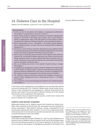 14. Diabetes Care in the Hospital
Diabetes Care 2017;40(Suppl. 1):S120–S127 | DOI: 10.2337/dc17-S017
Recommendations
c Perform an A1C for all patients with diabetes or hyperglycemia admitted to
the hospital if not performed in the prior 3 months. B
c Insulin therapy should be initiated for treatment of persistent hyperglycemia
starting at a threshold $180 mg/dL (10.0 mmol/L). Once insulin therapy is
started, a target glucose range of 140–180 mg/dL (7.8–10.0 mmol/L) is recom-
mended for the majority of critically ill patients A and noncritically ill patients. C
c More stringent goals, such as ,140 mg/dL (,7.8 mmol/L), may be appropri-
ate for selected patients, as long as this can be achieved without signiﬁcant
hypoglycemia. C
c Intravenous insulin infusions should be administered using validated written
or computerized protocols that allow for predeﬁned adjustments in the insulin
infusion rate based on glycemic ﬂuctuations and insulin dose. E
c Basal insulin or a basal plus bolus correction insulin regimen is the preferred
treatment for noncritically ill patients with poor oral intake or those who are
taking nothing by mouth. An insulin regimen with basal, nutritional, and cor-
rection components is the preferred treatment for noncritically ill hospitalized
patients with good nutritional intake. A
c Sole use of sliding scale insulin in the inpatient hospital setting is strongly
discouraged. A
c A hypoglycemia management protocol should be adopted and implemented
by each hospital or hospital system. A plan for preventing and treating hypo-
glycemia should be established for each patient. Episodes of hypoglycemia in
the hospital should be documented in the medical record and tracked. E
c The treatment regimen should be reviewed and changed as necessary to
prevent further hypoglycemia when a blood glucose value is ,70 mg/dL
(3.9 mmol/L). C
c There should be a structured discharge plan tailored to the individual patient
with diabetes. B
In the hospital, both hyperglycemia and hypoglycemia are associated with adverse
outcomes including death (1,2). Therefore, inpatient goals should include the pre-
vention of both hyperglycemia and hypoglycemia. Hospitals should promote the
shortest, safe hospital stay and provide an effective transition out of the hospital
that prevents acute complications and readmission.
For in-depth review of inpatient hospital practice, consult recent reviews that
focus on hospital care for diabetes (3,4).
HOSPITAL CARE DELIVERY STANDARDS
High-quality hospital care for diabetes requires both hospital care delivery stan-
dards, often assured by structured order sets, and quality assurance standards for
process improvement. “Best practice” protocols, reviews, and guidelines (2) are
inconsistently implemented within hospitals. To correct this, hospitals have estab-
lished protocols for structured patient care and structured order sets, which include
computerized physician order entry (CPOE).
Considerations on Admission
Initial orders should state the type of diabetes (i.e., type 1 or type 2 diabetes) or no
previous history of diabetes. Because inpatient insulin use (5) and discharge orders
(6) can be more effective if based on an A1C level on admission (7), perform an A1C
test on all patients with diabetes or hyperglycemia admitted to the hospital if the
Suggested citation: American Diabetes Associa-
tion. Diabetes care in the hospital. Sec. 14. In
Standards of Medical Care in Diabetesd2017.
Diabetes Care 2017;40(Suppl. 1):S120–S127
© 2017 by the American Diabetes Association.
Readers may use this article as long as the work
is properly cited, the use is educational and not
for proﬁt, and the work is not altered. More infor-
mationisavailableat http://www.diabetesjournals
.org/content/license.
American Diabetes Association
S120 Diabetes Care Volume 40, Supplement 1, January 2017
14.DIABETESCAREINTHEHOSPITAL
 