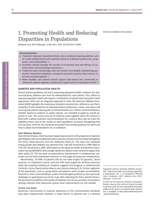 1. Promoting Health and Reducing
Disparities in Populations
Diabetes Care 2017;40(Suppl. 1):S6–S10 | DOI: 10.2337/dc17-S004
Recommendations
c Treatment decisions should be timely, rely on evidence-based guidelines, and
be made collaboratively with patients based on individual preferences, prog-
noses, and comorbidities. B
c Providers should consider the burden of treatment and self-efﬁcacy of pa-
tients when recommending treatments. E
c Treatment plans should align with the Chronic Care Model, emphasizing pro-
ductive interactions between a prepared proactive practice team and an in-
formed activated patient. A
c When feasible, care systems should support team-based care, community in-
volvement,patient registries, and decisionsupport tools to meet patient needs. B
DIABETES AND POPULATION HEALTH
Clinical practice guidelines are key to improving population health; however, for opti-
mal outcomes, diabetes care must be individualized for each patient. Thus, efforts to
improve population health will require a combination of system-level and patient-level
approaches. With such an integrated approach in mind, the American Diabetes Asso-
ciation (ADA) highlights the importance of patient-centered care, deﬁned as care that is
respectful of and responsive to individual patient preferences, needs, and values and
ensuring that patient values guide all clinical decisions (1). Practice recommendations,
whether based on evidence or expert opinion, are intended to guide an overall ap-
proach to care. The science and art of medicine come together when the clinician is
faced with making treatment recommendations for a patient who may not meet the
eligibility criteria used in the studies on which guidelines are based. Recognizing that
one size does not ﬁt all, the standards presented here provide guidance for when and
how to adapt recommendations for an individual.
Care Delivery Systems
Overthelast10years, therehas been steady improvementin the proportionofpatients
with diabetes whoare treated withstatins and whoachieverecommended hemoglobin
A1C (A1C), blood pressure, and LDL cholesterol levels (2). The mean A1C nationally
among people with diabetes has declined from 7.6% (60 mmol/mol) in 1999–2002 to
7.2% (55 mmol/mol) in 2007–2010 based on the National Health and Nutrition Exam-
inationSurvey (NHANES),with youngeradults less likely to meettreatment targets than
older adults (2). This has been accompanied by improvements in cardiovascular out-
comes and has led to substantial reductions in end-stage microvascular complications.
Nevertheless, 33–49% of patients still do not meet targets for glycemic, blood
pressure, or cholesterol control, and only 14% meet targets for all three measures
while also avoiding smoking (2). Evidence suggests that progress in cardiovascular
risk factor control (particularly tobacco use) may be slowing (2,3). Certain segments
of the population, such as young adults and patients with complex comorbidities,
ﬁnancial or other social hardships, and/or limited English proﬁciency, face particular
challenges to goal-based care (4–6). Even after adjusting for these patient factors,
the persistent variability in the quality of diabetes care across providers and practice
settings indicates that substantial system-level improvements are still needed.
Chronic Care Model
Numerous interventions to improve adherence to the recommended standards
have been implemented. However, a major barrier to optimal care is a delivery
Suggested citation: American Diabetes Associa-
tion. Promoting health and reducing disparities
in populations. Sec. 1. In Standards of Medical
Care in Diabetesd2017. Diabetes Care 2017;
40(Suppl. 1):S6–S10
© 2017 by the American Diabetes Association.
Readers may use this article as long as the work
is properly cited, the use is educationaland not for
proﬁt, and the work is not altered. More informa-
tion is available at http://www.diabetesjournals
.org/content/license.
American Diabetes Association
S6 Diabetes Care Volume 40, Supplement 1, January 2017
1.PROMOTINGHEALTHANDREDUCINGDISPARITIES
 